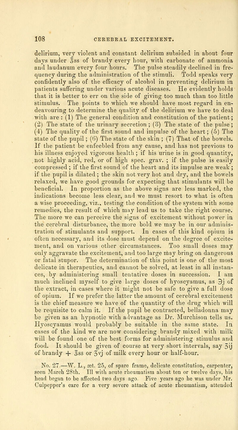 delirium, very violent and constant delirium subsided in about four days under gss of brandy every hour, with carbonate of ammonia and laudanum every four hours. The pulse steadily declined in fre- quency during the administration of the stimuli. Todd speaks very confidently also of the efficacy of alcohol in preventing delirium in patients suffering under various acute diseases. He evidently holds that it is better to err on the side of giving too much than too little stimulus. The points to \¥hich we should have most regard in en- deavouring to determine the quality of the delirium we have to deal with are : (1) The general condition and constitution of the patient; (2) The state of the urinary secretion; (3) The state of the pulse; (4) The quality of the first sound and impulse of the heart; (5) The state of the pupil; (6) The state of the skin ; (7) That of the bowels. If the patient be enfeebled from any cause, and has not previous to his illness enjoyed vigorous health; if his urine is in good quantity, not highly acid, red, or of high spec. grav. ; if the pulse is easily compressed ; if the first sound of the heart and its impulse are weak ; if the pupil is dilated ; the skin not very hot and dry, and the bowels relaxed, we have good grounds for expecting that stimulants will be beneficial. In proportion as the above signs are less marked, the indications become less clear, and we must resort to what is often a wise proceeding, viz., testing the condition of the system with some remedies, the result of which may lead us to take the right course. The more we can perceive the signs of excitement without power in the cerebral disturbance, the more bold we may be in our adminis- tration of stimulants and support. In cases of this kind opium is often necessary, and its dose must depend on the degree of excite- ment, and on various other circumstances. Too small doses may only aggravate the excitement, and too large may bring on dangerous or fatal stupor. The determination of this point is one of the most delicate in therapeutics, and cannot be solved, at least in all instan- ces, by administering small tentative doses in succession. I am much inclined myself to give large doses of hyoscyamus, as 9j of the extract, in cases where it might not be safe to give a full dose of opium. If we prefer the latter the amount of cerebral excitement is the chief measure we have of the quantity of the drug which will be requisite to calm it. If the pupil be contracted, belladonna may be given as an hypnotic with advantage as Dr. Murchison tells us. Hyoscyamus would probably be suitable in the same state. In cases of the kind we are now considering brandy mixed with milk will be found one of the best forms for administering stimulus and food. It should be given of course at very short intervals, say 5ij of brandy -f oSS or 5vj of milk every hour or half-hour. No. 27.—W. L., set. 25, of spare frame, delicate constitution, carpenter, seen March 28fch. Ill with acute rheumatism about ten or twelve days, his head began to be affected two days ago. Five years ago he was under Mr. Culpepper's care for a very severe attack of acute rheumatism; attended