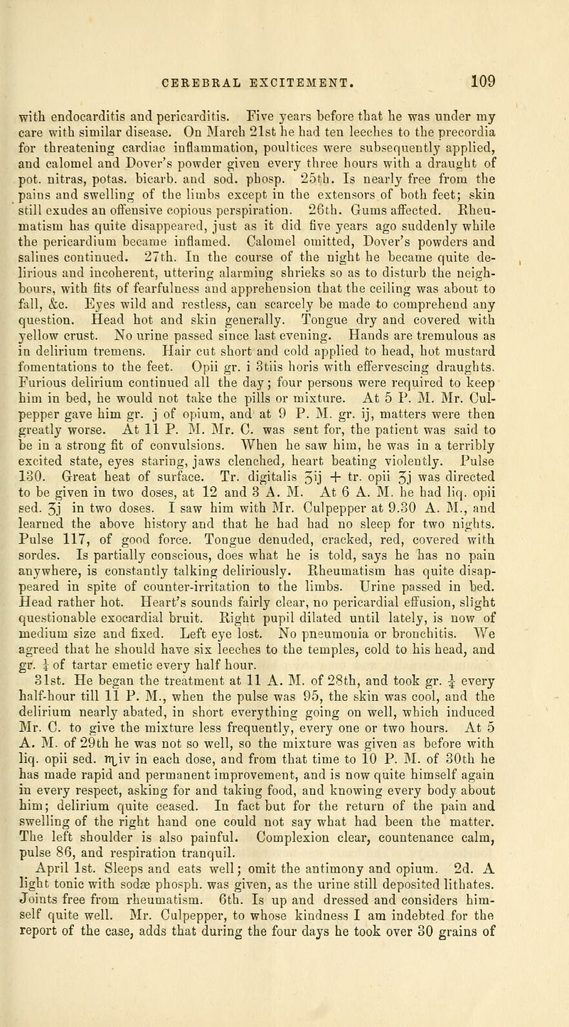 with endocarditis and pericarditis. Five years before that he was under my care with similar disease. On March 21st he had ten leeches to the precordia for threatening cardiac inflammation, poultices were subsequently applied, and calomel and Dover's powder given every three hours with a draught of pot. nitras, potas. bicarb, and sod. phosp. 25th. Is nearly free from the pains and swelling of the limbs except in the extensors of both feet; skin still exudes an oifensive copious perspiration. 26th. Gums affected. Rheu- matism has quite disappeared, just as it did five years ago suddenly while the pericardium became inflamed. Calomel omitted, Dover's powders and salines continued. 27th. In the course of the night he became quite de- lirious and incoherent, uttering alarming shrieks so as to disturb the neigh- bours, with fits of fearfulness and apprehension that the ceiling was about to fall, &c. Eyes wild and restless, can scarcely be made to comprehend any question. Head hot and skin generally. Tongue dry and covered with yellow crust. No urine passed since last evening. Hands are tremulous as in delirium tremens. Hair cut short and cold applied to head, hot mustard fomentations to the feet. Opii gr. i 3tiis horis with effervescing draughts. Furious delirium continued all the day; four persons were required to keep him in bed, he would not take the pills or mixture. At 5 P. M. Mr. Cul- pepper gave him gr. j of opium, and at 9 P. M. gr. ij, matters were then greatly worse. At 11 P. M. Mr. C. was sent for, the patient was said to be in a strong fit of convulsions. When he saw him, he was in a terribly excited state, eyes staring, jaws clenched^ heart beating violently. Pulse 130. Great heat of surface. Tr. digitalis 5ij + tr. opii 5j W'lS directed to be given in two doses, at 12 and 3 A.M. At 6 A. M. he had liq. opii sed. 5j in two doses. I saw him with Mr. Culpepper at 9.30 A. M., and learned the above history and that he had had no sleep for two nights. Pulse 117, of good force. Tongue denuded, cracked, red, covered with sordes. Is partially conscious, does what he is told, says he has no pain anywhere, is constantly talking deliriously. Rheumatism has quite disap- peared in spite of counter-irritation to the limbs. Urine passed in bed. Head rather hot. Heart's sounds fairly clear, no pericardial effusion, slight questionable exocardial bruit. Right pupil dilated until lately, is now of medium size and fixed. Left eye lost. No pneumonia or bronchitis. We agreed that he should have six leeches to the temples, cold to his head, and gp. I of tartar emetic every half hour. 31st. He began the treatment at 11 A. M. of 28th, and took gr. ^ every half-hour till 11 P. M., when the pulse was 95, the skin was cool, and the delirium nearly abated, in short everything going on well, which induced Mr. C. to give the mixture less frequently, every one or two hours. At 5 A. M. of 29th he was not so well, so the mixture was given as before with liq. opii sed. n^iv in each dose, and from that time to 10 P. M. of 30th he has made rapid and permanent improvement, and is now quite himself again in every respect, asking for and taking food, and knowing every body about him; delirium quite ceased. In fact but for the return of the pain and swelling of the right hand one could not say what had been the matter. The left shoulder is also painful. Complexion clear, countenance calm, pulse 86, and respiration tranquil. April 1st. Sleeps and eats well; omit the antimony and opium. 2d. A light tonic with sodse phosph. was given, as the urine still deposited lithates. Joints free from rheumatism. 6th. Is up and dressed and considers him- self quite well. Mr. Culpepper, to whose kindness I am indebted for the report of the case, adds that during the four days he took over 30 grains of