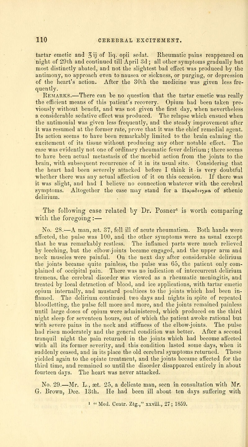 tartar emetic and 5ij of lio(- opii sedat. Rheumatic pains reappeared on night of 29th and continued till April 3d ; all other symptoms gradually but most distinctly abated, and not the slightest bad effect was produced by the antimony, no approach even to nausea or sickness, or purging, or depression of the heart's action. After the 30th the medicine was given less fre- quently. Remarks.—There can be no question that the tartar emetic was really the eflScient means of this patient's recovery. Opium had been taken pre- viously without benefit, and was not given the first day, when nevertheless a considerable sedative efiect was produced. The relapse which ensued when the antimonial was given less frequently, and the steady improvement after it was resumed at the former rate, prove that it was the chief remedial agent. Its action seems to have been remarkably limited to the brain calming the excitement of its tissue without producing any other notable effect. The case was evidently not one of ordinary rheumatic fever delirium; there seems to have been actual metastasis of the morbid action from the joints to the brain, with subsequent recurrence of it in its usual site. Considering that the heart had been severely attacked before I think it - is very doubtful whether there was any actual affection of it on this occasion. If there was it was slight, and had I believe no connection whatever with the cerebral symptoms. Altogether the case may stand for a Uapabeiyixa of sthenic delirium. The following case related by Dr. Posner^ is worth comparing with the foregoing :— No. 28.—A man, set. 37, fell ill of acute rheumatism. Both hands were affected, the pulse was 100, and the other symptoms were as usual except that he was remarkably restless. The inflamed parts were much relieved by leeching, but the elbow-joints became engaged, and the upper arm and neck muscles were painful. On the next day after considerable delirium the joints became quite painless, the pulse was 65, the patient only com- plained of occipital pain. There was no indication of intercurrent delirium tremens, the cerebral disorder was viewed as a rheumatic meningitis, and treated by local detraction of blood, and ice applications, with tartar emetic opium internally, and mustard poultices to the joints which had been in- flamed. The delirium continued two days and nights in spite of repeated bloodletting, the pulse fell more and more, and the joints remained painless until large doses of opium were administered, which produced on the third night sleep for seventeen hours, out of which the patient awoke rational but with severe pains in the neck and stiffness of the elbow-joints. The pulse had risen moderately and the general condition was better. After a second tranquil night the pain returned in the joints which had become affected with all its former severity, and this condition lasted some days, when it suddenly ceased, and in its place the old cerebral symptoms returned. These yielded again to the opiate treatment, and the joints became affected for the third time, and remained so until the disorder disappeared entirely in about fourteen days. The heart was never attacked. No. 29.—Mr. L., set. 25, a delicate man, seen in consultation with Mr. Gr. Brown, Dec. 13th. He had been ill about ten days suffering with 1  Med. Ceatr. Ztg., sxviii., 27; 1859.