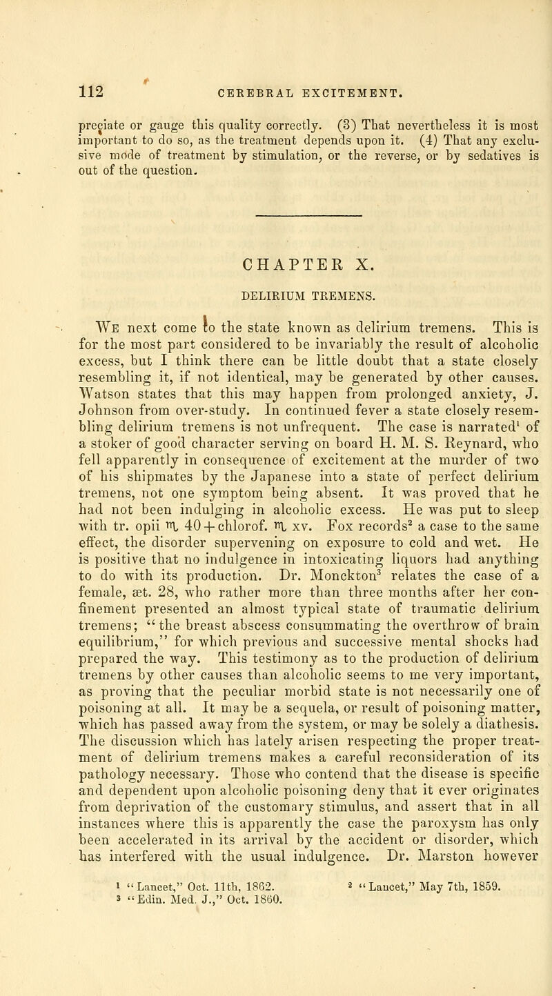 predate or gauge this quality correctly. (3) That nevertheless it is most important to do so, as the treatment depends upon it. (4) That any exclu- sive mode of treatment by stimulation, or the reverse, or by sedatives is out of the question. CHAPTER X. DELIRIUM TREMENS. We next come to the state known as delirium tremens. This is for the most part considered to be invariably the result of alcoholic excess, but I think there can be little doubt that a state closely resembling it, if not identical, may be generated by other causes. Watson states that this may happen from prolonged anxiety, J. Johnson from over-study. In continued fever a state closely resem- bling delirium tremens is not unfrequent. The case is narrated^ of a stoker of good character serving on board H. M. S. Reynard, who fell apparently in consequence of excitement at the murder of two of his shipmates by the Japanese into a state of perfect delirium tremens, not one symptom being absent. It was proved that he had not been indulging in alcoholic excess. He was put to sleep with tr. opii ^ 40 + chlorof. ^ xv. Fox records^ a case to the same eifect, the disorder supervening on exposure to cold and wet. He is positive that no indulgence in intoxicating liquors had anything to do with its production. Dr. Monckton^ relates the case of a female, set. 28, who rather more than three months after her con- finement presented an almost typical state of traumatic delirium tremens; the breast abscess consummating the overthrow of brain equilibrium, for which previous and successive mental shocks had prepared the way. This testimony as to the production of delirium tremens by other causes than alcoholic seems to me very important, as proving that the peculiar morbid state is not necessarily one of poisoning at all. It may be a sequela, or result of poisoning matter, ■which has passed away from the system, or may be solely a diathesis. The discussion which has lately arisen respecting the proper treat- ment of delirium tremens makes a careful reconsideration of its pathology necessary. Those who contend that the disease is specific and dependent upon alcoholic poisoning deny that it ever originates from deprivation of the customary stimulus, and assert that in all instances where this is apparently the case the paroxysm has only been accelerated in its arrival by the accident or disorder, which has interfered with the usual indulgence. Dr. Marston however I Lancet, Oct. 11th, 1882. 2 « Laucet, May 7th, 1859. s Edin. Med. J., Oct. 1860.