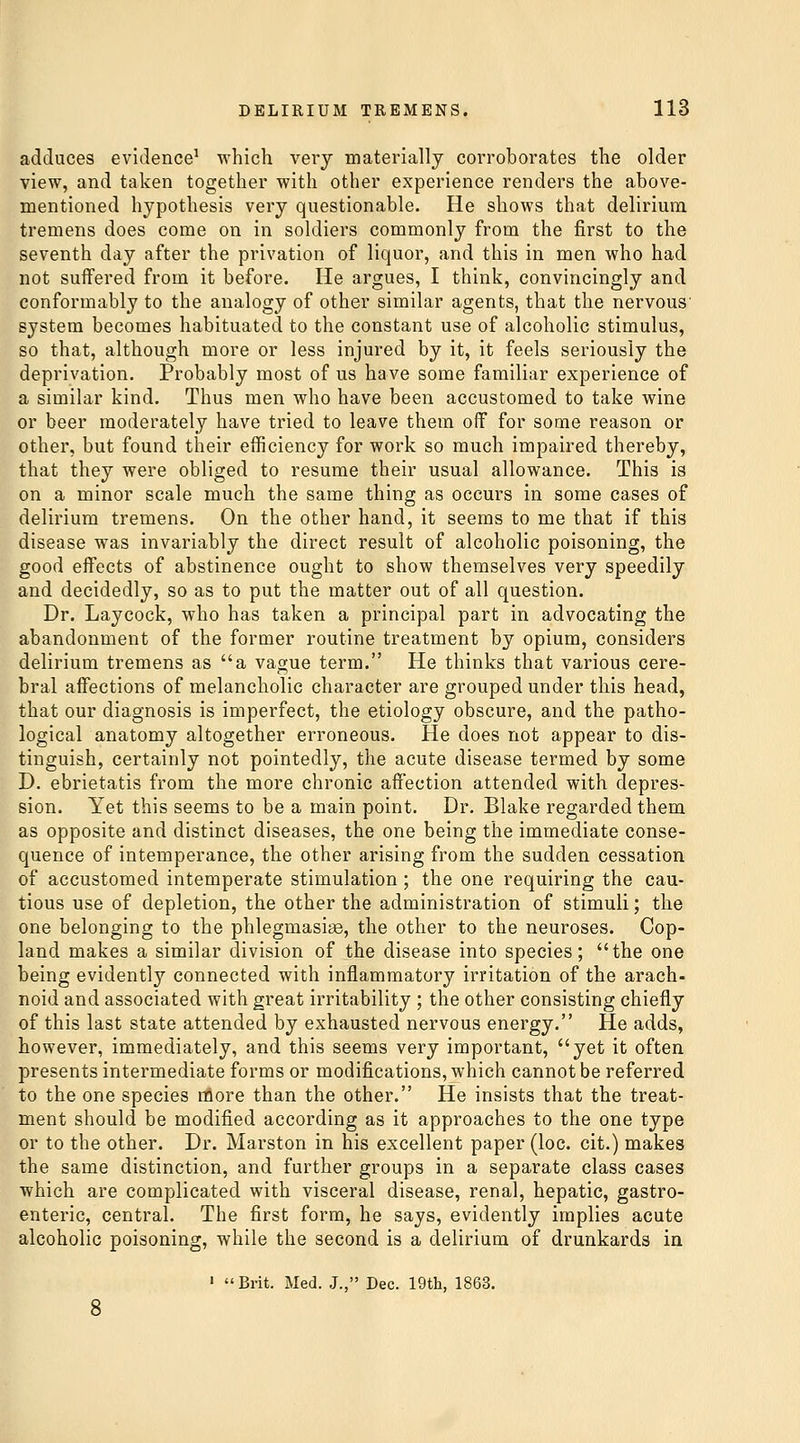 adduces evidence^ which very materially corroborates the older view, and taken together with other experience renders the above- mentioned hypothesis very questionable. He shows that delirium tremens does come on in soldiers commonly from the first to the seventh day after the privation of liquor, and this in men who had not suffered from it before. He argues, I think, convincingly and conformably to the analogy of other similar agents, that the nervous' system becomes habituated to the constant use of alcoholic stimulus, so that, although more or less injured by it, it feels seriously the deprivation. Probably most of us have some familiar experience of a similar kind. Thus men who have been accustomed to take wine or beer moderately have tried to leave them off for some reason or other, but found their efficiency for work so much impaired thereby, that they were obliged to resume their usual allowance. This is on a minor scale much the same thing as occurs in some cases of delirium tremens. On the other hand, it seems to me that if this disease was invariably the direct result of alcoholic poisoning, the good effects of abstinence ought to show themselves very speedily and decidedly, so as to put the matter out of all question. Dr. Laycock, who has taken a principal part in advocating the abandonment of the former routine treatment by opium, considers delirium tremens as a vague term. He thinks that various cere- bral affections of melancholic character are grouped under this head, that our diagnosis is imperfect, the etiology obscure, and the patho- logical anatomy altogether erroneous. He does not appear to dis- tinguish, certainly not pointedly, the acute disease termed by some D. ebrietatis from the more chronic affection attended with depres- sion. Yet this seems to be a main point. Dr. Blake regarded them as opposite and distinct diseases, the one being the immediate conse- quence of intemperance, the other arising from the sudden cessation of accustomed intemperate stimulation; the one requiring the cau- tious use of depletion, the other the administration of stimuli; the one belonging to the phlegmasiis, the other to the neuroses. Cop- land makes a similar division of the disease into species; the one being evidently connected with inflammatory irritation of the arach- noid and associated with great irritability ; the other consisting chiefly of this last state attended by exhausted nervous energy. He adds, however, immediately, and this seems very important, yet it often presents intermediate forms or modifications, which cannot be referred to the one species more than the other. He insists that the treat- ment should be modified according as it approaches to the one type or to the other. Dr. Marston in his excellent paper (loc. cit.) makes the same distinction, and further groups in a separate class cases which are complicated with visceral disease, renal, hepatic, gastro- enteric, central. The first form, he says, evidently implies acute alcoholic poisoning, while the second is a delirium of drunkards in ' Brit. Med. J., Dec. 19th, 1863,