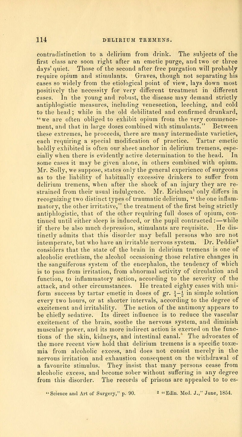 contradistinction to a delirium from drink. The subjects of the first class are soon right after an emetic purge, and two or three days' quiet. Those of the second after free purgation will probably require opium and stimulants. Graves, though not separating his cases so widely from the etiological point of view, lays down most positively the necessity for very different treatment in diflFerent cases. In the young and robust, the disease may demand strictly antiphlogistic measures, including venesection, leeching, and cold to the head ; while in the old debilitated and confirmed drunkard, we are often obliged to exhibit opium from the very commence- ment, and that in large doses combined with stimulants. Between these extremes, he proceeds, there are many intermediate varieties, each requiring a special modification of practice. Tartar emetic boldly exhibited is often our sheet-anchor in delirium tremens, espe- cially when there is evidently active determination to the head. In some cases it may be given alone, in others combined with opium. Mr. Solly, we suppose, states only the general experience of surgeons as to the liability of habitually excessive drinkers to suffer from delirium tremens, when after the shock of an injury they are re- strained from their usual indulgence. Mr. Erichsen' only differs in recognizing two distinct types of traumatic delirium,  the one inflam- matory, the other irritative, the treatment of the first being strictly antiphlogistic, that of the other requiring full doses of opium, con- tinued until either sleep is induced, or the pupil contracted:—while if there be also much depression, stimulants are requisite. . He dis- tinctly admits that this disorder may befall persons who are not intemperate, but who have an irritable nervous system. Dr. Peddie^ considers that the state of the brain in delirium tremens is one of alcoholic erethism, the alcohol occasioning those relative changes in the sanguiferous system of the encephalon, the tendency of which is to pass from irritation, from abnormal activity of circulation and function, to inflammatory action, according to the severity of the attack, and other circumstances. He treated eighty cases with uni- form success by tartar emetic in doses of gr. i-| in simple solution every two hours, or at shorter intervals, according to the degree of excitement and irritability. The action of the antimony appears to be chiefly sedative. Its direct influence is to reduce the vascular excitement of the brain, soothe the nervous system, and diminish muscular power, and its more indirect action is exerted on the func- tions of the skin, kidneys, and intestinal canal. The advocates of the more recent view hold that delirium tremens is a specific toxae- mia from alcoholic excess, and does not consist merely in the nervous irritation and exhaustion consequent on the withdrawal of a favourite stimulus. They insist that many persons cease from alcoholic excess, and become sober without suffering in any degree from this disorder. The records of prisons are appealed to to es-  Science and Art of Surgery, p. 90. 2 ugjin, iyiecl. J., June, 1854.
