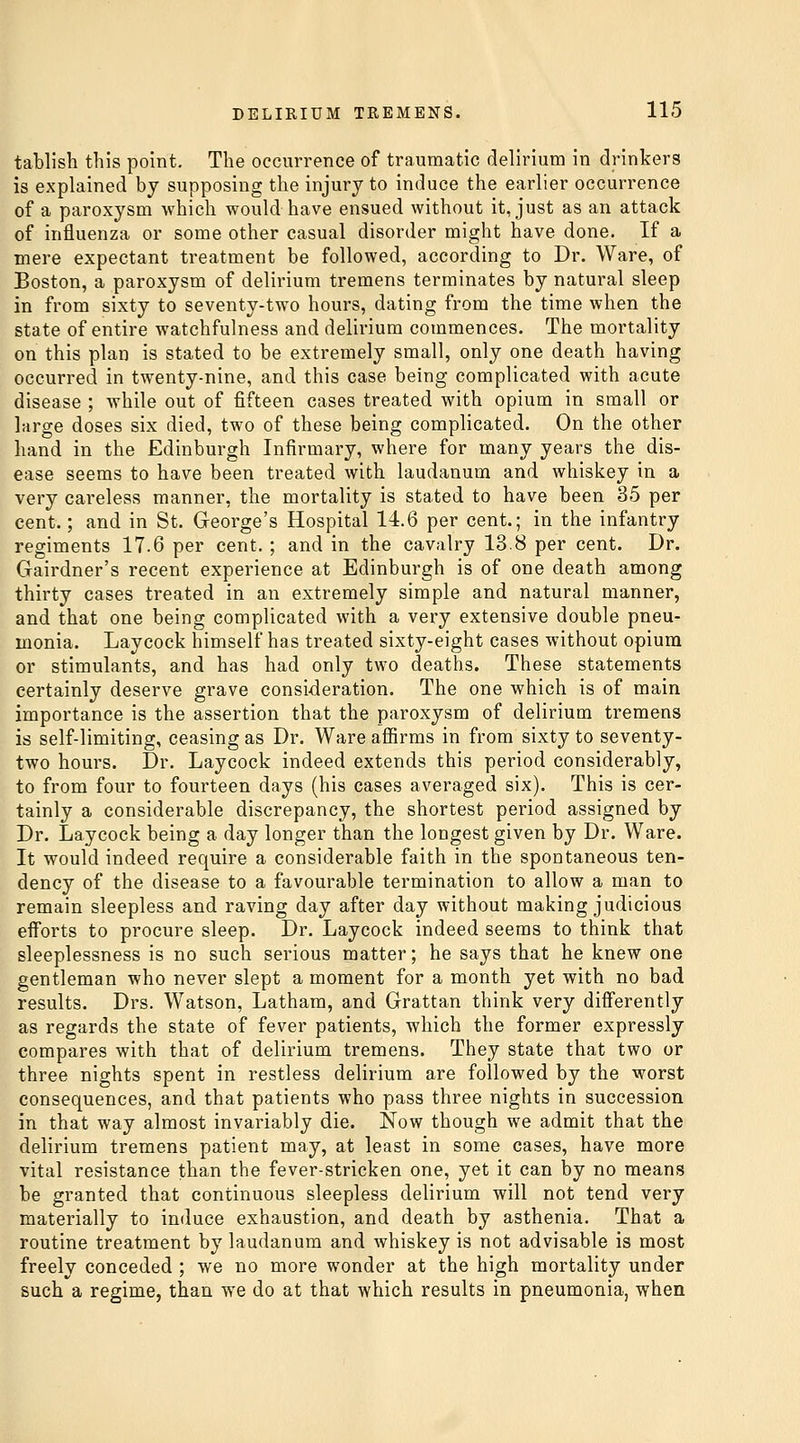 tablish this point. The occurrence of traumatic delirium in drinkers is explained by supposing the injury to induce the earlier occurrence of a paroxysm which would have ensued without it, just as an attack of influenza or some other casual disorder might have done. If a mere expectant treatment be followed, according to Dr. Ware, of Boston, a paroxysm of delirium tremens terminates by natural sleep in from sixty to seventy-two hours, dating from the time when the state of entire watchfulness and delirium commences. The mortality on this plan is stated to be extremely small, only one death having occurred in twenty-nine, and this case being complicated with acute disease ; while out of fifteen cases treated with opium in small or large doses six died, two of these being complicated. On the other hand in the Edinburgh Infirmary, where for many years the dis- ease seems to have been treated with laudanum and whiskey in a very careless manner, the mortality is stated to have been 35 per cent.; and in St. George's Hospital 14.6 per cent.; in the infantry regiments 17.6 per cent. ; and in the cavalry 13.8 per cent. Dr. Gairdner's recent experience at Edinburgh is of one death among thirty cases treated in an extremely simple and natural manner, and that one being complicated with a very extensive double pneu- monia. Laycock himself has treated sixty-eight cases without opium or stimulants, and has had only two deaths. These statements certainly deserve grave consideration. The one which is of main importance is the assertion that the paroxysm of delirium tremens is self-limiting, ceasing as Dr. Ware affirms in from sixty to seventy- two hours. Dr. Laycock indeed extends this period considerably, to from four to fourteen days (his cases averaged six). This is cer- tainly a considerable discrepancy, the shortest period assigned by Dr. Laycock being a day longer than the longest given by Dr. Ware. It would indeed require a considerable faith in the spontaneous ten- dency of the disease to a favourable termination to allow a man to remain sleepless and raving day after day without making judicious efforts to procure sleep. Dr. Laycock indeed seems to think that sleeplessness is no such serious matter; he says that he knew one gentleman who never slept a moment for a month yet with no bad results. Drs. Watson, Latham, and Grattan think very differently as regards the state of fever patients, which the former expressly compares with that of delirium tremens. They state that two or three nights spent in restless delirium are followed by the worst consequences, and that patients who pass three nights in succession in that way almost invariably die. Now though we admit that the delirium tremens patient may, at least in some cases, have more vital resistance than the fever-stricken one, yet it can by no means be granted that continuous sleepless delirium will not tend very materially to induce exhaustion, and death by asthenia. That a routine treatment by laudanum and whiskey is not advisable is most freely conceded ; we no more wonder at the high mortality under such a regime, than we do at that which results in pneumonia, when