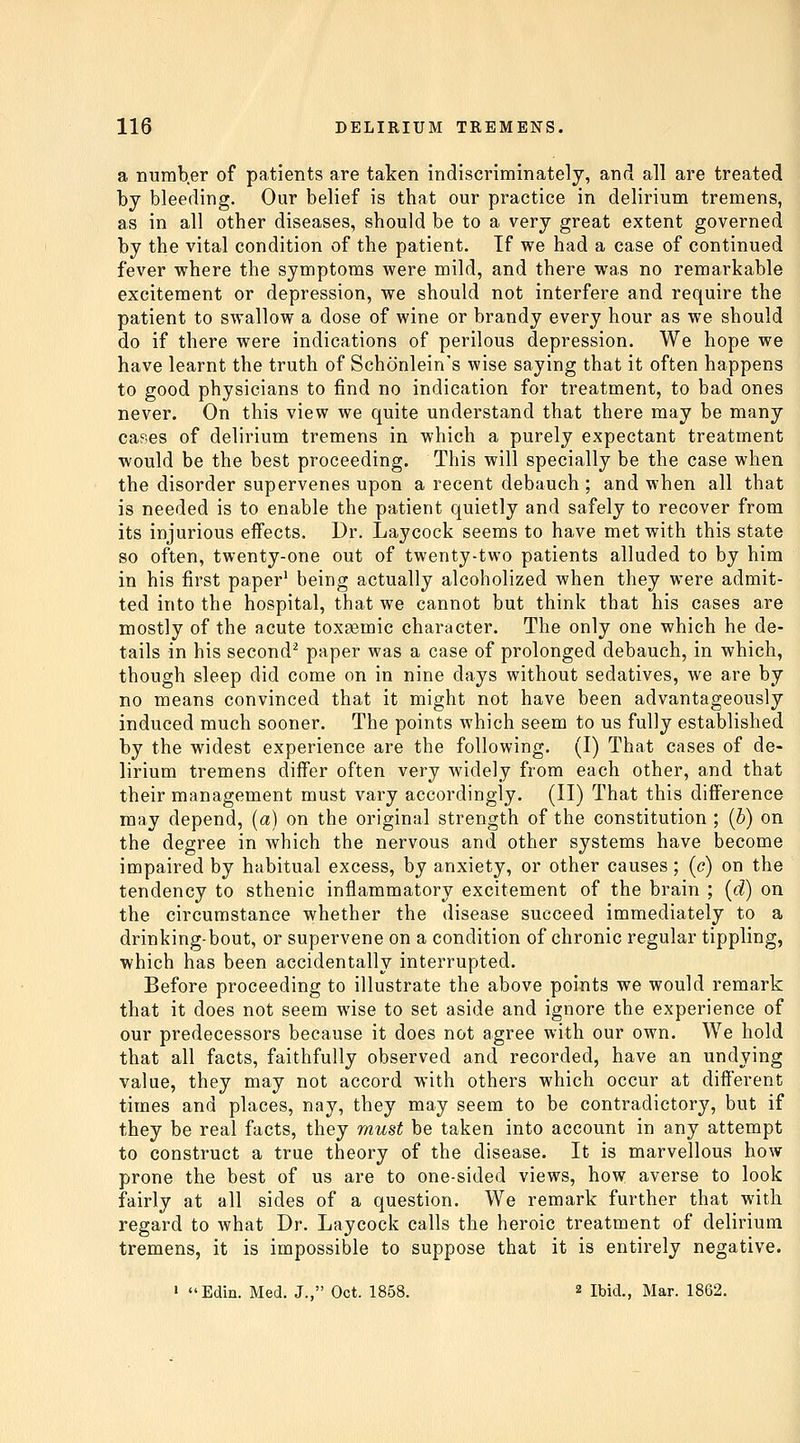 a numb.er of patients are taken indiscriminately, and all are treated by bleeding. Our belief is that our practice in delirium tremens, as in all other diseases, should be to a very great extent governed by the vital condition of the patient. If we had a case of continued fever where the symptoms were mild, and there was no remarkable excitement or depression, we should not interfere and require the patient to swallow a dose of wine or brandy every hour as we should do if there were indications of perilous depression. We hope we have learnt the truth of Schonlein's wise saying that it often happens to good physicians to find no indication for treatment, to bad ones never. On this view we quite understand that there may be many cases of delirium tremens in which a purely expectant treatment would be the best proceeding. This will specially be the case when the disorder supervenes upon a recent debauch ; and when all that is needed is to enable the patient quietly and safely to recover from its injurious effects. Dr. Laycock seems to have met with this state so often, twenty-one out of twenty-two patients alluded to by him in his first paper' being actually alcoholized when they were admit- ted into the hospital, that we cannot but think that his cases are mostly of the acute toxsemic character. The only one which he de- tails in his second^ paper was a case of prolonged debauch, in which, though sleep did come on in nine days without sedatives, we are by no means convinced that it might not have been advantageously induced much sooner. The points which seem to us fully established by the widest experience are the following. (I) That cases of de- lirium tremens differ often very widely from each other, and that their management must vary accordingly. (II) That this difference may depend, (a) on the original strength of the constitution ; {b) on the degree in which the nervous and other systems have become impaired by habitual excess, by anxiety, or other causes; (c) on the tendency to sthenic inflammatory excitement of the brain ; {d) on the circumstance whether the disease succeed immediately to a drinking-bout, or supervene on a condition of chronic regular tippling, which has been accidentally interrupted. Before proceeding to illustrate the above points we would remark that it does not seem wise to set aside and ignore the experience of our predecessors because it does not agree with our own. We hold that all facts, faithfully observed and recorded, have an undying value, they may not accord with others which occur at different times and places, nay, they may seem to be contradictory, but if they be real facts, they must be taken into account in any attempt to construct a true theory of the disease. It is marvellous how prone the best of us are to one-sided views, how averse to look fairly at all sides of a question. We remark further that with regard to what Dr. Laycock calls the heroic treatment of delirium tremens, it is impossible to suppose that it is entirely negative. » Edin. Med. J., Oct. 1858. 2 Ibid., Mar. 1862.