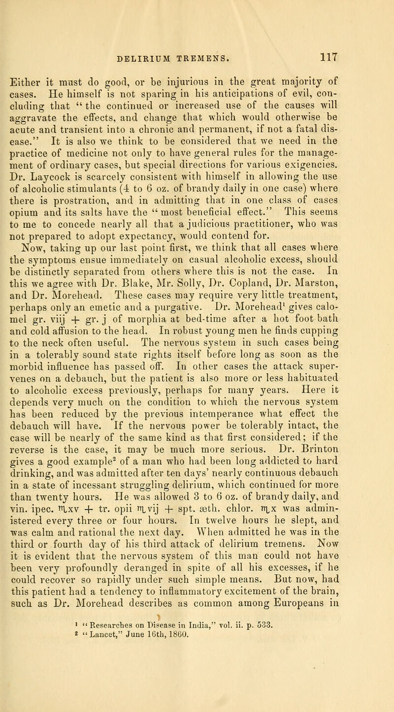 Either it must do good, or be injurious in the great majority of cases. He himself is not sparing in his anticipations of evil, con- cluding that  the continued or increased use of the causes will aggravate the effects, and change that which would otherwise be acute and transient into a chronic and permanent, if not a fatal dis- ease. It is also we think to be considered that we need in the practice of medicine not only to have general rules for the manage- ment of ordinary cases, but special directions for various exigencies. Dr. Laycock is scarcely consistent with himself in allowing the use of alcoholic stimulants (4 to 6 oz. of brandy daily in one case) where there is prostration, and in admitting that in one class of cases opium and its salts have the most beneficial effect. This seems to me to concede nearly all that a judicious practitioner, who was not prepared to adopt expectancy, would contend for. Now, taking up our last point first, we think that all cases where the symptoms ensue immediately on casual alcoholic excess, should be distinctly separated from others where this is not the case. In this we agree with Dr. Blake, Mr. Solly, Dr. Copland, Dr. Marston, and Dr. Morehead. These cases may require very little treatment, perhaps only an emetic and a purgative. Dr. Morehead' gives calo- mel gr. viij -t- gr. j of morphia at bed-time after a hot foot bath and cold affusion to the head. In robust young men he finds cupping to the neck often useful. The nervous system in such cases being in a tolerably sound state rights itself before long as soon as the morbid influence has passed off. In other cases the attack super- venes on a debauch, but the patient is also more or less habituated to alcoholic excess previously, perhaps for many years. Here it depends very much on the condition to which the nervous system has been reduced by the previous intemperance what effect the debauch will have. If the nervous power be tolerably intact, the case will be nearly of the same kind as that first considered; if the reverse is the case, it may be much more serious. Dr. Brinton gives a good example^ of a man who had been long addicted to hard drinking, and was admitted after ten days' nearly continuous debauch in a state of incessant struggling delirium, which continued for more than twenty hours. He was allowed 3 to 6 oz. of brandy daily, and vin. ipec. ^xv + tr. opii ^Lvij -j- spt. asth. chlor. n\^x was admin- istered every three or four hours. In twelve hours he slept, and was calm and rational the next day. When admitted he was in the third or fourth day of his third attack of delirium tremens. Now it is evident that the nervous system of this man could not have been very profoundly deranged in spite of all his excesses, if he could recover so rapidly under such simple means. But now, had this patient had a tendency to inflammatory excitement of the brain, such as Dr. Morehead describes as common among Europeans in •  Eesearches on Disease in India, vol. ii. p. 533. 2 Lancet, June 16th, 1860.
