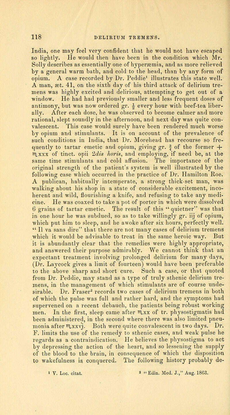 India, one may feel very confident that he would not have escaped so lightly. He would then have been in the condition which Mr. Solly describes as essentially one of hypersemia, and as more relieved by a general warm bath, and cold to the head, than by any form of opium. A case recorded by Dr. Peddie' illustrates this state well. A man, set. 41, on the sixth day of his third attack of delirium tre- mens was highly excited and delirious, attempting to get out of a window. He had had previously smaller and less frequent doses of antimony, but was now ordered gr. ^ every hour with beef-tea liber- ally. After each dose, he was observed to become calmer and more rational, slept soundly in the afternoon, and next day was quite con- valescent. This case would surely have been rendered much worse by opium and stimulants. It is on account of the prevalence of such conditions in India, that Dr. Morehead has recourse so fre- quently to tartar emetic and opium, giving gr. | of the former -f- TT\^xxx of tinct. opii 2dis horis, and employing, if need be, at the same time stimulants and cold affusion. The importance of the original strength of the patient's system is well illustrated by the following case which occurred in the practice of Dr. Hamilton Roe. A publican, habitually intemperate, a strong thick-set man, was walking about his shop in a state of considerable excitement, inco- herent and wild, flourishing a knife, and refusing to take any medi- cine. He was coaxed to take a pot of porter in which were dissolved 6 grains of tartar emetic. The result of this  quietner was that in one hour he was subdued, so as to take willingly gr. iij of opium, which put him to sleep, and he awoke after six hours, perfectly well.  II va sans dire that there are not many cases of delirium tremens which it would be advisable to treat in the same heroic way. But it is abundantly clear that the remedies were highly appropriate, and answered their purpose admirably. We cannot think that an expectant treatment involving prolonged delirium for many days, (Dr. Laycock gives a limit of fourteen) would have been preferable to the above sharp and short cure. Such a case, or that quoted from Dr. Peddie, may stand as a type of truly sthenic delirium tre- mens, in the management of which stimulants are of course unde- sirable. Dr. Fraser^ records two cases of delirium tremens in both of which the pulse was full and rather hard, and the symptoms had supervened on a recent debauch, the patients being robust working men. In the first, sleep came after ^xx of tr. physostigmatis had been administered, in the second where there was also limited pneu- monia after ii^xxvj. Both were quite convalescent in two days. Dr. F. limits the use of the remedy to sthenic cases, and weak pulse he regards as a contraindication. He believes the physostigma to act by depressing the action of the heart, and so lessening the supply of the blood to the brain, in consequence of which the disposition to wakefulness is. conquered. The following history probably de- i V. Loc. citat. 2 Edin. Med, J., Aug. 1863.