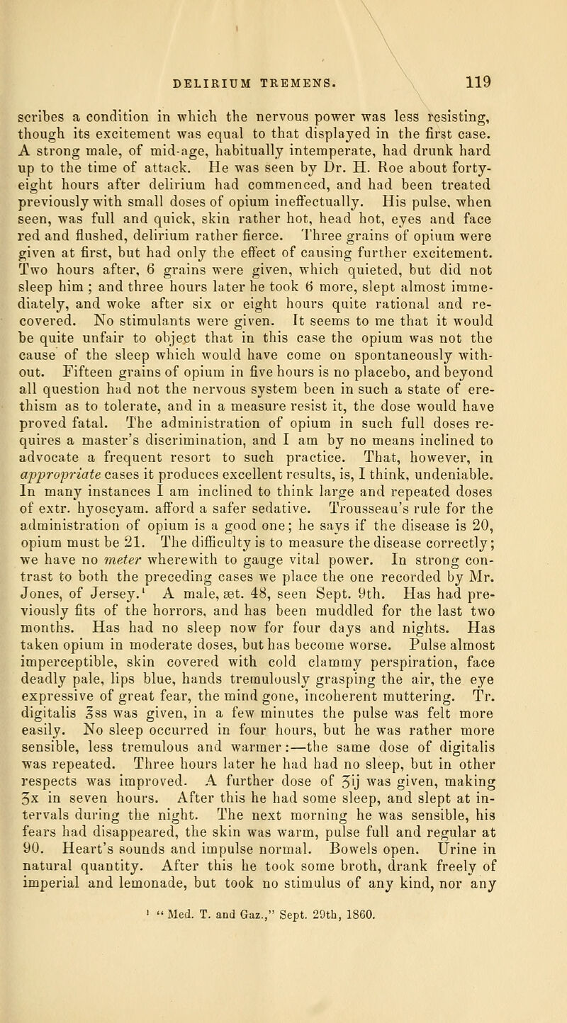 scribes a condition in which the nervous power was less resisting, though its excitement was equal to that displayed in the first case. A strong male, of mid-age, habitually intemperate, had drunk hard up to the time of attack. He was seen by Dr. H. Roe about forty- eight hours after delirium had commenced, and had been treated previously with small doses of opium ineffectually. His pulse, when seen, was full and quick, skin rather hot, head hot, eyes and face red and flushed, delirium rather fierce. Three grains of opium were given at first, but had only the effect of causing further excitement. Two hours after, 6 grains were given, which quieted, but did not sleep him ; and three hours later he took 6 more, slept almost imme- diately, and woke after six or eight hours quite rational and re- covered. No stimulants were given. It seems to me that it would be quite unfair to object that in this case the opium was not the cause of the sleep which would have come on spontaneously with- out. Fifteen grains of opium in five hours is no placebo, and beyond all question had not the nervous system been in such a state of ere- thism as to tolerate, and in a measure resist it, the dose would have proved fatal. The administration of opium in such full doses re- quires a master's discrimination, and I am by no means inclined to advocate a frequent resort to such practice. That, however, in appropriate cases it produces excellent results, is, I think, undeniable. In many instances I am inclined to think large and repeated doses of extr. hyoscyam. afford a safer sedative. Trousseau's rule for the administration of opium is a good one; he says if the disease is 20, opium must be 21. The difiiculty is to measure the disease correctly; we have no meter wherewith to gauge vital power. In strong con- trast to both the preceding cases we place the one recorded by Mr. Jones, of Jersey.' A male, £et. 48, seen Sept. 9th. Has had pre- viously fits of the horrors, and has been muddled for the last two months. Has had no sleep now for four days and nights. Has taken opium in moderate doses, but has become worse. Pulse almost imperceptible, skin covered with cold clammy perspiration, face deadly pale, lips blue, hands tremulously grasping the air, the eye expressive of great fear, the mind gone, incoherent muttering. Tr. digitalis 5ss was given, in a few minutes the pulse was felt more easily. No sleep occurred in four hours, but he was rather more sensible, less tremulous and warmer:—the same dose of digitalis was repeated. Three hours later he had had no sleep, but in other respects was improved. A further dose of 5ij was given, making 5x in seven hours. After this he had some sleep, and slept at in- tervals during the nig;ht. The next mornino- he was sensible, his fears had disappeared, the skin was warm, pulse full and regular at 90. Heart's sounds and impulse normal. Bowels open. Urine in natural quantity. After this he took some broth, drank freely of imperial and lemonade, but took no stimulus of any kind, nor any