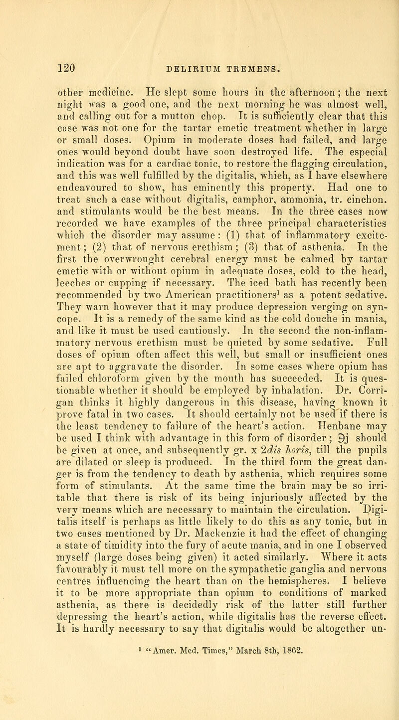 Other medicine. He slept some hours in the afternoon; the next night was a good one, and the next morning he was almost well, and calling out for a mutton chop. It is sufficiently clear that this case was not one for the tartar emetic treatment whether in large or small doses. Opium in moderate doses had failed, and large ones would beyond doubt have soon destroyed life. The especial indication was for a cardiac tonic, to restore the flagging circulation, and this was well fulfilled by the digitalis, which, as I have elsewhere endeavoured to show, has eminently this property. Had one to treat such a case without digitalis, camphor, ammonia, tr. cinchon. and stimulants would be the best means. In the three cases now recorded we have examples of the three principal characteristics which the disorder may assume : (1) that of inflammatory excite- ment ; (2) that of nervous erethism ; (3) that of asthenia. In the first the overwrought cerebral energy must be calmed by tartar emetic with or without opium in adequate doses, cold to the head, leeches or cupping if necessary. The iced bath has recently been recommended by two American practitioners^ as a potent sedative. They warn however that it may produce depression verging on syn- cope. It is a remedy of the same kind as the cold douche in mania, and like it must be used cautiously. In the second the non-inflam- matory nervous erethism must be quieted by some sedative. Full doses of opium often aff'ect this well, but small or insufficient ones are apt to aggravate the disorder. In some cases where opium has failed chloroform given by the mouth has succeeded. It is ques- tionable whether it should be employed by inhalation. Dr. Corri- gan thinks it highly dangerous in this disease, having known it prove fatal in two cases. It should certainly not be used'if there is the least tendency to failure of the heart's action. Henbane may be used I think with advantage in this form of disorder; 9j should be given at once, and subsequently gr. x 2dis Jioris, till the pupils are dilated or sleep is produced. In the third form the great dan- ger is from the tendency to death by asthenia, which requires some form of stimulants. At the same time the brain may be so irri- table that there is risk of its being injuriously affected by the very means which are necessary to maintain the circulation. Digi- talis itself is perhaps as little likely to do this as any tonic, but in two cases mentioned by Dr. Mackenzie it had the eflFect of changing a state of timidity into the fury of acute mania, and in one I observed myself (large doses being given) it acted similarly. Where it acts favourably it must tell more on the sympathetic ganglia and nervous centres influencing the heart than on the hemispheres. I believe it to be more appropriate than opium to conditions of marked asthenia, as there is decidedly risk of the latter still further depressing the heart's action, while digitalis has the reverse eflFect. It is hardly necessary to say that digitalis would be altogether un- ' Amer. Med. Times, March 8th, 1862.