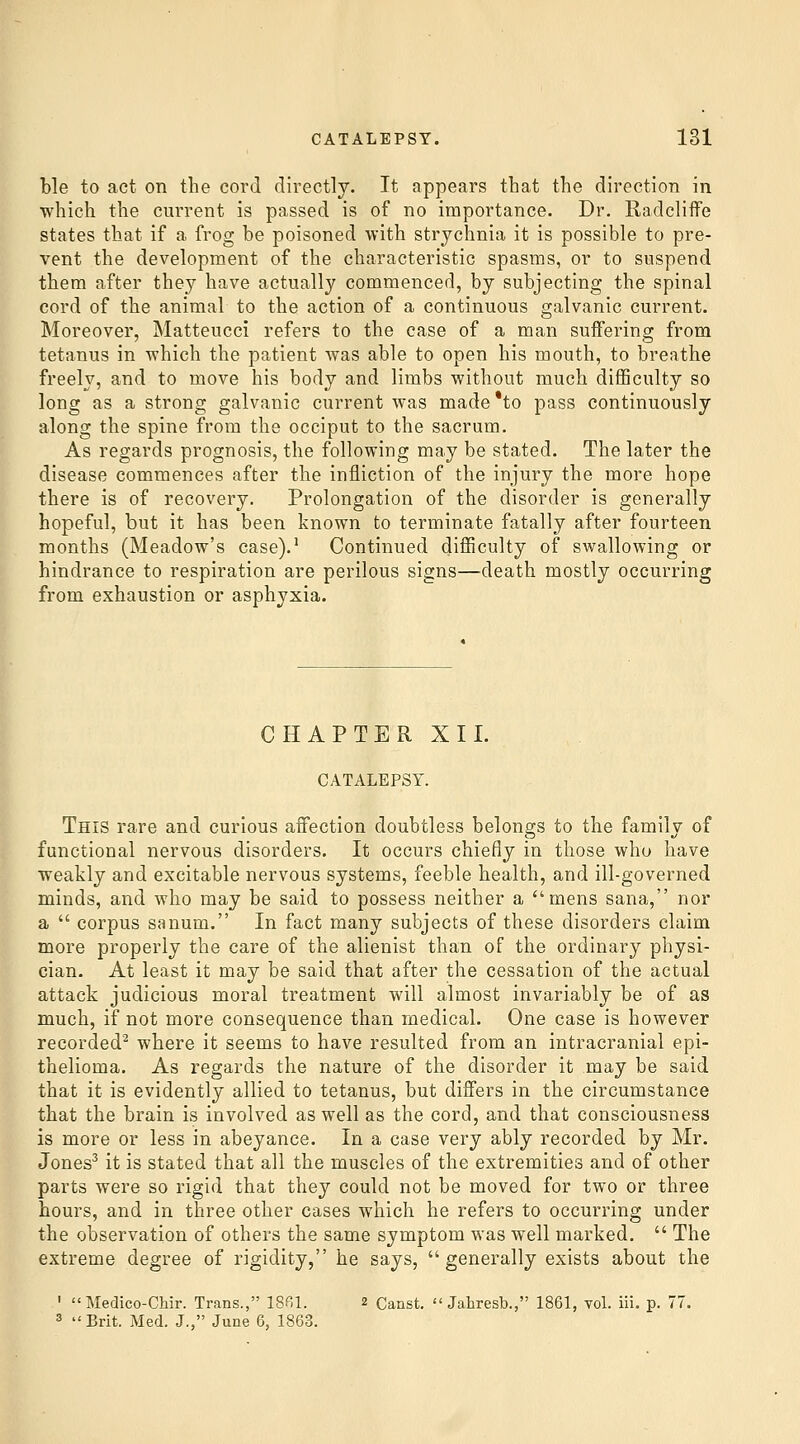 ble to act on the cord directly. It appears that the direction in which the current is passed is of no importance. Dr. Radcliife states that if a frog be poisoned with strychnia it is possible to pre- vent the development of the characteristic spasms, or to suspend them after they have actually commenced, by subjecting the spinal cord of the animal to the action of a continuous galvanic current. Moreover, Matteucci refers to the case of a man suffering from tetanus in which the patient was able to open his mouth, to breathe freely, and to move his body and limbs without much difficulty so long as a strong galvanic current was made*to pass continuously along the spine from the occiput to the sacrum. As regards prognosis, the following may be stated. The later the disease commences after the infliction of the injury the more hope there is of recovery. Prolongation of the disorder is generally hopeful, but it has been known to terminate fatally after fourteen months (Meadow's case).' Continued difficulty of swallowing or hindrance to respiration are perilous signs—death mostly occurring from exhaustion or asphyxia. CHAPTER XII. CATALEPSY. This rare and curious affection doubtless belongs to the family of functional nervous disorders. It occurs chiefly in those who have weakly and excitable nervous systems, feeble health, and ill-governed minds, and who may be said to possess neither a mens sana, nor a  corpus sanum. In fact many subjects of these disorders claim more properly the care of the alienist than of the ordinary physi- cian. At least it may be said that after the cessation of the actual attack judicious moral treatment will almost invariably be of as much, if not more consequence than medical. One case is however recorded^ where it seems to have resulted from an intracranial epi- thelioma. As regards the nature of the disorder it may be said that it is evidently allied to tetanus, but differs in the circumstance that the brain is involved as well as the cord, and that consciousness is more or less in abeyance. In a case very ably recorded by Mr. Jones^ it is stated that all the muscles of the extremities and of other parts were so rigid that they could not be moved for two or three hours, and in three other cases which he refers to occurring under the observation of others the same symptom was well marked.  The extreme degree of rigidity, he says, generally exists about the '  Medico-Chir. Trans., ISfll. 2 Canst.  Jahresb., 1861, toL iii. p. 77. 3 Brit. Med. J., June 6, 1863.