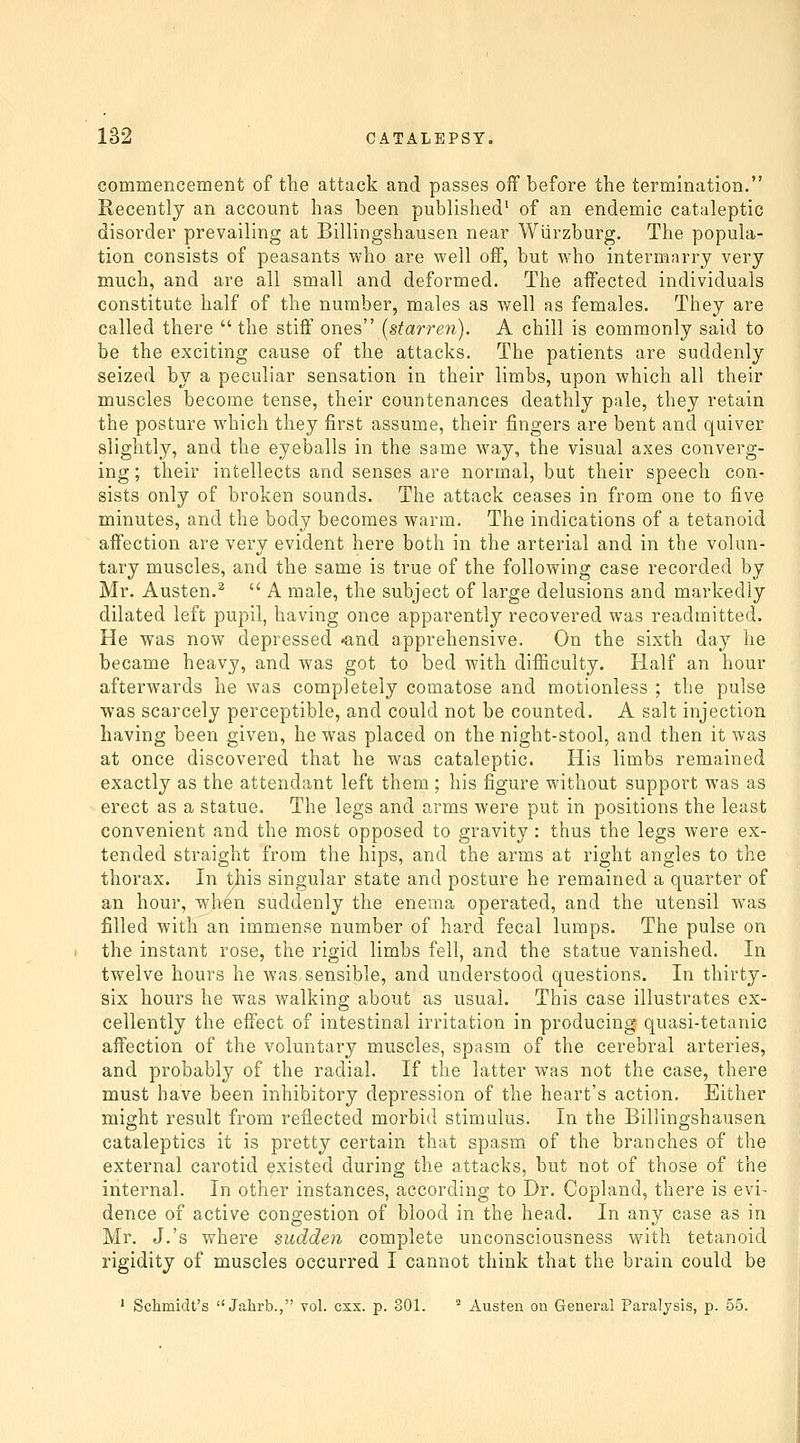 commencement of the attack and passes off before the termination. Recently an account has been published' of an endemic cataleptic disorder prevailing at Billingshausen near Wiarzburg. The popula- tion consists of peasants who are well off, but Avho intermarry very much, and are all small and deformed. The affected individuals constitute half of the number, males as well as females. They are called there the stiff ones {starrefi). A chill is commonly said to be the exciting cause of the attacks. The patients are suddenly seized by a peculiar sensation in their limbs, upon which all their muscles become tense, their countenances deathly pale, they retain the posture which they first assume, their fingers are bent and quiver slightly, and the eyeballs in the same way, the visual axes converg- ing ; their intellects and senses are normal, but their speech con- sists only of broken sounds. The attack ceases in from one to five minutes, and the body becomes warm. The indications of a tetanoid affection are very evident here both in the arterial and in the volun- tary muscles, and the same is true of the following case recorded by Mr. Austen.^  A male, the subject of large delusions and markedly dilated left pupil, having once apparently recovered was readmitted. He was now depressed •and apprehensive. On the sixth day he became heavy, and was got to bed with difficulty. Half an hour afterwards he was completely comatose and motionless ; the pulse was scarcely perceptible, and could not be counted. A salt injection having been given, he was placed on the night-stool, and then it was at once discovered that he was cataleptic. His limbs remained exactly as the attendant left them ; his figure without support was as erect as a statue. The legs and arms were put in positions the least convenient and the most opposed to gravity : thus the legs were ex- tended straight from the hips, and the arms at right angles to the thorax. In tjiis singular state and posture he remained a quarter of an hour, when suddenly the enema operated, and the utensil was filled with an immense number of hard fecal lumps. The pulse on the instant rose, the rigid limbs fell, and the statue vanished. In twelve hours he was sensible, and understood questions. In thirty- six hours he was walking about as usual. This case illustrates ex- cellently the effect of intestinal irritation in producing quasi-tetanic affection of the voluntary muscles, spasm of the cerebral arteries, and probably of the radial. If the latter was not the case, there must have been inhibitory depression of the heart's action. Either might result from reflected morbid stimulus. In the Billingshausen cataleptics it is pretty certain that spasm of the branches of the external carotid existed during the attacks, but not of those of the internal. In other instances, according to Dr. Copland, there is evi- dence of active congestion of blood in the head. In any case as in Mr. J.'s where sudden complete unconsciousness with tetanoid rigidity of muscles occurred I cannot think that the brain could be ' Schmidt's  Jahrb., vol. csx. p. 301. ' Austen on General Paralysis, p. 55.
