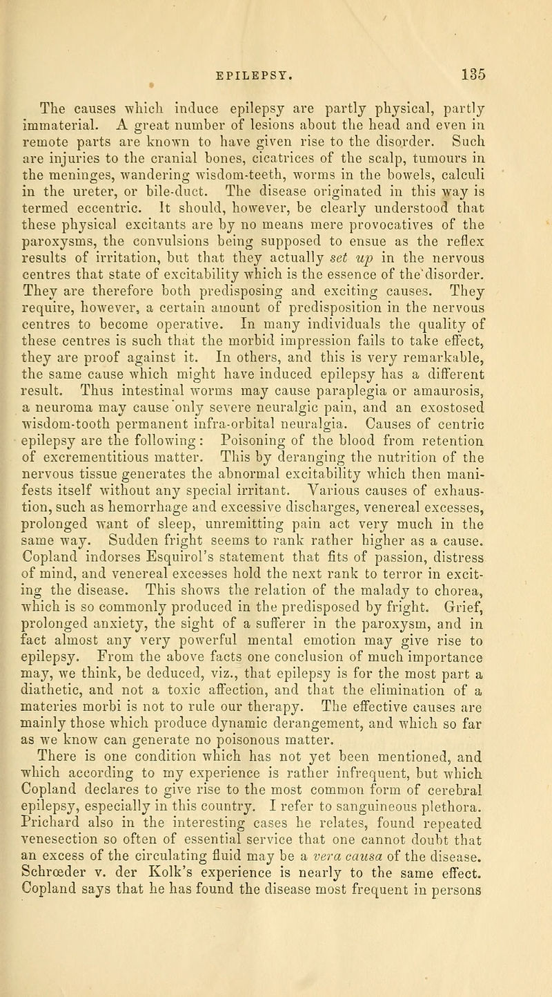 The causes -wliicli induce epilepsy are partly physical, partly immaterial. A great number of lesions about the head and even in remote parts are known to have given rise to the disorder. Such are injuries to the cranial bones, cicatrices of the scalp, tumours in the meninges, wandering wisdom-teeth, worms in the bowels, calculi in the ureter, or bile-duct. The disease originated in this way is termed eccentric. It should, however, be clearly understood that these physical excitants are by no means mere provocatives of the paroxysms, the convulsions being supposed to ensue as the reflex results of irritation, but that they actually set up in the nervous centres that state of excitability which is the essence of the'disorder. They are therefore both predisposing and exciting causes. They require, however, a certain amount of predisposition in the nervous centres to become operative. In many individuals the quality of these centres is such that the morbid impression fails to take effect, they are proof against it. In others, and this is very remarkable, the same cause which might have induced epilepsy has a different result. Thus intestinal worms may cause paraplegia or amaurosis, a neuroma may cause only severe neuralgic pain, and an exostosed wisdom-tooth permanent infra-orbital neuralgia. Causes of centric epilepsy are the following : Poisoning of the blood from retention of excrementitious matter. This by deranging the nutrition of the nervous tissue generates the abnormal excitability which then mani- fests itself without any special irritant. Various causes of exhaus- tion, such as hemorrhage and excessive discharges, venereal excesses, prolonged want of sleep, unremitting pain act very much in the same way. Sudden fright seems to rank rather higher as a cause. Copland indorses Esquirol's statement that fits of passion, distress of mind, and venereal excesses hold the next rank to terror in excit- ing the disease. This shows the relation of the malady to chorea, which is so commonly produced in the predisposed by fright. Grief, prolonged anxiety, the sight of a sufferer in the paroxysm, and in fact almost any very powerful mental emotion may give rise to epilepsy. From the above facts one conclusion of much importance may, we think, be deduced, viz., that epilepsy is for the most part a diathetic, and not a toxic affection, and that the elimination of a materies morbi is not to rule our therapy. The effective causes are mainly those which produce dynamic derangement, and which so far as we know can generate no poisonous matter. There is one condition which has not yet been mentioned, and which according to my experience is rather infrequent, but which Copland declares to give rise to the most common form of cerebral epilepsy, especially in this country. I refer to sanguineous plethora. Prichard also in the interesting cases he relates, found repeated venesection so often of essential service that one cannot doubt that an excess of the circulating fluid may be a vei-a causa of the disease. Schroeder v. der Kolk's experience is nearly to the same effect. Copland says that he has found the disease most frequent in persons