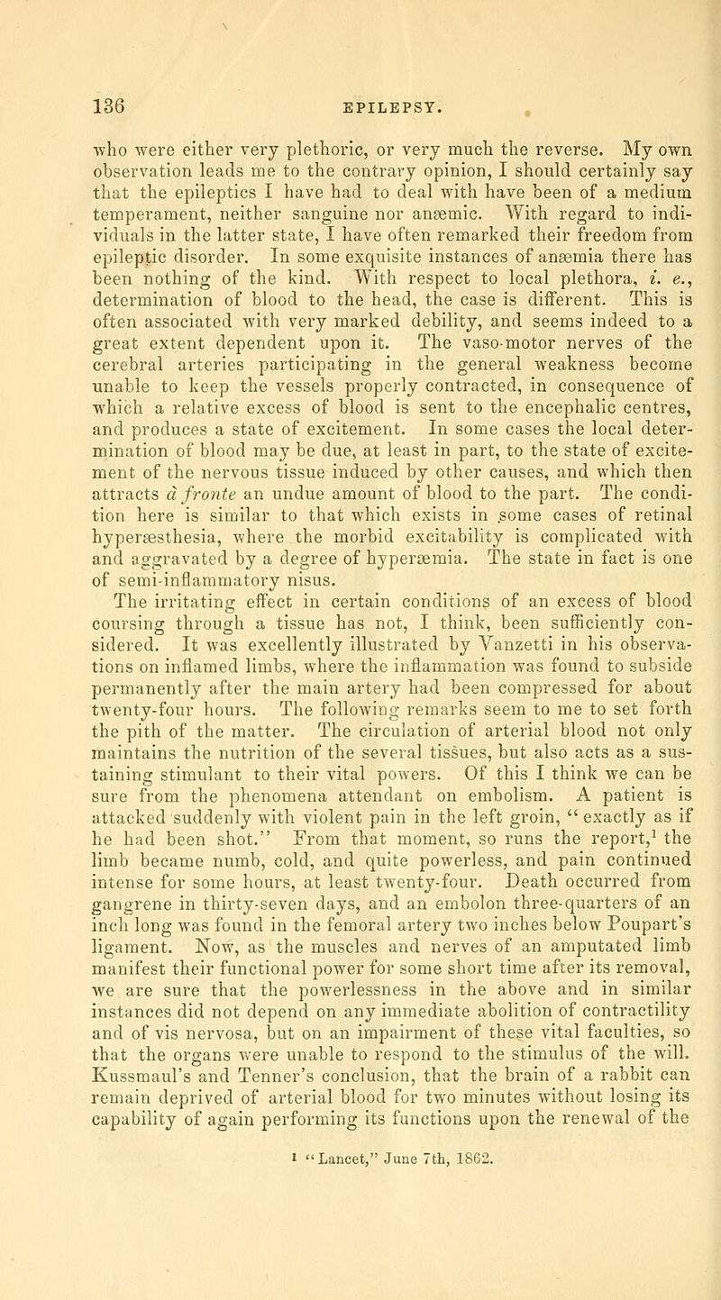 ■who were either very plethoric, or very much the reverse. My own observation leads me to the contrary opinion, I should certainly say that the epileptics I have had to deal with have been of a medium temperament, neither sanguine nor anaemic. With regard to indi- viduals in the latter state, I have often remarked their freedom from epileptic disorder. In some exquisite instances of anemia there has been nothing of the kind. With respect to local plethora, i. e., determination of blood to the head, the case is different. This is often associated with very marked debility, and seems indeed to a great extent dependent upon it. The vaso-motor nerves of the cerebral arteries participating in the general weakness become unable to keep the vessels properly contracted, in consequence of which a relative excess of blood is sent to the encephalic centres, and produces a state of excitement. In some cases the local deter- mination of blood may be due, at least in part, to the state of excite- ment of the nervous tissue induced by other causes, and which then attracts dfronte an undue amount of blood to the part. The condi- tion here is similar to that which exists in .some cases of retinal hypersesthesia, where the morbid excitability is complicated with and aggravated by a degree of hypersemia. The state in fact is one of semi-inflammatory nisus. The irritating effect in certain conditions of an excess of blood coursing through a tissue has not, I think, been sufficiently con- sidered. It was excellently illustrated by Vanzetti in his observa- tions on inflamed limbs, where the inflammation was found to subside permanently after the main artery had been compressed for about twenty-four hours. The following remarks seem to me to set forth the pith of the matter. The circulation of arterial blood not only maintains the nutrition of the several tissues, but also acts as a sus- taining stimulant to their vital powers. Of this I think we can be sure from the phenomena attendant on embolism. A patient is attacked suddenly with violent pain in the left groin,  exactly as if he had been shot. From that moment, so runs the report,^ the limb became numb, cold, and quite powerless, and pain continued intense for some hours, at least twenty-four. Death occurred from gangrene in thirty-seven days, and an embolon three-quarters of an inch long was found in the femoral artery two inches below Poupart's ligament. Now, as the muscles and nerves of an amputated limb manifest their functional power for some short time after its removal, we are sure that the powerlessness in the above and in similar instances did not depend on any immediate abolition of contractility and of vis nervosa, but on an impairment of these vital faculties, so that the organs were unable to respond to the stimulus of the will. Kussmaul's and Tenner's conclusion, that the brain of a rabbit can remain deprived of arterial blood for two minutes without losing its capability of again performing its functions upon the renewal of the 1 Lancet, June 7th, 1862.