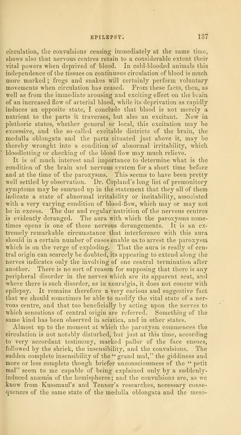 circulation, the convulsions ceasing immediately at the same time, shows also that nervous centres retain to a considerable extent their vital powers when deprived of blood. In cold-blooded animals this independence of the tissues on continuous circulation of blood is much more marked ; frogs and snakes will certainly perform voluntary movements when circulation has ceased. From these facts, then, as well as from the immediate arousing and exciting effect on the bi ain of an increased flow of arterial blood, while its deprivation as rapidly induces an opposite state, I conclude that blood is not merely a nutrient to the parts it traverses, but also an excitant. Now in plethoric states, whether general or local, this excitation may be excessive, and the so-called excitable districts of the brain, the medulla oblongata and the parts situated just above it, may be thereby wrought into a condition of abnormal irritability, Avhich bloodletting or checking of the blood flow may much relieve. It is of much interest and importance to determine what is the condition of the brain and nervous system for a short time before and at the time of the paroxysms. This seems to have been pretty well settled by observation. Dr. Copland's long list of premonitory symptoms may be summed up in the statement that they all of them indicate a state of abnormal irritability or incitability, associated with a very varying condition of blood-flow, which may or may not be in excess. The due and regular nutrition of the nervous centres is evidently deranged. The aura with which the paroxysms some- times opens is one of these nervous derangements. It is an ex- tremely remarkable circumstance that interference with this aura should in a certain number of cases enable us to arrest the paroxysm which is on the verge of exploding. That the aura is really of cen- tral origin can scarcely be doubted, its appearing to extend along the nerves indicates only the involving of one central termination after another. There is no sort of reason for supposing that there is any peripheral disorder in the nerves which are its apparent seat, and' where there is such disorder, as in neuralgia, it does not concur with epilepsy. It remains therefore a very curious and suggestive fact that we should sometimes be able to modify the vital state of a ner- vous centre, and that too beneficially by acting upon the nerves to which sensations of central origin are referred. Something of the same kind has been observed in sciatica, and in other states. Almost up to the moment at which the paroxysm commences the circulation is not notably disturbed, but just at this time, according to very accordant testimony, marked pallor of the face ensues, followed by the shriek, the insensibility, and the convulsions. The sudden complete insensibility of the grand mal, the giddiness and more or less complete though briefer unconsciousness of the  petit mal seem to me capable of being explained only by a suddenly- induced anaemia of the hemispheres; and the convulsions are, as we know from Kussmaul's and Tenner's researches, necessary conse- quences of the same state of the medulla oblongata and the meso-