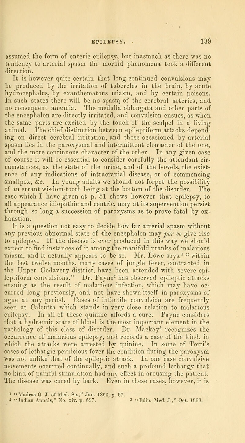 assumed the form of enteric epilepsy, but inasmuch as there was no tendency to arterial spasm the morbid phenomena took a different direction. It is however quite certain that long-continued convulsions may be produced by the irritation of tubercles in the brain, by acute hydrocephalus, by exanthematous miasm, and by certain poisons. In such states there will be no spasm of the cerebral arteries, and no consequent ansemia. The medulla oblongata and other parts of the encephalon are directly irritated, and convulsion ensues, as when the same parts are excited by the touch of the scalpel in a living animal. The chief distinction between epileptiform attacks depend- ing on direct cerebral irritation, and those occasioned by arterial spasm lies in the paroxysmal and intermittent character of the one, and the more continuous character of the other. In any given case of course it will be essential to consider carefully the attendant cir- cumstances, as the state of the urine, and of the bowels, the exist- ence of any indications of intracranial disease, or of commencing smallpox, &;c. In young adults we should not forget the possibility of an errant wisdom-tooth being at the bottom of the disorder. The case which I have given at p. 51 shows however that epilepsy, to all appearance idiopathic and centric, may at its supervention persist through so long a succession of paroxysms as to prove fatal by ex- haustion. It is a question not easy to decide how far arterial spasm without any previous abnormal state of the encephalon may pe7' se give rise to epilepsy. If the disease is ever produced in this way we should expect to find instances of it among the manifold pranks of malarious miasm, and it actually appears to be so. Mr. Lowe says/  within the last twelve months, many cases of jungle fever, contracted in the Upper Godavery district, have been attended with severe epi- leptiform convulsions. Dr. Payne^ has observed epileptic attacks ensuing as the result of malarious infection, which may have oc- curred long previously, and not have shown itself in paroxysms of ague at any period. Cases of infantile convulsion are frequently seen at Calcutta which stands in very close relation to malarious epilepsy. In all of these quinine affords a cure. Payne considers that a hydrsemic state of blood is the most important element in the pathology of this class of disorder. Dr. Mackay^ recognizes the occurrence of malarious epilepsy, and records a case of the kind, in which the attacks were arrested by quinine. In some of Torti's cases of lethargic pernicious fever the condition during the paroxysm was not unlike that of the epileptic attack. In one case convulsive movements occurred continually, and such a profound lethargy that no kind of painful stimulation had any effect in arousing the patient. The disease was cured by bark. Even in these cases, however, it is 1 Madras Q. J. of Med. Sc, Jan. 1863, p. 67. 2 Indian Annals, No. xiv. p. 597. 3 Edin. Med. J., Oct. 1863.