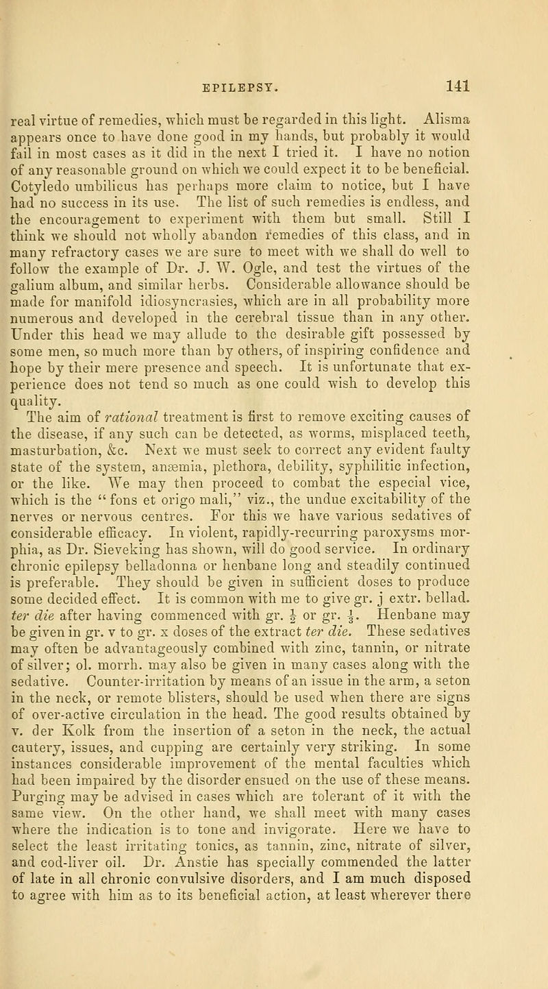 real virtue of remedies, which must be regarded in this light. Alisma appears once to have done good in my hands, but probably it would fail in most cases as it did in the next I tried it. I have no notion of any reasonable ground on which we could expect it to be beneficial. Cotyledo umbilicus has perhaps more claim to notice, but I have had no success in its use. The list of such remedies is endless, and the encouragement to experiment with them but small. Still I think we should not wholly abandon remedies of this class, and in many refractory cases we are sure to meet with we shall do well to follow the example of Dr. J. W. Ogle, and test the virtues of the galium album, and similar herbs. Considerable allowance should be made for manifold idiosyncrasies, which are in all probability more numerous and developed in the cerebral tissue than in any other. Under this head we may allude to the desirable gift possessed by some men, so much more than by others, of inspiring confidence and hope by their mere presence and speech. It is unfortunate that ex- perience does not tend so much as one could wish to develop this quality. The aim of rational treatment is first to remove exciting causes of the disease, if any such can be detected, as worms, misplaced teeth, masturbation, &c. Next we must seek to correct any evident faulty state of the system, angemia, plethora, debility, syphilitic infection, or the like. We may then proceed to combat the especial vice, which is the  fons et origo mali, viz., the undue excitability of the nerves or nervous centres. For this we have various sedatives of considerable efficacy. In violent, rapidly-recurring paroxysms mor- phia, as Dr. Sieveking has shown, will do good service. In ordinary chronic epilepsy belladonna or henbane long and steadily continued is preferable. They should be given in sufficient doses to produce some decided effect. It is common with me to give gr. j extr. bellad. ter die after having commenced with gr. J or gr. \. Henbane may be given in gr. v to gr. x doses of the extract ter die. These sedatives may often be advantageously combined with zinc, tannin, or nitrate of silver; ol. morrh. may also be given in many cases along with the sedative. Counter-irritation by means of an issue in the arm, a seton in the neck, or remote blisters, should be used when there are signs of over-active circulation in the head. The good results obtained by V. der Kolk from the insertion of a seton in the neck, the actual cautery, issues, and cupping are certainly very striking. In some instances considerable improvement of the mental faculties which had been impaired by the disorder ensued on the use of these means. Purging may be advised in cases which are tolerant of it with the same view. On the other hand, we shall meet with many cases where the indication is to tone and invigorate. Here we have to select the least irritating tonics, as tannin, zinc, nitrate of silver, and cod-liver oil. Dr. Anstie has specially commended the latter of late in all chronic convulsive disorders, and I am much disposed to agree with him as to its beneficial action, at least wherever there
