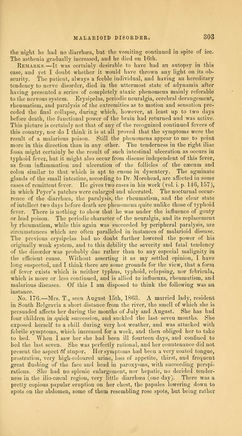 the night, he had no diarrhoea, but the vomiting continued in spite of ice. The asthenia gradually increased, and he died on 16th. Remarks.—It was certainly desirable to have had an autopsy in this case, and yet I doubt whether it would have thrown any light on its ob- scurity. The patient, always a feeble individual, and having an hereditary tendency to nerve disorder, died in the uttermost state of adynamia after having presented a series of completely ataxic phenomena mainly referable to the nervous system. Erysipelas, periodic neuralgia, cerebral derangement, rheumatism, and paralysis of the extremities as to motion and sensation pre- ceded the final collapse, during which, however, at least up to two days before death, the functional power of the brain had returned and was active. This picture is certainly not that of any of the recognized continued fevers of this country, nor do I think it is at all proved that the symptoms were the result of a malarious poison. Still the phenomena appear to me to point more in this direction than in any other. The tenderness in the right iliac fossa might certainly be the result of such intestinal ulceration as occurs in typhoid fever, but it might also occur from disease independent of this fever, as from inflammation and ulceration of the follicles of the caecum and colon similar to that which is apt to ensue in dysentery. The agminate glands of the small intestine, according to Dr. Morehead, are affected in some eases of remittent fever. He gives two cases in his work (vol. i. p. 146,157), in which Peyer's patches were enlarged and ulcerated. The nocturnal occur- rence of the diarrhoea, the paralysis, the rheumatism, and the clear state of intellect two days before death are phenomena quite unlike those of typhoid fever. There is nothing to show that he was under the influence of gouty or lead poison. The periodic character of the neuralgia, and its replacement; by rheumatism, while this again was succeeded by peripheral paralysis, are circumstances which are often paralleled in instances of malarioid disease. The previous erysipelas had no doubt further lowered the power of his originally weak system, and to this debility the severity and fatal tendency of the disorder was probably due rather than to any especial malignity in the efficient cause. Without asserting it as my settled opinion, I have long suspected, and I think there are some grounds for the view, that a form of fever exists which is neither typhus, typhoid, relapsing, nor febricula, which is more or less continued, and is allied to influenza, rheumatism, and malarious diseases. Of this I am disposed to think the following was an instance. No. 176.—Mrs. T., seen August 15th, 1863. A married lady, resident in South Belgravia a short distance from the river, the smell of which she is persuaded affects her during the months of July and August. She has had four children in quick succession, and suckled the last- seven months. She exposed herself to a chill during very hot weather, and was attacked with febrile symptoms, which increased for a week, and then obliged her to take to bed. When I saw her she had been ill fourteen days, and confined to bed the last seven. She was perfectly rational, and her countenance did not present the aspect (5f stupor. Her symptoms had been a very coated tongue, prostration, very high-coloured urine, loss of appetite, thirst, and frequent great flushing of the face and head in paroxysms, with succeeding perspi- rations. She had no splenic enlargement, nor hepatic, no decided tender- ness in the ilio-csecal region, very little diarrhoea (one day). There was a pretty copious papular eruption on her chest, the papules lowering down to spots on the abdomen, some of them resembling rose spots, but being rather