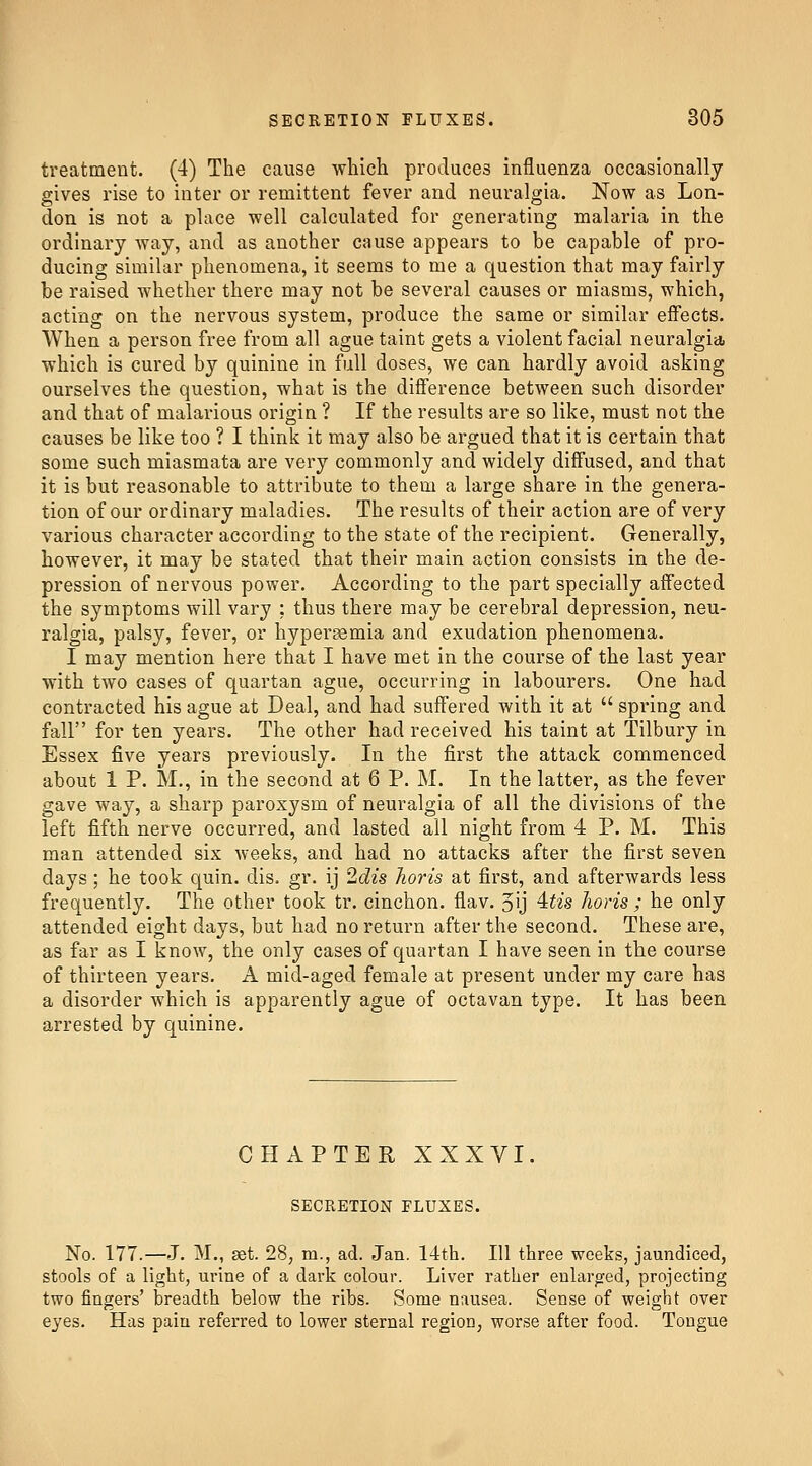 treatment. (4) The cause which produces influenza occasionally gives rise to inter or remittent fever and neuralgia. Now as Lon- don is not a place well calculated for generating malaria in the ordinary way, and as another cause appears to be capable of pro- ducing similar phenomena, it seems to me a question that may fairly be raised whether there may not be several causes or miasms, which, acting on the nervous system, produce the same or similar eflfects. When a person free from all ague taint gets a violent facial neuralgia, which is cured by quinine in full doses, we can hardly avoid asking ourselves the question, what is the difl'erence between such disorder and that of malarious origin ? If the results are so like, must not the causes be like too ? I think it may also be argued that it is certain that some such miasmata are very commonly and widely diffused, and that it is but reasonable to attribute to them a large share in the genera- tion of our ordinary maladies. The results of their action are of very various character according to the state of the recipient. Generally, however, it may be stated that their main action consists in the de- pression of nervous power. According to the part specially affected the symptoms will vary : thus there may be cerebral depression, neu- ralgia, palsy, fever, or hypersemia and exudation phenomena. I may mention here that I have met in the course of the last year with two cases of quartan ague, occurring in labourers. One had contracted his ague at Deal, and had suffered with it at spring and fall for ten years. The other had received his taint at Tilbury in Essex five years previously. In the first the attack commenced about 1 P. M., in the second at 6 P. M. In the latter, as the fever gave way, a sharp paroxysm of neuralgia of all the divisions of the left fifth nerve occurred, and lasted all night from 4 P. M. This man attended six weeks, and had no attacks after the first seven days; he took quin. dis. gr. ij 2cZzs lioris at first, and afterwards less frequently. The other took tr. cinchon. flav. 5ij 4^is horis ; he only attended eight days, but had no return after the second. These are, as far as I know, the only cases of quartan I have seen in the course of thirteen years. A mid-aged female at present under my care has a disorder which is apparently ague of octavan type. It has been arrested by quinine. CHAPTER XXXVI. SECRETION FLUXES. No. 177.—J. M., 3st. 28, m., ad. Jan. 14th. Ill three weeks, jaundiced, stools of a light, urine of a dark colour. Liver rather enlarored, projecting two fingers' breadth below the ribs. Some nausea. Sense of weight over eyes. Has pain referred to lower sternal region, worse after food. Tongue