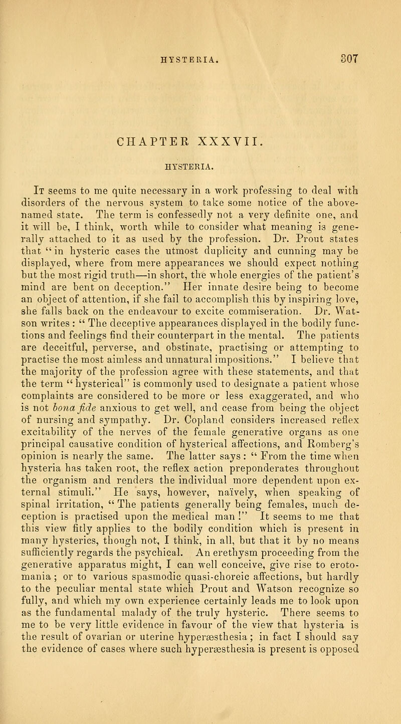 CHAPTER XXXVII. HYSTERIA. It seems to me quite necessary in a work professing to deal with disorders of the nervous system to take some notice of the above- named state. The term is confessedly not a very definite one, and it will be, I think, worth while to consider what meaning is gene- rally attached to it as used by the profession. Dr. Prout states that in hysteric cases the utmost duplicity and cunning may be displayed, where from mere appearances we should expect nothing but the most rigid truth—in short, the whole energies of the patient's mind are bent on deception. Her innate desire being to become an object of attention, if she fail to accomplish this by inspiring love, she falls back on the endeavour to excite commiseration. Dr. Wat- son writes :  The deceptive appearances displayed in the bodily func- tions and feelings find their counterpart in the mental. The patients are deceitful, perverse, and obstinate, practising or attempting to practise the most aimless and unnatural impositions. I believe that the majority of the profession agree with these statements, and that the term  hysterical is commonly used to designate a patient whose complaints are considered to be more or less exaggerated, and who is not ho7ia fide anxious to get well, and cease from being the object of nursing and sympathy. Dr. Copland considers increased reflex excitability of the nerves of the female generative organs as one principal causative condition of hysterical affections, and Romberg's opinion is nearly the same. The latter says :  From the time when hysteria has taken root, the reflex action preponderates throughout the organism and renders the individual more dependent upon ex- ternal stimuli. He says, however, naively, when speaking of spinal irritation,  The patients generally being females, much de- ception is practised upon the medical man ! It seems to me that this view fitly applies to the bodily condition which is present in many hysterics, though not, I think, in all, but that it by no means sufiiciently regards the psychical. An erethysm proceeding from the generative apparatus might, I can well conceive, give rise to eroto- mania ; or to various spasmodic quasi-choreic affections, but hardly to the peculiar mental state which Prout and Watson recognize so fully, and which my own experience certainly leads me to look upon as the fundamental malady of the truly hysteric. There seems to me to be very little evidence in favour of the view that hysteria is the result of ovarian or uterine hyperaesthesia; in fact I should say the evidence of cases where such hypersesthesia is present is opposed