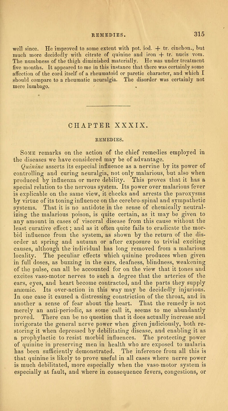 well since. He improved to some extent with pot. iod. + tr. cincLon., but much more decidedly with citrate of quinine and iron + tr. nucis vom. The numbness of the thigh diminished materially. He was under treatment five months. It appeared to me in this instance that there was certainly some affection of the cord itself of a rheumatoid or paretic character, and which I should compare to a rheumatic neuralgia. The disorder was certainly not mere lumbago. CHAPTER XXXIX. REMEDIES. Some remarks on the action of the chief remedies employed in the diseases we have considered may be of advantage. Quinine asserts its especial influence as a nervine by its power of controlling and curing neuralgia, not only malarious, but also when produced by influenza or mere debility. This proves that it has a special relation to the nervous system. Its power over malarious fever is explicable on the same view, it checks and arrests the paroxysms by virtue of its toning influence on the cerebro-spinal and sympathetic systems. That it is no antidote in the sense of chemically neutral- izing the malarious poison, is quite certain, as it may be given to any amount in cases of visceral disease from this cause without the least curative eifect; and as it often quite fails to eradicate the mor- bid influence from the system, as shown by the return of the dis- order at spring and autumn or after exposure to trivial exciting causes, although the individual has long removed from a malarious locality. The peculiar effects which quinine produces when given in full doses, as buzzing in the ears, deafness, blindness, weakening of the pulse, can all be accounted for on the view that it tones and excites vaso-motor nerves to such a degree that the arteries of the ears, eyes, and heart become contracted, and the parts they supply ansemic. Its over-action in this way may be decidedly injurious. In one case it caused a distressing constriction of the throat, and in another a sense of fear about the heart. That the remedy is not merely an anti-periodic, as some call it, seems to me abundantly proved. There can be no question that it does actually increase and invigorate the general nerve power when given judiciously, both re- storing it when depressed by debilitating disease, and enabling it as a prophylactic to resist morbid influences. The protecting power of quinine in preserving men in health who are exposed to malaria has been sufiiciently demonstrated. The inference from all this is that quinine is likely to prove useful in all cases where nerve power is much debilitated, more especially when the vasomotor system is especially at fault, and where in consequence fevers, congestions, or