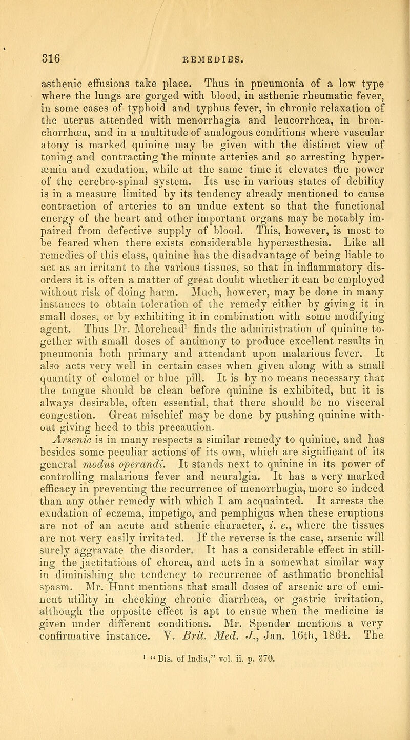 asthenic effusions take place. Thus in pneumonia of a low type where the lungs are gorged with blood, in asthenic rheumatic fever, in some cases of typhoid and typhus fever, in chronic relaxation of the uterus attended with menorrhagia and leucorrhoea, in bron- chorrhcea, and in a multitude of analogous conditions where vascular atony is marked quinine may be given with the distinct view of toning and contracting 'the minute arteries and so arresting hyper- 33mia and exudation, while at the same time it elevates the power of the cerebro-spina] system. Its use in various states of debility is in a measure limited by its tendency already mentioned to cause contraction of arteries to an undue extent so that the functional energy of the heart and other important organs may be notably im- paired from defective supply of blood. This, however, is most to be feared when there exists considerable hypersesthesia. Like all remedies of this class, quinine has the disadvantage of being liable to act as an irritant to the various tissues, so that in inflammatory dis- orders it is often a matter of great doubt whether it can be employed without risk of doing harm. Much, however, may be done in many instances to obtain toleration of the remedy either by giving it in small doses, or by exhibiting it in combination with some modifying agent. Thus Dr. Morehead^ finds the administration of quinine to- gether with small doses of antimony to produce excellent results in pneumonia both primary and attendant upon malarious fever. It also acts very well in certain cases when given along with a small quantity of calomel or blue pill. It is by no means necessary that the tongue should be clean before quinine is exhibited, but it is always desirable, often essential, that there should be no visceral congestion. Great mischief may be done by pushing quinine with- out giving heed to this precaution. Arsenic is in many respects a similar remedy to quinine, and has besides some peculiar actions of its own, which are significant of its general modus operandi. It stands next to quinine in its power of controlling malarious fever and neuralgia. It has a very marked efficacy in preventing the recurrence of menorrhagia, more so indeed than any other remedy with which I am acquainted. It arrests the exudation of eczema, impetigo, and pemphigus when these eruptions are not of an acute and sthenic character, i. e., where the tissues are not very easily irritated. If the reverse is the case, arsenic will surely aggravate the disorder. It has a considerable effect in still- ing the jactitations of chorea, and acts in a somewhat similar way in diminishing the tendency to recurrence of asthmatic bronchial spasm. Mr. Hunt mentions that small doses of arsenic are of emi- nent utility in checking chronic diarrhoea, or gastric irritation, although the opposite effect is apt to ensue when the medicine is given under different conditions. Mr. Spender mentions a very confirmative instance. V. Brit. Med. J., Jan. 16th, 1864. The '  Dis. of India, vol. ii. p. 370.