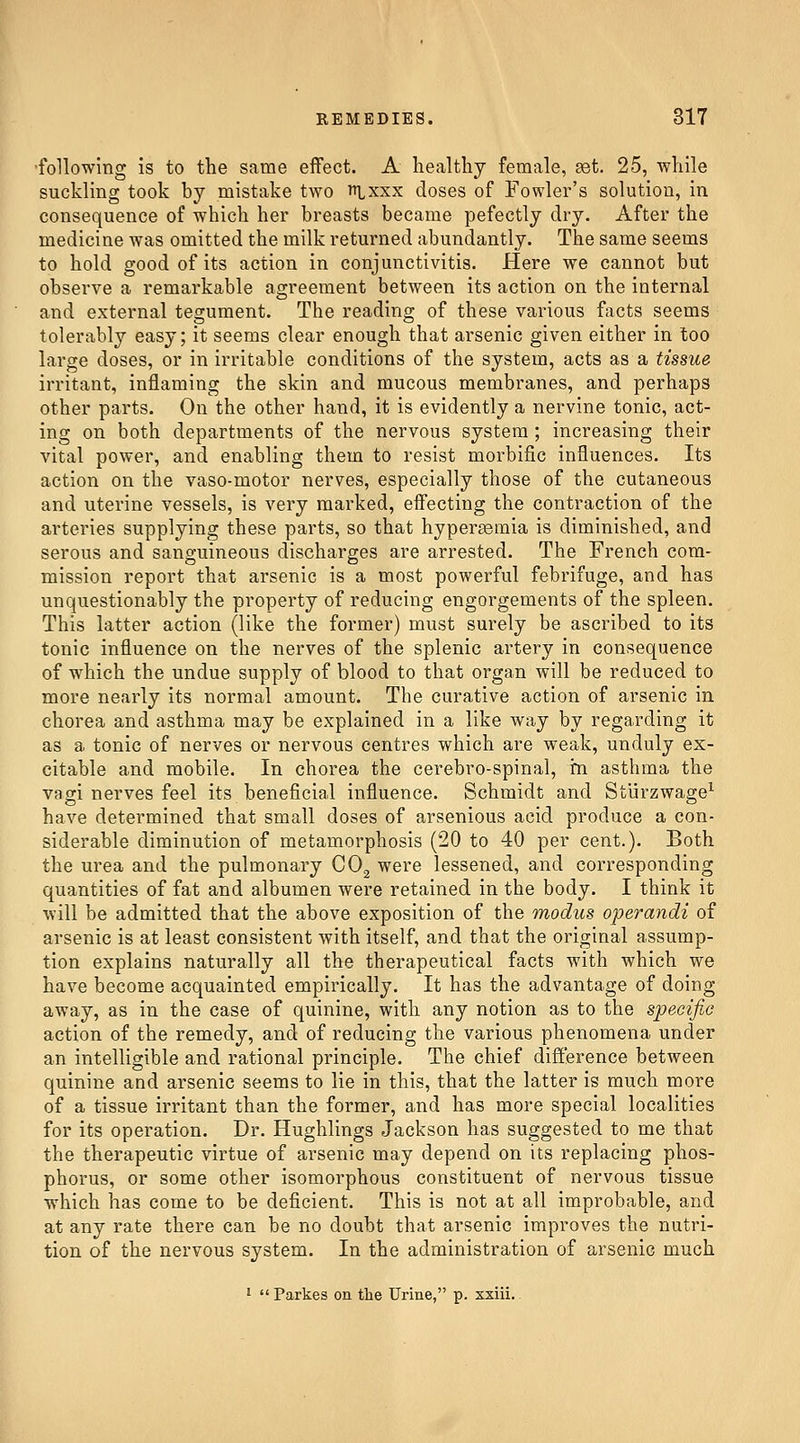 •following is to the same eifect. A healthy female, set. 25, while suckling took by mistake two nixxx doses of Fowler's solution, in consequence of which her breasts became pefectly dry. After the medicine was omitted the milk returned abundantly. The same seems to hold good of its action in conjunctivitis. Here we cannot but observe a remarkable agreement between its action on the internal and external tegument. The reading of these various facts seems tolerably easy; it seems clear enough that arsenic given either in too large doses, or in irritable conditions of the system, acts as a tissue irritant, inflaming the skin and mucous membranes, and perhaps other parts. On the other hand, it is evidently a nervine tonic, act- ing on both departments of the nervous system; increasing their vital power, and enabling them to resist morbific influences. Its action on the vaso-motor nerves, especially those of the cutaneous and uterine vessels, is very marked, eflecting the contraction of the arteries supplying these parts, so that hypersemia is diminished, and serous and sanguineous discharges are arrested. The French com- mission report that arsenic is a most powerful febrifuge, and has unquestionably the property of reducing engorgements of the spleen. This latter action (like the former) must surely be ascribed to its tonic influence on the nerves of the splenic artery in consequence of which the undue supply of blood to that organ will be reduced to more nearly its normal amount. The curative action of arsenic in chorea and asthma may be explained in a like way by regarding it as a tonic of nerves or nervous centres which are weak, unduly ex- citable and mobile. In chorea the cerebro-spinal, in asthma the vagi nerves feel its beneficial influence. Schmidt and Sturzwage^ have determined that small doses of arsenious acid produce a con- siderable diminution of metamorphosis (20 to 40 per cent.). Both the urea and the pulmonary COg were lessened, and corresponding quantities of fat and albumen were retained in the body. I think it will be admitted that the above exposition of the modus operandi of arsenic is at least consistent with itself, and that the original assump- tion explains naturally all the therapeutical facts with which we have become acquainted empirically. It has the advantage of doing away, as in the case of quinine, with any notion as to the specific action of the remedy, and of reducing the various phenomena under an intelligible and rational principle. The chief difference between quinine and arsenic seems to lie in this, that the latter is much more of a tissue irritant than the former, and has more special localities for its operation. Dr. Hughlings Jackson has suggested to me that the therapeutic virtue of arsenic may depend on its replacing phos- phorus, or some other isomorphous constituent of nervous tissue which has come to be deficient. This is not at all improbable, and at any rate there can be no doubt that arsenic improves the nutri- tion of the nervous system. In the administration of arsenic much •  Parkes on the Urine, p. xxiii..