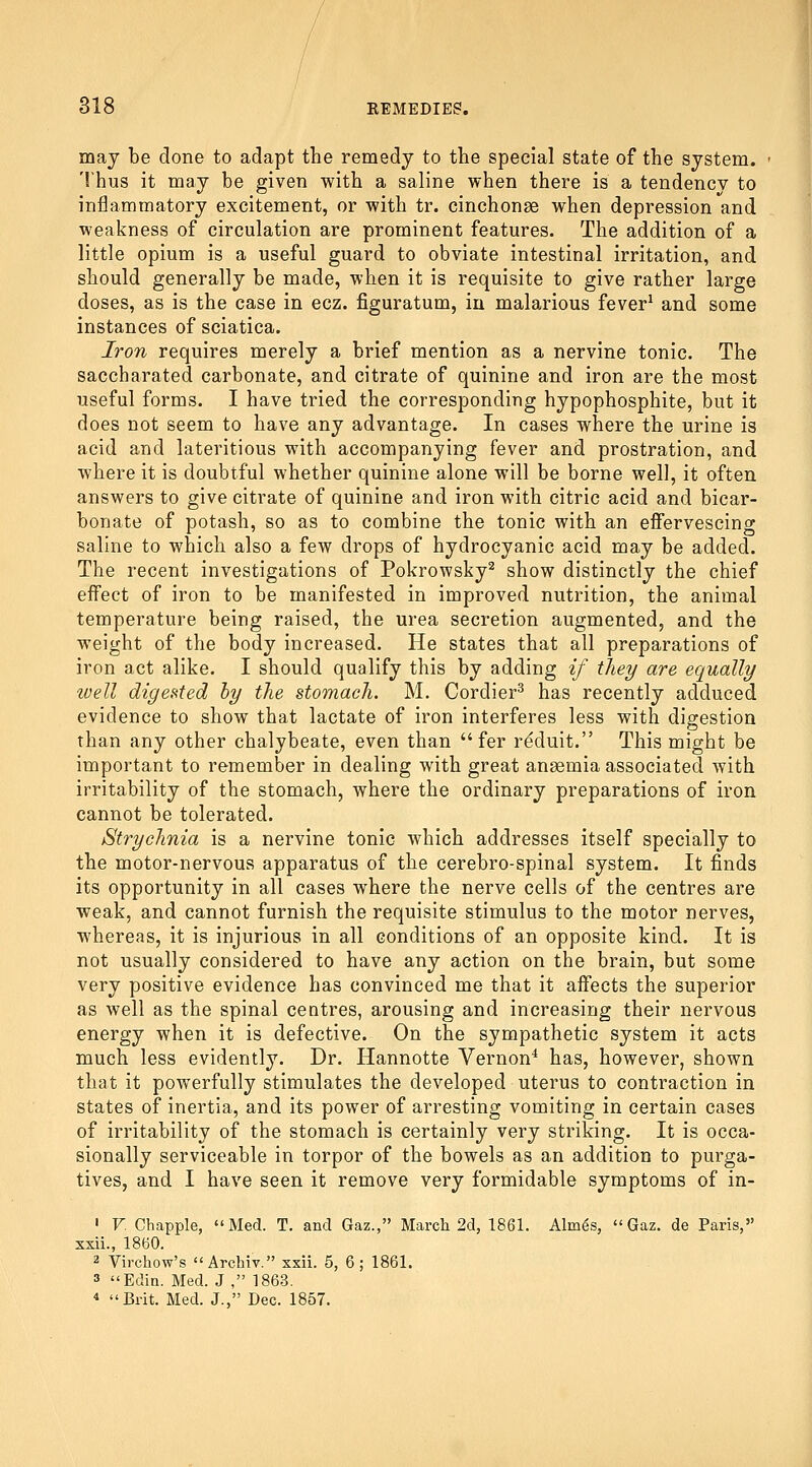 may be done to adapt the remedy to the special state of the system. Thus it may be given with a saline when there is a tendency to inflammatory excitement, or with tr. cinchonse when depression and weakness of circulation are prominent features. The addition of a little opium is a useful guard to obviate intestinal irritation, and should generally be made, when it is requisite to give rather large doses, as is the case in ecz. figuratum, in malarious fever^ and some instances of sciatica. Iron requires merely a brief mention as a nervine tonic. The saccharated carbonate, and citrate of quinine and iron are the most useful forms. I have tried the corresponding hypophosphite, but it does not seem to have any advantage. In cases where the urine is acid and lateritious with accompanying fever and prostration, and where it is doubtful whether quinine alone will be borne well, it often answers to give citrate of quinine and iron with citric acid and bicar- bonate of potash, so as to combine the tonic with an effervescing saline to which also a few drops of hydrocyanic acid may be added. The recent investigations of Pokrowsky^ show distinctly the chief effect of iron to be manifested in improved nutrition, the animal temperature being raised, the urea secretion augmented, and the weight of the body increased. He states that all preparations of iron act alike. I should qualify this by adding if they are equally well digested hy the stomach. M. Cordier^ has recently adduced evidence to show that lactate of iron interferes less with digestion than any other chalybeate, even than  fer rdduit. This might be important to remember in dealing with great anagmia associated with irritability of the stomach, where the ordinary preparations of iron cannot be tolerated. Strychnia is a nervine tonic which addresses itself specially to the motor-nervous apparatus of the cerebro-spinal system. It finds its opportunity in all cases where the nerve cells of the centres are weak, and cannot furnish the requisite stimulus to the motor nerves, whereas, it is injurious in all conditions of an opposite kind. It is not usually considered to have any action on the brain, but some very positive evidence has convinced me that it affects the superior as well as the spinal centres, arousing and increasing their nervous energy when it is defective. On the sympathetic system it acts much less evidently. Dr. Hannotte Vernon^ has, however, shown that it powerfully stimulates the developed uterus to contraction in states of inertia, and its power of arresting vomiting in certain cases of irritability of the stomach is certainly very striking. It is occa- sionally serviceable in torpor of the bowels as an addition to purga- tives, and I have seen it remove very formidable symptoms of in- ' V. Chappie, Med. T. and Gaz., March 2d, 1861. Alm^s,  Gaz. de Paris, xxii., 1860. 2 Virchow's  Archiv. xxii. 5, 6 ; 1861. 3 Edin. Med. J , 1863.