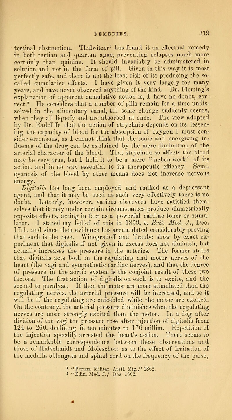 testinal obstruction. Thalwitzer^ has found it an effectual remedy in both tertian and quartan ague, preventing relapses much more certainly than quinine. It should invariably be administered in solution and not in the form of pill. Given in this way it is most perfectly safe, and there is not the least risk of its producing the so- called cumulative effects. I have given it very largely for many years, and have never observed anything of the kind. Dr. Fleming's explanation of apparent cumulative action is, I have no doubt, cor- rect.^ He considers that a number of pills remain for a time undis- solved in the alimentary canal, till some change suddenly occurs, when they all liquefy and are absorbed at once. The view adopted by Dr. Radcliffe that the action of strychnia depends on its lessen- ing the capacity of blood for the absorption of oxygen I must con- sider erroneous, as I cannot think that the tonic and energizing in- fluence of the drug can be explained by the mere diminution of the arterial character of the blood. That strychnia so affects the blood may be very true, but I hold it to be a mere  neben werk of its action, and in no way essential to its therapeutic eflficacy. Semi- cyanosis of the blood by other means does not increase nervous energy. Digitalis h'as long been employed and ranked as a depressant agent, and that it may be used as such very effectively there is no doubt. Latterly, however, various observers have satisfied them- selves that it may under certain circumstances produce diametrically opposite effects, acting in fact as a powerful cardiac toner or stimu- lator. I stated my belief of this in 1859, v. Brit. Med. J., Dec. 17th, and since then evidence has accumulated considerably proving that such is the case. Winogradoff and Traube show by exact ex- periment that digitalis if not given in excess does not diminish, but actually increases the pressure in the arteries. The former states that digitalis acts both on the regulating and motor nerves of the heart (the vagi and sympathetic cardiac nerves), and that the degree of pressure in the aortic system is the conjoint result of these two factors. The first action of digitalis on each is to excite, and the second to paralyze. If then the motor are more stimulated than the regulating nerves, the arterial pressure will be increased, and so it will be if the regulating are enfeebled while the motor are excited. On the contrary, the arterial pressure diminishes when the regulating nerves are more strongly excited than the motor. In a dog after division of the vagi the pressure rose after injection of digitalis from 124 to 260, declining in ten minutes to 176 millim. Repetition of the injection speedily arrested the heart's action. There seems to be a remarkable correspondence between these observations and those of Hufschmidt and Moleschott as to the effect of irritation of the medulla oblongata and spinal cord on the frequency of the pulse, 1 Preuss. Militar. Arztl. Ztg., 1862.