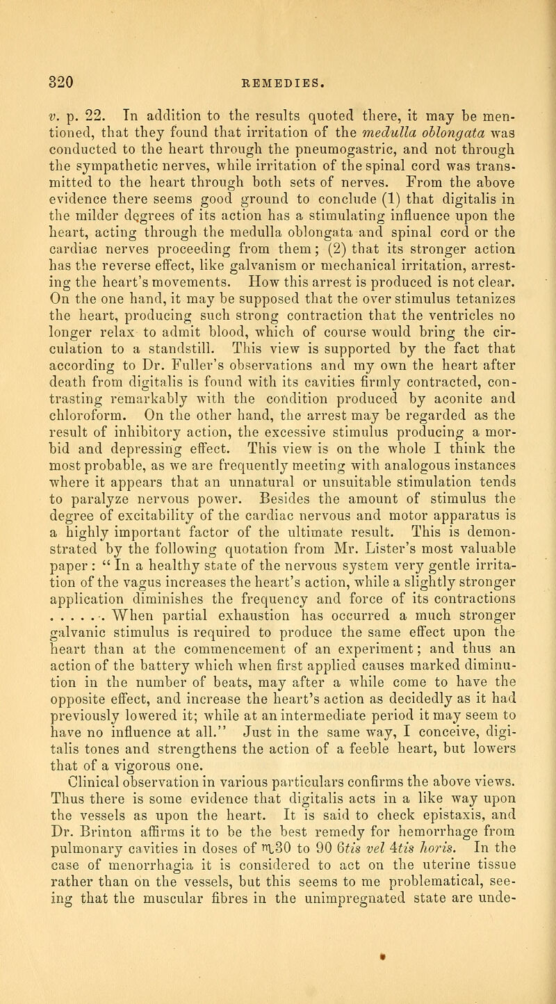 V. p. 22. Tn addition to the results quoted there, it may be men- tioned, that they found that irritation of the medulla oblongata was conducted to the heart through the pneumogastric, and not through the sympathetic nerves, while irritation of the spinal cord was trans- mitted to the heart through both sets of nerves. From the above evidence there seems good ground to conclude (1) that digitalis in the milder degrees of its action has a stimulating influence upon the heart, acting through the medulla oblongata and spinal cord or the cardiac nerves proceeding from them; (2) that its stronger action has the reverse effect, like galvanism or mechanical irritation, arrest- ing the heart's movements. How this arrest is produced is not clear. On the one hand, it may be supposed that the over stimulus tetanizes the heart, producing such strong contraction that the ventricles no longer relax to admit blood, which of course would bring the cir- culation to a standstill. This view is supported by the fact that according to Dr. Fuller's observations and my own the heart after death from digitalis is found with its cavities firmly contracted, con- trasting remarkably with the condition produced by aconite and chloroform. On the other hand, the arrest may be regarded as the result of inhibitory action, the excessive stimulus producing a mor- bid and depressing effect. This view is on the whole I think the most probable, as we are frequently meeting with analogous instances where it appears that an unnatural or unsuitable stimulation tends to paralyze nervous power. Besides the amount of stimulus the degree of excitability of the cardiac nervous and motor apparatus is a highly important factor of the ultimate result. This is demon- strated by the following quotation from Mr. Lister's most valuable paper :  In a healthy state of the nervous system very gentle irrita- tion of the vagus increases the heart's action, while a slightly stronger application diminishes the frequency and force of its contractions •. When partial exhaustion has occurred a much stronger galvanic stimulus is required to produce the same effect upon the heart than at the commencement of an experiment; and thus an action of the battery which when first applied causes marked diminu- tion in the number of beats, may after a while come to have the opposite effect, and increase the heart's action as decidedly as it had previously lowered it; while at an intermediate period it may seem to have no influence at all. Just in the same way, I conceive, digi- talis tones and strengthens the action of a feeble heart, but lowers that of a vigorous one. Clinical observation in various particulars confirms the above views. Thus there is some evidence that digitalis acts in a like way upon the vessels as upon the heart. It is said to check epistaxis, and Dr. Brinton affirms it to be the best remedy for hemorrhage from pulmonary cavities in doses of ^.SO to 90 6tis vel 4:tis horis. In the case of monorrhagia it is considered to act on the uterine tissue rather than on the vessels, but this seems to me problematical, see- ing that the muscular fibres in the unimpregnated state are unde-