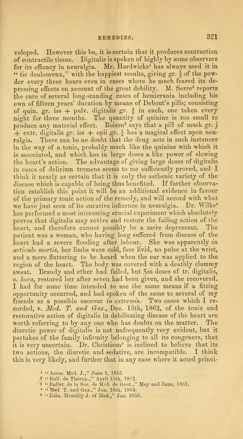 veloped. However this be, it is certain that it produces contraction of contractile tissue. Digitalis is spoken of highly by some observers for its efficacy in neuralgia. Mr. Hardwicke* has always used it in  tic douloureux, with the happiest results, giving gr. | of the pow- der every three hours even in cases where he much feared its de- pressing effects on account of the great debility. M. Serre^ reports the cure of several long-standing cases of hemicrania including his own of fifteen years' duration by means of Debout's pills; consisting of quin. gr. iss -|- pulv. digitalis gr, | in each, one taken every night for three months. The quantity of quinine is too small to produce any material effect. Boison' says that a pill of musk gr. j + extr. digitalis gr. iss -h opii gr. ^ has a magical effect upon neu- ralgia. There can be no doubt that the drug acts in such instances in the way of a tonic, probably much like the quinine with which it is associated, and which has in large doses a like power of slowing the heart's action. The advantage of giving large doses of digitalis in cases of delirium tremens seems to me sufficiently proved, and I think it nearly as certain that it is only the asthenic variety of the disease which is capable of being thus benefited. If further observa- tion establish this point it will be an additional evidence in favour of the primary tonic action of the remedy, and will accord with what ■we have just seen of its curative influence in neuralgia. Dr. Wilks^ has performed a most interesting crucial experiment which absolutely proves that digitalis may revive and restore the failing action of the heart, and therefore cannot possibly be a mei-e depressant. The patient was a woman, who having long suffered from disease of the heart had a severe flooding after labour. She was apparently in articulo mortis, her limbs were cold, face livid, no pulse at the wrist, and a mere fluttering to be heard when the ear was applied to the region of the heart. The body was covered with a deathly clammy sweat. Brandy and ether had failed, but 5ss doses of tr. digitalis, 0. hora, restored her after seven had been given, and she recovered. I had for some time intended to use the same means if a fitting opportunity occurred, and had spoken of the same to several of my friends as a possible succour in extremis. Two cases which I re- corded, V. Med. T. and G-az., Dec. 13th, 1862, of the tonic and restorative action of digitalis in debilitating disease of the heart are worth referring to by any one who has doubts on the matter. The diuretic power of digitalis is not unfrequently very evident, but it partakes of the family infirmity belonging to all its congeners, that it is very uncertain. Dr. Christison^ is inclined to believe that its two actions, the diuretic and sedative, are incompatible. I think this is very likely, and further that in any case where it acted princi- > Assoc. Med. J., June 1, 1855 2 Bull, de Therap., April 15th, 1861. 3 Bullet, de la Soc. de Med. de Gent., May and June, 1861.  Med. T. and Gaz., Jan. 16th, 1864. 6 Ediu. Monthly J. of Med., Jan. 1855.