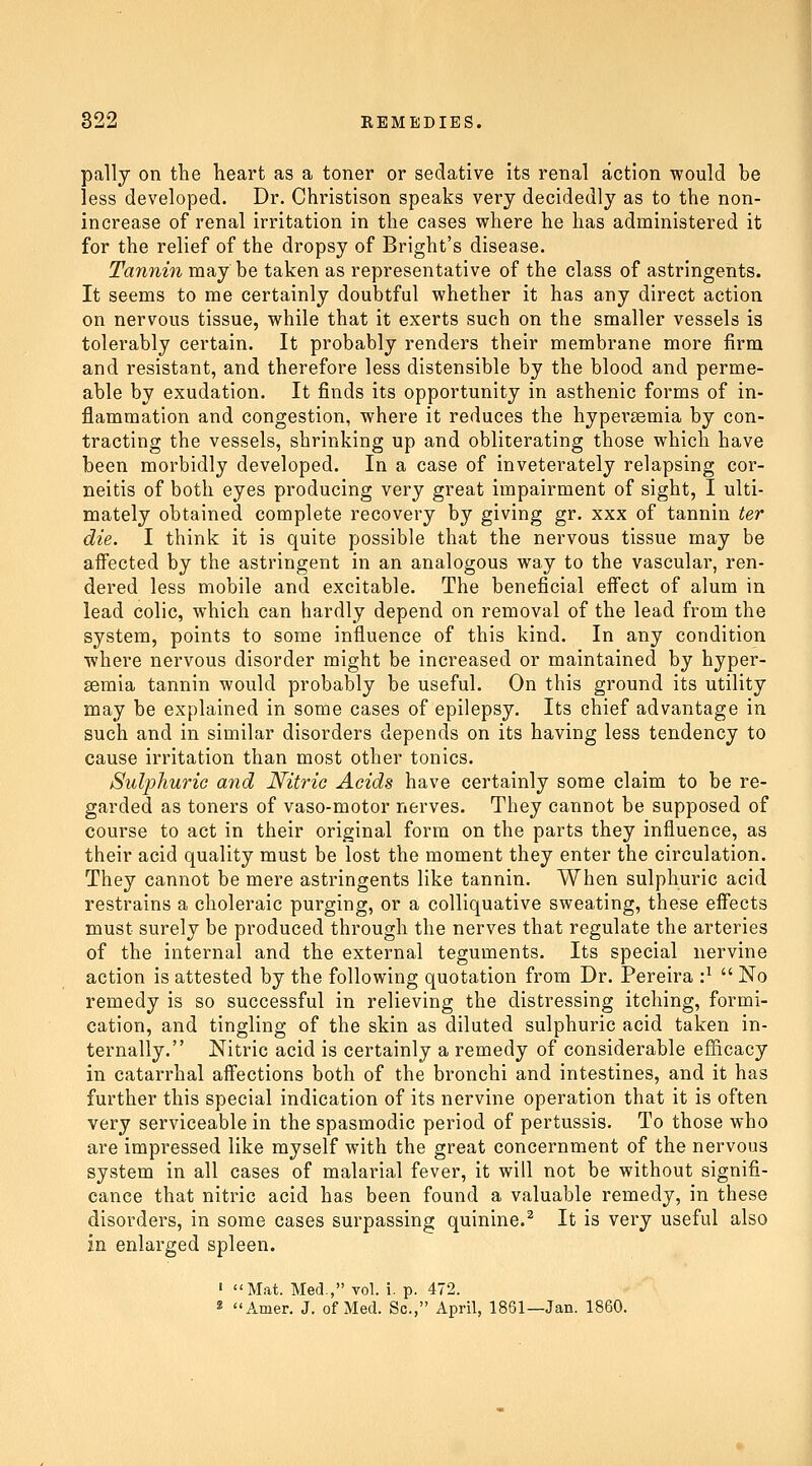 pally on the heart as a toner or sedative its renal action would be less developed. Dr. Christison speaks very decidedly as to the non- increase of renal irritation in the cases where he has administered it for the relief of the dropsy of Bright's disease. Tannin may be taken as representative of the class of astringents. It seems to me certainly doubtful whether it has any direct action on nervous tissue, while that it exerts such on the smaller vessels is tolerably certain. It probably renders their membrane more firm and resistant, and therefore less distensible by the blood and perme- able by exudation. It finds its opportunity in asthenic forms of in- flammation and congestion, where it reduces the hypersemia by con- tracting the vessels, shrinking up and obliterating those which have been morbidly developed. In a case of inveterately relapsing cor- neitis of both eyes producing very great impairment of sight, I ulti- mately obtained complete recovery by giving gr. xxx of tannin ter die. I think it is quite possible that the nervous tissue may be affected by the astringent in an analogous way to the vascular, ren- dered less mobile and excitable. The beneficial effect of alum in lead colic, which can hardly depend on removal of the lead from the system, points to some influence of this kind. In any condition where nervous disorder might be increased or maintained by hyper- semia tannin would probably be useful. On this ground its utility may be explained in some cases of epilepsy. Its chief advantage in such and in similar disorders depends on its having less tendency to cause irritation than most other tonics. Sulphuric and Nitric Acids have certainly some claim to be re- garded as toners of vaso-motor nerves. They cannot be supposed of course to act in their original form on the parts they influence, as their acid quality must be lost the moment they enter the circulation. They cannot be mere astringents like tannin. When sulphuric acid restrains a choleraic purging, or a colliquative sweating, these effects must surely be produced through the nerves that regulate the arteries of the internal and the external teguments. Its special nervine action is attested by the following quotation from Dr. Pereira •}  No remedy is so successful in relieving the distressing itching, formi- cation, and tingling of the skin as diluted sulphuric acid taken in- ternally. Nitric acid is certainly a remedy of considerable efficacy in catarrhal affections both of the bronchi and intestines, and it has further this special indication of its nervine operation that it is often very serviceable in the spasmodic period of pertussis. To those who are impressed like myself with the great concernment of the nervous system in all cases of malarial fever, it will not be without signifi- cance that nitric acid has been found a valuable remedy, in these disorders, in some cases surpassing quinine.^ It is very useful also in enlarged spleen. ' Mat. Med, vol. i. p. 472. 2 Amer. J. of Med. Sc, April, 1861—Jan. 1860.