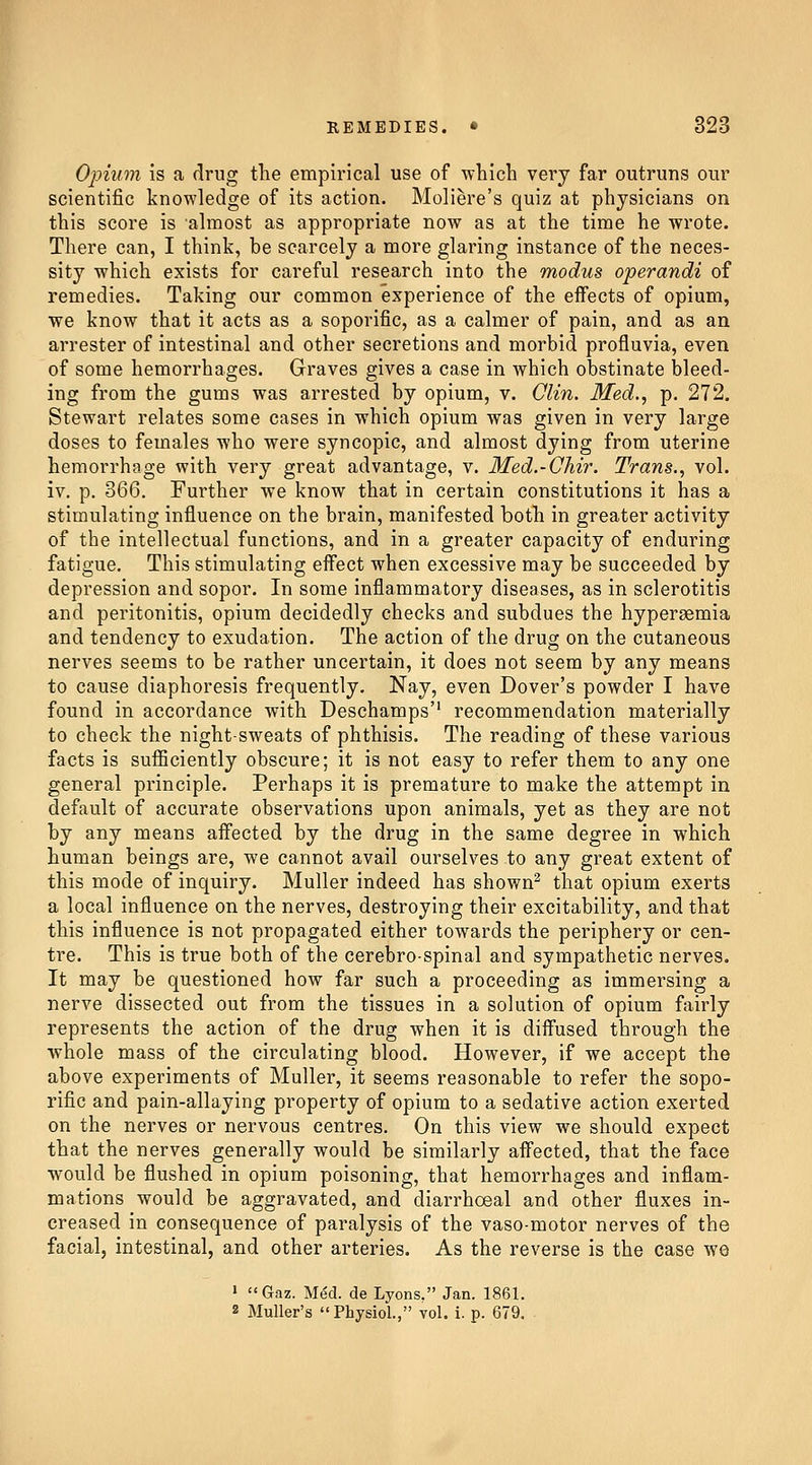 Opium is a drug the empirical use of which very far outruns our scientific knowledge of its action. Moliere's quiz at physicians on this score is almost as appropriate now as at the time he wrote. There can, I think, be scarcely a more glaring instance of the neces- sity which exists for careful research into the modus operandi of remedies. Taking our common experience of the eifects of opium, we know that it acts as a soporific, as a calmer of pain, and as an arrester of intestinal and other secretions and morbid profluvia, even of some hemorrhages. Graves gives a case in which obstinate bleed- ing from the gums was arrested by opium, v. Clin, Med., p. 272. Stewart relates some cases in which opium was given in very large doses to females who were syncopic, and almost dying from uterine hemorrhage with very great advantage, v. Med.-Chir. Trans., vol. iv. p. 366. Further we know that in certain constitutions it has a stimulating influence on the brain, manifested both in greater activity of the intellectual functions, and in a greater capacity of enduring fatigue. This stimulating eifect when excessive may be succeeded by depression and sopor. In some inflammatory diseases, as in sclerotitis and peritonitis, opium decidedly checks and subdues the hypersemia and tendency to exudation. The action of the drug on the cutaneous nerves seems to be rather uncertain, it does not seem by any means to cause diaphoresis frequently. Nay, even Dover's powder I have found in accordance with Deschamps'' recommendation materially to check the night-sweats of phthisis. The reading of these various facts is sufficiently obscure; it is not easy to refer them to any one general principle. Perhaps it is premature to make the attempt in default of accurate observations upon animals, yet as they are not by any means aff'ected by the drug in the same degree in which human beings are, we cannot avail ourselves to any great extent of this mode of inquiry. Muller indeed has shown^ that opium exerts a local influence on the nerves, destroying their excitability, and that this influence is not propagated either towards the periphery or cen- tre. This is true both of the cerebro-spinal and sympathetic nerves. It may be questioned how far such a proceeding as immersing a nerve dissected out from the tissues in a solution of opium fairly represents the action of the drug when it is diffused through the whole mass of the circulating blood. However, if we accept the above experiments of Muller, it seems reasonable to refer the sopo- rific and pain-allaying property of opium to a sedative action exerted on the nerves or nervous centres. On this view we should expect that the nerves generally would be similarly affected, that the face would be flushed in opium poisoning, that hemorrhages and inflam- mations would be aggravated, and diarrhoeal and other fluxes in- creased in consequence of paralysis of the vaso-motor nerves of the facial, intestinal, and other arteries. As the reverse is the case we > Gaz. Med. de Lyons. Jan. 1861. 2 MuUer's Physiol., vol. i. p. 679. ■