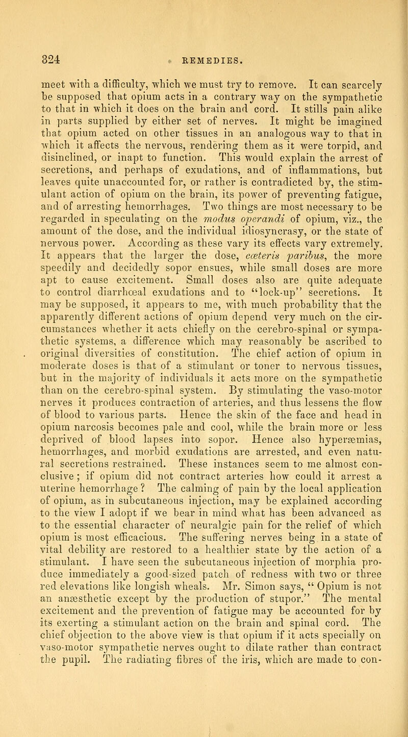 meet with a difBcultj, wbich we must try to remove. It can scarcely be supposed that opium acts in a contrary way on the sympathetic to that in which it does on the brain and cord. It stills pain alike in parts supplied by either set of nerves. It might be imagined that opium acted on other tissues in an analogous way to that in which it affects the nervous, rendering them as it were torpid, and disinclined, or inapt to function. This would explain the arrest of secretions, and perhaps of exudations, and of inflammations, but leaves quite unaccounted for, or rather is contradicted by, the stim- ulant action of opium on the brain, its power of preventing fatigue, and of arresting hemorrhages. Two things are most necessary to be regarded in speculating on the modus operandi of opium, viz., the amount of the dose, and the individual idiosyncrasy, or the state of nervous power. According as these vary its effects vary extremely. It appears that the larger the dose, eceteris paribus, the more speedily and decidedly sopor ensues, while small doses are more apt to cause excitement. Small doses also are quite adequate to control diarrhoeal exudations and to lock-up secretions. It may be supposed, it appears to me, with much probability that the apparently different actions of opium depend very much on the cir- cumstances whether it acts chiefly on the cerebro-spinal or sympa- thetic systems, a difference which may reasonably be ascribed to original diversities of constitution. The chief action of opium in moderate doses is that of a stimulant or toner to nervous tissues, but in the majority of individuals it acts more on the sympathetic than on the cerebro-spinal system. By stimulating the vaso-motor nerves it produces contraction of arteries, and thus lessens the flow of blood to various parts. Hence the skin of the face and head in opium narcosis becomes pale and cool, while the brain more or less deprived of blood lapses into sopor. Hence also hypergemias, hemorrhages, and morbid exudations are arrested, and even natu- ral secretions restrained. These instances seem to me almost con- clusive ; if opium did not contract arteries how could it arrest a uterine hemorrhage ? The calming of pain by the local application of opium, as in subcutaneous injection, may be explained according to the view I adopt if we bear in mind what has been advanced as to the essential character of neuralgic pain for the relief of which opium is most efficacious. The suffering nerves being in a state of vital debility are restored to a healthier state by the action of a stimulant. I have seen the subcutaneous injection of morphia pro- duce immediately a good-sized patch of redness with two or three red elevations like longish wheals. Mr. Simon says,  Opium is not an anaesthetic except by the production of stupor. The mental excitement and the prevention of fatigue may be accounted for by its exerting a stimulant action on the brain and spinal cord. The chief objection to the above view is that opium if it acts specially on vaso-motor sympathetic nerves ought to dilate rather than contract the pupil. The radiating fibres of the iris, which are made to con-