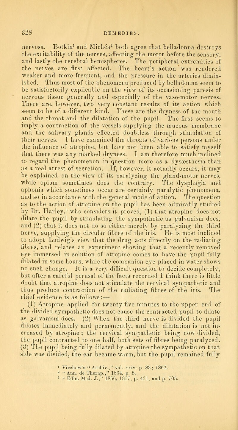 nervosa. Botkin^ and Michea^ both agree that belladonna destroys the excitability of the nerves, affecting the motor before the sensory, and lastly the cerebral hemispheres. The peripheral extremities of the nerves are first affected. The heart's action' was rendered ■weaker and more frequent, and the pressure in the arteries dimin- ished. Thus most of the phenomena produced by belladonna seem to be satisfactorily explicable on the view of its occasioning paresis of nervous tissue generally and especially of the vaso-motor nerves. There are, however, two very constant results of its action which seem to be of a different kind. These are the dryness of the mouth and the throat and the dilatation of the pupil. The first seems to imply a contraction of the vessels supplying the mucous membrane and the salivary glands effected doubtless through stimulation of their nerves. I have examined the throats of various persons under the influence of atropine, but have not been able to satisfy myself that there was any marked dryness. I am therefore much inclined to regard the phenomenon in question more as a dyssesthesia than as a real arrest of secretion. If, however, it actually occurs, it may be explained on the view of its paralyzing the gland-motor nerves, while opium sometimes does the contrary. The dysphagia and aphonia which sometimes occur are certainly paralytic phenomena, and so in accordance with the general mode of action. The question as to the action of atropine on the pupil has been admirably studied by Dr. Harley,^ who considers it proved, (1) that atropine does not dilate the pupil by stimulating the sympathetic as galvanism does, and (2) that it does not do so either merely by paralyzing the third nerve, supplying the circular fibres of the iris. He is most inclined to adopt Ludwig's view that the drug acts directly on the radiating fibres, and relates an experiment showing that a recently removed eye immersed in solution of atropine comes to have the pupil fully dilated in some hours, while the companion eye placed in water shows no such change. It is a very difficult question to decide completely, but after a careful perusal of the facts recorded I think there is little doubt that atropine does not stimulate the cervical sympathetic and thus produce contraction of the radiating fibres of the iris. The chief evidence is as follows:— (1) Atropine applied for twenty-five minutes to the upper end of the divided sympathetic does not cause the contracted pupil to dilate as g;ilvanism does. (2) When the third nerve is divided the pupil dilates immediately and permanently, and the dilatation is not in- creased by atropine ; the cervical sympathetic being now divided, the pupil contracted to one half, both sets of fibres being paralyzed. (3) The pupil being fully dilated by atropine the sympathetic on that side was divided, the ear became warm, but the pupil remained fully * Virchow's Archiv., vol. xxiv. p. 83; 1862. 2 Ann. de Therap., 1864, p. 8.