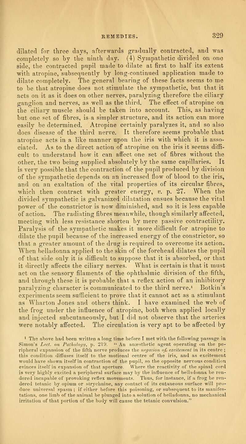 dilated for three days, afterwards gradually contracted, and was completely so by the ninth day. (4) Sympathetic divided on one side, the contracted pupil made to dilate at first to half its extent with atropine, 'subsequently by long-continued application made to dilate completely. The general bearing of these facts seems to me to be that atropine does not stimulate the sympathetic, but that it acts on it as it does on other nerves, paralyzing therefore the ciliary ganglion and nerves, as well as the third. The effect of atropine on the ciliary muscle should be taken into account. This, as having but one set of fibres, is a simpler structure, and its action can more easily be determined. Atropine certainly paralyzes it, and so also does disease of the third nerve. It therefore seems probable that atropine acts in a like manner upon the iris with which it is asso- ciated. As to the direct action of atropine on the iris it seems diffi- cult to understand how it can affect one set of fibres without the other, the two being supplied absolutely by the same capillaries. It is very possible that the contraction of the pupil produced by division of the sympathetic depends on an increased flow of blood to the iris, and on an exaltation of the vital properties of its circular fibres, which then contract with greater energy, v. p. 27. When the divided sympathetic is galvanized dilatation ensues because the vital power of the constrictor is now diminished, and so it is less capable of action. The radiating fibres meanwhile, though similarly affected, meeting with less resistance shorten by mere passive contractility. Paralysis of the sympathetic makes it more difficult for atropine to dilate the pupil because of the increased energy of the constrictor, so that a greater amount of the drug is required to overcome its action. When l)elladonna applied to the skin of the forehead dilates the pupil of that side only it is difficult to suppose that it is absorbed, or that it directly affects the ciliary nerves. What is certain is that it must act on the sensory filaments of the ophthalmic division of the fifth, and through these it is probable that a reflex action of an inhibitory paralyzing character is communicated to the third nerve.^ Botkin's experiments seem sufficient to prove that it cannot act as a stimulant as Wharton Jones and others think. I have examined the web of the frog under the influence of atropine, both when applied locally and injected subcutaneously, but I did not observe that the arteries were notably affected. The circulation is very apt to be afiected by • Tlie above had been written a long time before I met with the following passage in Simon's Led. on Pathology, p. 219.  An aneesthetic agent operating on the pe- ripheral expansion of the fifth nerve produces the negation of, excitement in its centre ; this condition diffuses itself to the motional centre of the iris, and as excitement would have shown itself in contraction of the pupil, so the opposite nervous condition evinces itself in expansion of that aperture. Where the reactivity of the spinnl cord is very highly excited a peripheral surface may by the influence of belladonna be ren- dered incapable of provoking reflex movements. Thus, for instance, if a frog be ren- dered tetanic by opium or .strychnine, any contact of its cutaneous surface will pro- duce universal spasm ; if either before tliis poisoning, or subsequent to its manifes- tations, one limb of the animal be plunged into a solution of belladonna, no mechanical irritation of that portion of the body will cause the tetanic convulsion.