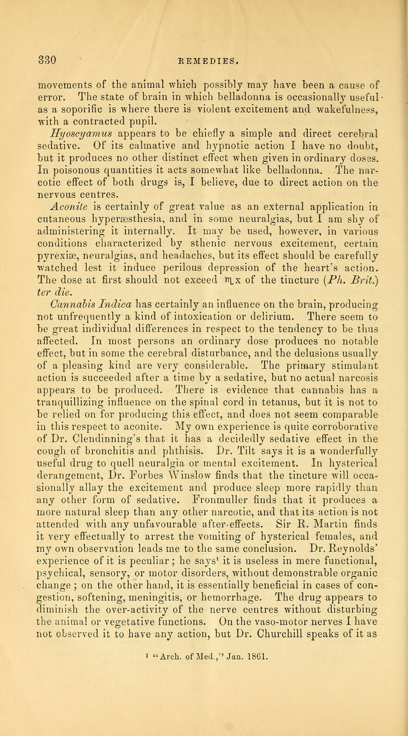 movements of the animal which possibly may have been a cause of error. The state of brain in which belladonna is occasionally useful- as a soporific is where there is violent excitement and wakefulness, with a contracted pupil. Hyoscyamus appears to be chiefly a simple and direct cerebral sedative. Of its calmative and hypnotic action I have no doubt, but it produces no other distinct effect when given in ordinary doses. In poisonous quantities it acts somewhat like belladonna. The nar- cotic effect of both drugs is, I believe, due to direct action on the nervous centres. Aco7iite is certainly of great value as an external application in cutaneous hypersesthesia, and in some neuralgias, but I am shy of administering it internally. It may be used, however, in various conditions characterized by sthenic nervous excitement, certain pyrexise, neuralgias, and headaches, but its effect should be carefully watched lest it induce perilous depression of the heart's action. The dose at first should not exceed y\x of the tincture (PA. Brit.) ter die. Cannahis Indica has certainly an influence on the brain, producing not unfrequently a kind of intoxication or delirium. There seem to be great individual differences in respect to the tendency to be thus affected. In most persons an ordinary dose produces no notable effect, but in some the cerebral disturbance, and the delusions usually of a pleasing kind are very considerable. The primary stimulant action is succeeded after a time by a sedative, but no actual narcosis appears to be produced. There is evidence that cannabis has a tranquillizing influence on the spinal cord in tetanus, but it is not to be relied on for producing this effect, and does not seem comparable in this respect to aconite. My own experience is quite corroborative of Dr. Clendinning's that it has a decidedly sedative effect in the cough of bronchitis and phthisis. Dr. Tilt says it is a wonderfully useful drug to quell neuralgia or mental excitement. In hysterical derangement. Dr. Forbes Winslow finds that the tincture will occa- sionally allay the excitement and produce sleep more rapidly than any other form of sedative. Fronmuller finds that it produces a more natural sleep than any other narcotic, and that its action is not attended with any unfavourable after-effects. Sir R. Martin finds it very effectually to arrest the vomiting of hysterical females, and my own observation leads me to the same conclusion. Dr. Reynolds' experience of it is peculiar; he says* it is useless in mere functional, psychical, sensory, or motor disorders, without demonstrable organic change ; on the other hand, it is essentially beneficial in cases of con- gestion, softening, meningitis, or hemorrhage. The drug appears to diminish the over-activity of the nerve centres without disturbing the animal or vegetative functions. On the vaso-motor nerves I have not observed it to have any action, but Dr. Churchill speaks of it as 1 Arch, of Med., Jan. 1861.