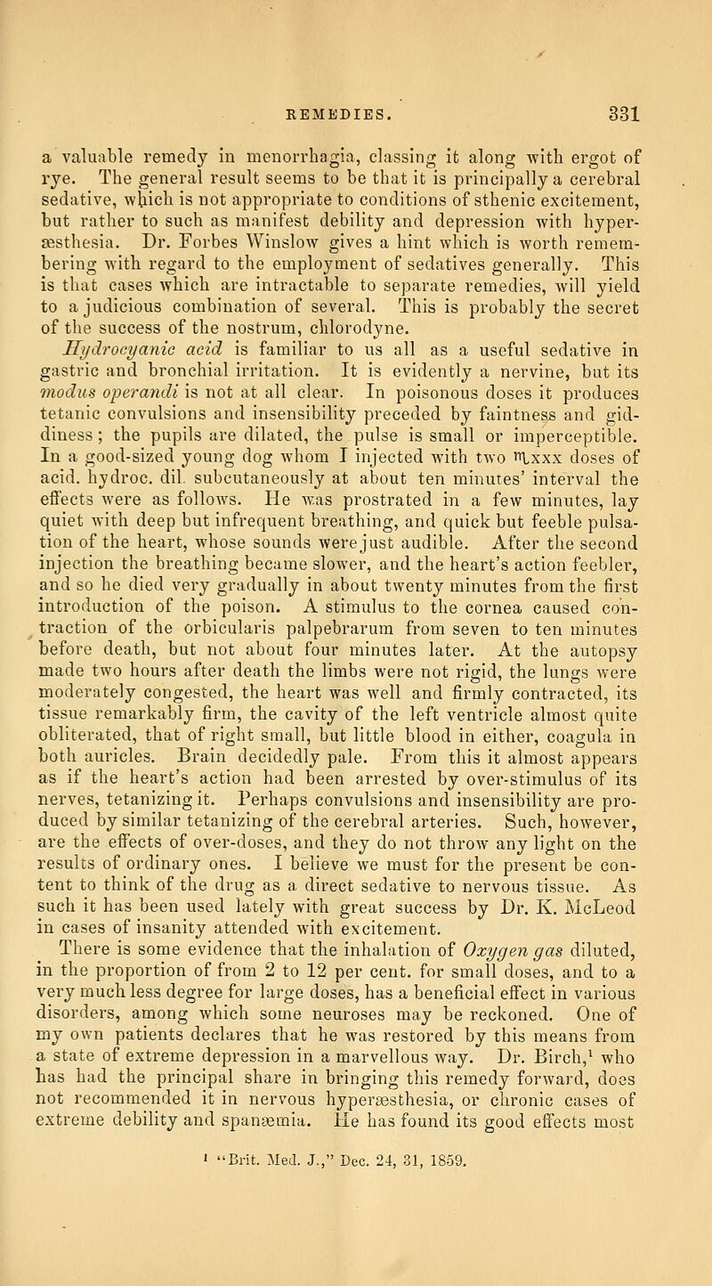 a valuable remedy in menorrhagia, classing it along with ergot of rye. The general result seems to be that it is principally a cerebral sedative, wbich is not appropriate to conditions of sthenic excitement, but rather to such as manifest debility and depression with hyper- sesthesia. Dr. Forbes Winslow gives a hint which is worth remem- bering with regard to the employment of sedatives generally. This is that cases which are intractable to separate remedies, Avill yield to a judicious combination of several. This is probably the secret of the success of the nostrum, chlorodyne. Hydrocyanic acid is familiar to us all as a useful sedative in gastric and bronchial irritation. It is evidently a nervine, but its modus operandi is not at all clear. In poisonous doses it produces tetanic convulsions and insensibility preceded by faintness and gid- diness ; the pupils are dilated, the pulse is small or imperceptible. In a good-sized young dog whom I injected with two t^^xxx doses of acid, hydroc. dil. subcutaneously at about ten minutes' interval the effects were as follows. He was prostrated in a few minutes, lay quiet with deep but infrequent breathing, and quick but feeble pulsa- tion of the heart, whose sounds were just audible. After the second injection the breathing became slower, and the heart's action feebler, and so he died very gradually in about twenty minutes from the first introduction of the poison. A stimulus to the cornea caused con- ^ traction of the orbicularis palpebrarum from seven to ten minutes before death, but not about four minutes later. At the autopsy made two hours after death the limbs were not rigid, the lungs were moderately congested, the heart was well and firmly contracted, its tissue remarkably firm, the cavity of the left ventricle almost quite obliterated, that of right small, but little blood in either, coagula in both auricles. Brain decidedly pale. From this it almost appears as if the heart's action had been arrested by over-stimulus of its nerves, tetanizing it. Perhaps convulsions and insensibility are pro- duced by similar tetanizing of the cerebral arteries. Such, however, are the effects of over-doses, and they do not throw any light on the results of ordinary ones. I believe we must for the present be con- tent to think of the drug as a direct sedative to nervous tissue. As such it has been used lately with great success by Dr. K. McLeod in cases of insanity attended with excitement. There is some evidence that the inhalation of Oxygen gas diluted, in the proportion of from 2 to 12 per cent, for small doses, and to a very much less degree for large doses, has a beneficial effect in various disorders, among which some neuroses may be reckoned. One of my own patients declares that he was restored by this means from a state of extreme depression in a marvellous way. Dr. Birch,^ who has had the principal share in bringing this remedy forward, does not recommended it in nervous hypersesthesia, or chronic cases of extreme debility and spanaemia. He has found its good effects most ' Brit. Med. J., Dec. 24, 31, 1859.