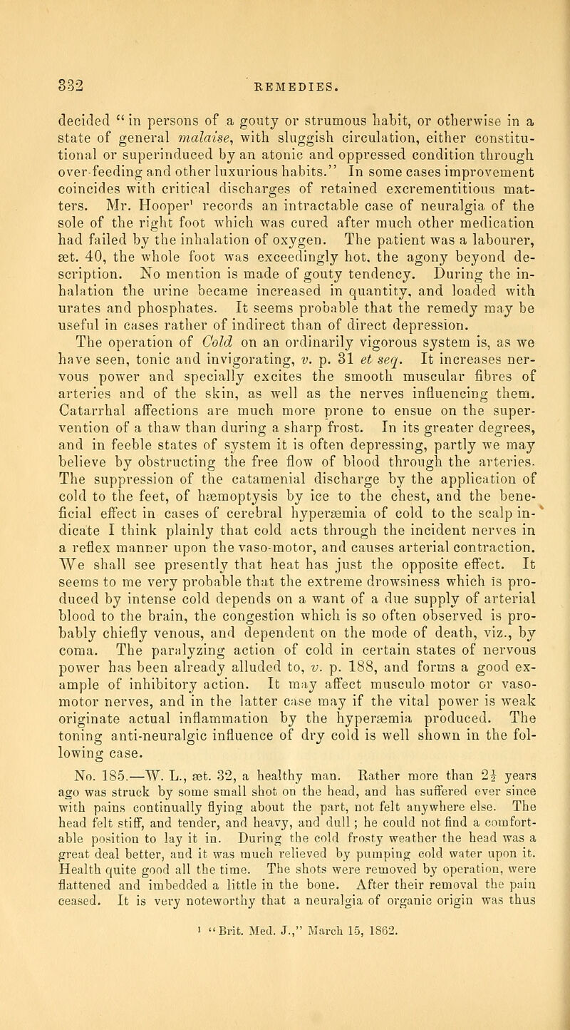 decided  in persons of a gouty or strumous habit, or otherwise in a state of general malaise^ with shiggish circuhition, either constitu- tional or superinduced by an atonic and oppressed condition through over-feeding and other luxurious habits. In some cases improvement coincides with critical discharges of retained excrementitious mat- ters. Mr. Hooper' records an intractable case of neuralgia of the sole of the right foot which was cured after much other medication had failed by the inhalation of oxygen. The patient was a labourer, set. 40, the whole foot was exceedingly hot, the agony beyond de- scription. No mention is made of gouty tendency. During the in- halation the urine became increased in quantity, and loaded with urates and phosphates. It seems probable that the remedy may be useful in cases rather of indirect than of direct depression. The operation of Oold on an ordinarily vigorous system is, as we have seen, tonic and invigorating, v. p. 31 et seq. It increases ner- vous power and specially excites the smooth muscular fibres of arteries and of the skin, as well as the nerves influencing them. Catarrhal affections are much more prone to ensue on the super- vention of a thaw than during a sharp frost. In its greater degrees, and in feeble states of system it is often depressing, partly we may believe by obstructing the free flow of blood through the arteries. The suppression of the catamenial discharge by the application of cold to the feet, of hgemoptysis by ice to the chest, and the bene- ficial eff'ect in cases of cerebral hypersemia of cold to the scalp in- * dicate I think plainly that cold acts through the incident nerves in a reflex manner upon the vaso-motor, and causes arterial contraction. We shall see presently that heat has just the opposite effect. It seems to me very probable that the extreme drow^siness which is pro- duced by intense cold depends on a want of a due supply of arterial blood to the brain, the congestion which is so often observed is pro- bably chiefly venous, and dependent on the mode of death, viz., by coma. The paralyzing action of cold in certain states of nervous power has been already alluded to, v. p. 188, and forms a good ex- ample of inhibitory action. It may aff'ect musculo motor or vaso- motor nerves, and in the latter case may if the vital power is weak originate actual inflammation by the hyperemia produced. The toning anti-neuralgic influence of dry cold is well shown in the fol- lowing case. No. 185.—W. L., 8et. 32, a healthy man. Rather more than 2^ years ago was struck by some small shot on the head, and has suifered ever since with pains continually flying about the part, not felt anywhere else. The head felt stiff, and tender, and heavy, and dull; he could not find a comfort- able position to lay it in. During the cold frosty weather the head was a great deal better, and it was much relieved by pumping cold water upon it. Health quite good all the time. The shots were removed by operation, were flattened and imbedded a little in the bone. After their removal the pain ceased. It is very noteworthy that a neuralgia of organic origin was thus 1 Brit. Med. J., March 15, 1862.