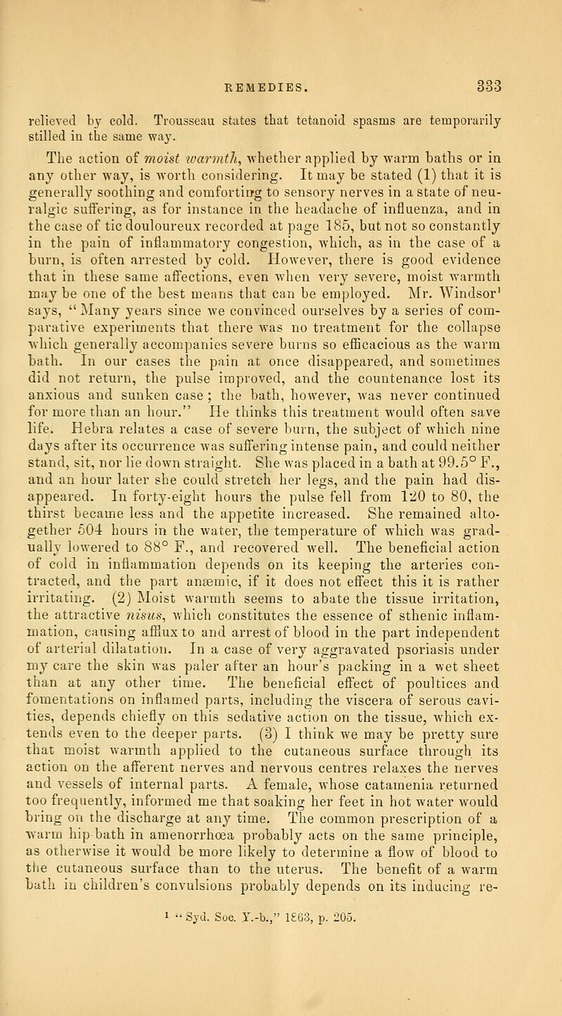 relieved by cold. Trousseau states that tetanoid spasms are temporarily stilled iu the same way. The action of moist ivarmth, whether applied by warm baths or in any other way, is worth considering. It may be stated (1) that it is generally soothing and comfortirrg to sensory nerves in a state of neu- ralgic suffering, as for instance in the headache of influenza, and in the case of tic douloureux recorded at page 185, but not so constantly in the pain of inflammatory congestion, which, as in the case of a burn, is often arrested by cold. However, there is good evidence that in these same affections, even when very severe, moist warmth may be one of the best means that can be employed. Mr. Windsor' says,  Many years since we convinced ourselves by a series of com- parative experiments that there was no treatment for the collapse Avliich generally accompanies severe burns so eflScacious as th^ warm bath. In our cases the pain at once disappeared, and sometimes did not return, the pulse improved, and the countenance lost its anxious and sunken case ; the bath, however, was never continued for more than an hour. He thinks this treatment would often save life. Hebra relates a case of severe burn, the subject of which nine days after its occurrence was suffering intense pain, and could neither stand, sit, nor lie down straight. She was placed in a bath at 99.5° F., and an hour later she could stretch her legs, and the pain had dis- appeared. In forty-eight hours the pulse fell from 120 to 80, the thirst became less and the appetite increased. She remained alto- gether 604 hours in the water, the temperature of which was grad- ually lowered to 88° F., and recovered well. The beneficial action of cold in inflammation depends on its keeping the arteries con- tracted, and the part aneemic, if it does not efi'ect this it is rather irritating. (2) Moist warmth seems to abate the tissue irritation, the attractive 7iisics, which constitutes the essence of sthenic inflam- mation, causing afflux to and arrest of blood in the part independent of arterial dilatation. In a case of very aggravated psoriasis under my care the skin was paler after an hour's packing in a wet sheet than at any other time. The beneficial eifect of poultices and fomentations on inflamed parts, including the viscera of serous cavi- ties, depends chiefly on this sedative action on the tissue, which ex- tends even to the deeper parts. (3) I think we may be pretty sure that moist warmth applied to the cutaneous surface through its action on the afferent nerves and nervous centres relaxes the nerves and vessels of internal parts. A female, whose catamenia returned too frequently, informed me that soaking her feet in hot water would bring on the discharge at any time. The common prescription of a warm hip bath in amenorrhoea probably acts on the same principle, as otherwise it would be more likely to determine a flow of blood to the cutaneous surface than to the uterus. The benefit of a warm bath in children's convulsions probably depends on its inducing re- 1  Syd. Soc. Y.-b., 1£63, p. 205.