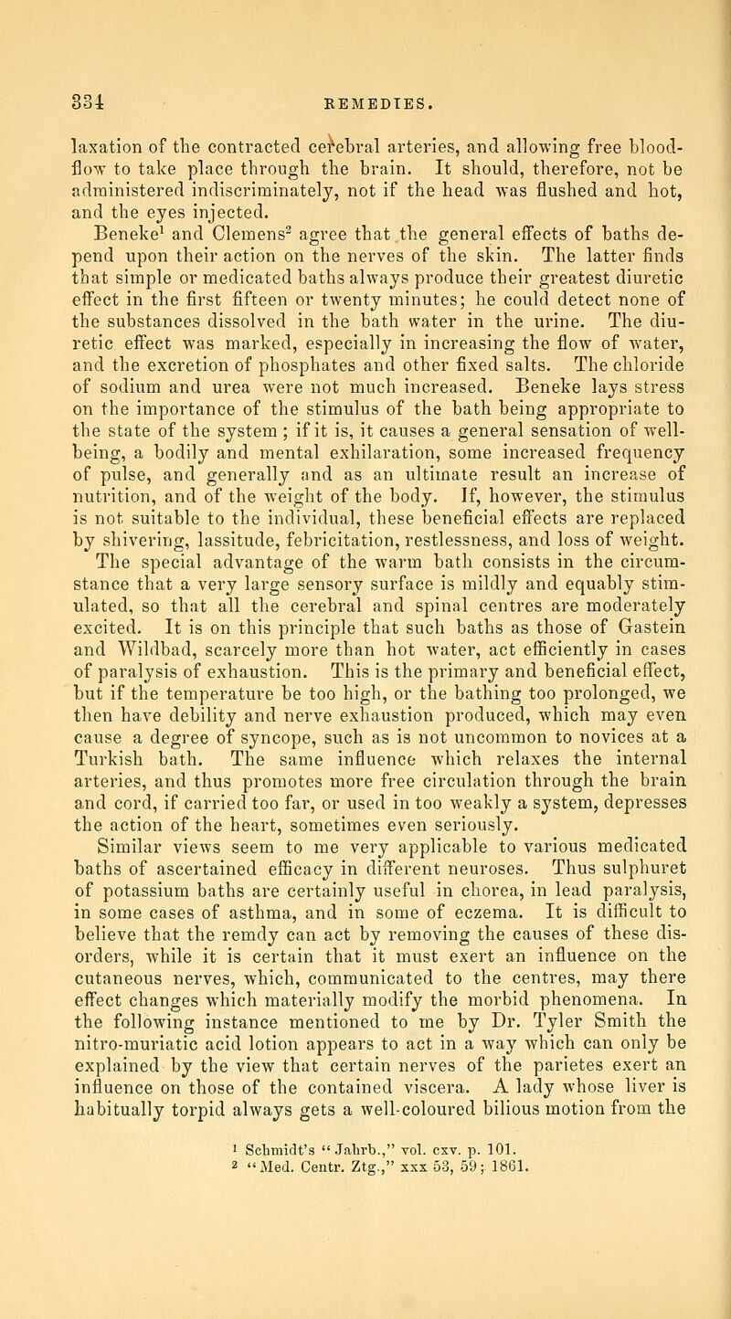 laxation of the contracted cei'ebral arteries, and allowing free blood- flow to take place through the brain. It should, therefore, not be administered indiscriminately, not if the head was flushed and hot, and the eyes injected. Beneke^ and Clemens^ agree that the general eSects of baths de- pend upon their action on the nerves of the skin. The latter finds that simple or medicated baths always produce their greatest diuretic eifect in the first fifteen or twenty minutes; he could detect none of the substances dissolved in the bath water in the urine. The diu- retic effect was marked, especially in increasing the flow of water, and the excretion of phosphates and other fixed salts. The chloride of sodium and urea were not much increased. Beneke lays stress on the importance of the stimulus of the bath being appropriate to the state of the system ; if it is, it causes a general sensation of well- being, a bodily and mental exhilaration, some increased frequency of pulse, and generally and as an ultimate result an increase of nutrition, and of the weight of the body. If, however, the stimulus is not suitable to the individual, these beneficial effects are replaced by shivering, lassitude, febricitation, restlessness, and loss of weight. The special advantage of the warm bath consists in the circum- stance that a very large sensory surface is mildly and equably stim- ulated, so that all the cerebral and spinal centres are moderately excited. It is on this principle that such baths as those of Gastein and Wildbad, scarcely more than hot water, act efficiently in cases of paralysis of exhaustion. This is the primary and beneficial effect, but if the temperature be too high, or the bathing too prolonged, we then have debility and nerve exhaustion produced, which may even cause a degree of syncope, such as is not uncommon to novices at a Turkish bath. The same influence which relaxes the internal arteries, and thus promotes more free circulation through the brain and cord, if carried too far, or used in too weakly a system, depresses the action of the heart, sometimes even seriously. Similar views seem to me very applicable to various medicated baths of ascertained efficacy in different neuroses. Thus sulphuret of potassium baths are certainly useful in chorea, in lead paralysis, in some cases of asthma, and in some of eczema. It is difficult to believe that the remdy can act by removing the causes of these dis- orders, while it is certain that it must exert an influence on the cutaneous nerves, which, communicated to the centres, may there effect changes which materially modify the morbid phenomena. In the following instance mentioned to me by Dr. Tyler Smith the nitro-muriatic acid lotion appears to act in a way which can only be explained by the view that certain nerves of the parietes exert an influence on those of the contained viscera. A lady whose liver is habitually torpid always gets a well-coloured bilious motion from the 1 Schmidt's  Jahrb., vol. cxv. p. 101. 2 iMed. Centr. Ztg., xxx 53, 59^ 1861.