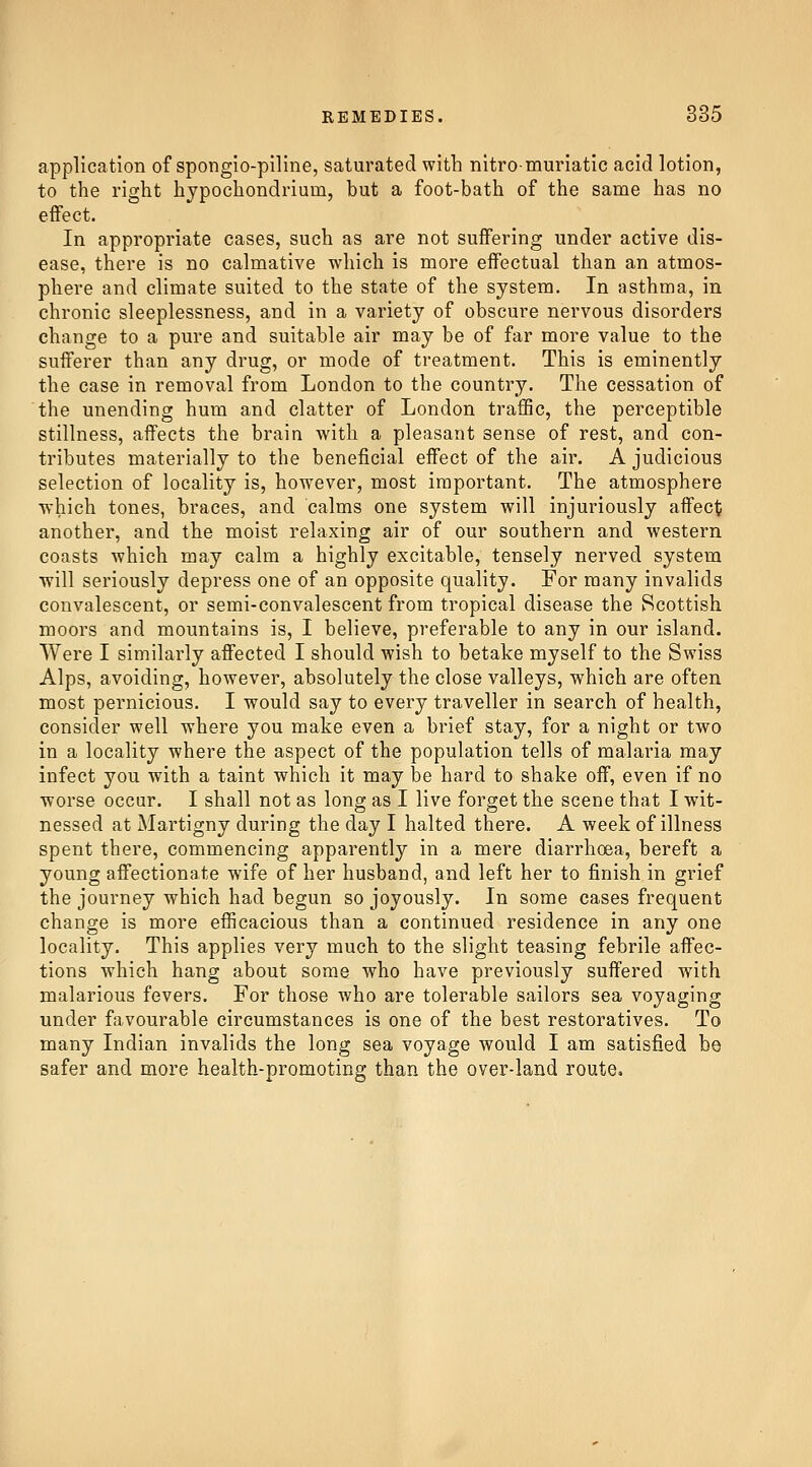 application of spongio-piline, saturated with nitro-muriatic acid lotion, to the right hypochondrium, but a foot-bath of the same has no effect. In appropriate cases, such as are not suffering under active dis- ease, there is no calmative which is more effectual than an atmos- phere and climate suited to the state of the system. In asthma, in chronic sleeplessness, and in a variety of obscure nervous disorders change to a pure and suitable air may be of far more value to the sufferer than any drug, or mode of treatment. This is eminently the case in removal from London to the country. The cessation of the unending hum and clatter of London traffic, the perceptible stillness, affects the brain with a pleasant sense of rest, and con- tributes materially to the beneficial effect of the air. A judicious selection of locality is, however, most important. The atmosphere ■which tones, braces, and calms one system will injuriously affecj? another, and the moist relaxing air of our southern and western coasts which may calm a highly excitable, tensely nerved system will seriously depress one of an opposite quality. For many invalids convalescent, or semi-convalescent from tropical disease the Scottish moors and mountains is, I believe, preferable to any in our island. Were I similarly affected I should wish to betake myself to the Swiss Alps, avoiding, however, absolutely the close valleys, which are often most pernicious. I would say to every traveller in search of health, consider well where you make even a brief stay, for a night or two in a locality where the aspect of the population tells of malaria may infect you with a taint which it may be hard to shake off, even if no worse occur. I shall not as long as I live forget the scene that I wit- nessed at Martigny during the day I halted there. A week of illness spent there, commencing apparently in a mere diarrhoea, bereft a young affectionate wife of her husband, and left her to finish in grief the journey which had begun so joyously. In some cases frequent change is more efficacious than a continued residence in any one locality. This applies very much to the slight teasing febrile affec- tions which hang about some who have previously suffered with malarious fevers. For those who are tolerable sailors sea voyaging under favourable circumstances is one of the best restoratives. To many Indian invalids the long sea voyage would I am satisfied be safer and more health-promoting than the over-land route.