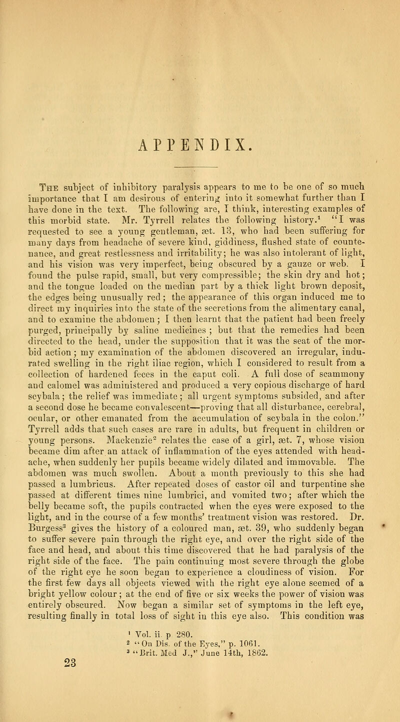 APPENDIX. The subject of inhibitory paralysis appears to me to be one of so much importance that I am desirous of entering]; into it somewhat further than I have done in the text. The following are, I think, interesting examples of this morbid state. Mr. Tyrrell relates the following history.* I was requested to see a young gentleman, set. 13, who had been suffering for many days from headache of severe kind, giddiness, flushed state of counte- nance, and great restlessness and irritability; he was also intolerant of light, and his vision was very imperfect, being obscured by a gauze or web. I found the pulse rapid, small, but very compressible; the skin dry and hot; and the tongue loaded on the median part by a thick light brown deposit, the edges being unusually red; the appearance of this organ induced me to direct my inquiries into the state of the secretions from the alimentary canal, and to examine the abdomen; I then learnt that the patient had been freely purged, principally by saline medicines ; but that the remedies had been dii'ected to the head, under the supposition that it was the seat of the mor- bid action; my examination of the abdomen discovered an irregular, indu- rated swelling in the right iliac region, which I considered to result from a collection of hardened feces in the caput coli. A full dose of scammony and calomel was administered and produced a very copious discharge of hard scybala; the relief was immediate; all urgent symptoms subsided, and after a second dose he became convalescent—proving that all disturbance, cerebral, ocular, or other emanated from the accumulation of scybala in the colon. Tyrrell adds that such cases are rare in adults, but frequent in children or young persons. Mackenzie^ relates the case of a girl, set. 7, whose vision became dim after an attack of inflammation of the eyes attended with head- ache, when suddenly her pupils became widely dilated and immovable. The abdomen was much swollen. About a month previously to this she had passed a lumbricus. After repeated doses of castor oil and turpentine she passed at different times nine lumbrici, and vomited two; after which the belly became soft, the pupils contracted when the eyes were exposed to the light, and in the course of a few months' treatment vision was restored. Dr. Burgess^ gives the history of a coloured man, set. 39, who suddenly began to sufl'er severe pain through the right eye, and over the right side of the face and head, and about this time discovered that he had paralysis of the right side of the face. The pain continuing most severe through the globe of the right eye he soon began to experience a cloudiness of vision. For the first few days all objects viewed with the right eye alone seemed of a bright yellow colour ; at the end of five or six weeks the power of vision was entirely obscured. Now began a similar set of symptoms in the left eye, resulting finally in total loss of sight in this eye also. This condition was ' Vol. ii. p 280. 2 ''On Dis. of the Eyes, p. 1061. « Brit. Med J., June 14tli, 1862. 23