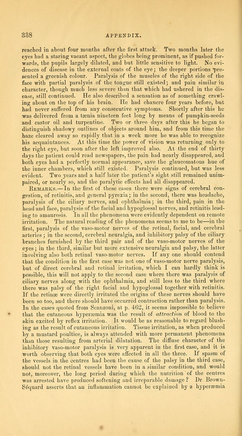 reached in about four months after the first attack. Two months later the eyes had a staring vacant aspect, the globes being prominent, as if pushed for- wards, the pupils largely dilated, and but little sensitive to light. No evi- dences of disease in the external coats of the eye; the deeper portions pre- sented a greenish colour. Paralysis of the muscles of the right side of the face v?ith partial paralysis of the tongue still existed; and pain similar in character, though much less severe than that which had ushered in the dis- ease, still continued. He also described a sensation as of something crawl- ing about on the top of his brain. He had chancre four years before, but had never suffered from any consecutive symptoms. Shortly after this he was delivered from a taenia nineteen feet long by means of pumpkin-seeds and castor oil and turpentine. Two or three days after this he began to distinguish shadowy outlines of objects around him, and from this time the haze cleared away so rapidly that in a week more he was able to recognize his acquaintances. At this time the power of vision was returning only to the right eye, but soon after the left improved also. At the end of thirty days the patient could read newspapers, the pain had nearly disappeared, and both eyes had a perfectly normal appearance, save the glaucomatous hue of the inner chambers, which still existed. Paralysis continued, but was less evident. Two years and a half later the patient's sight still remained unim- paired, or nearly so, and the paralytic effects had all disappeared. Remarks.—In the first of these cases there were signs of cerebral con- gestion, of retinitis, and general pyrexia; in the second, there was headache^ paralysis of the ciliary nerves, and ophthalmia; in the third, pain in the head and face, paralysis of the facial and hypoglossal nerves, and retinitis lead- ing to amaurosis. In all the phenomena were evidently dependent on remote irritation. The natural reading of the phenomena seems to me to be—in the first, paralysis of the vaso-motor nerves of the retinal, facial, and cerebral arteries ; in the second, cerebral neuralgia, and inhibitory palsy of the ciliary branches furnished by the third pair and of the vaso-motor nerves of the eyes; in the third, similar but more extensive neuralgia and palsy, the latter involving also both retinal vaso-motor nerves. If any one should contend that the condition in the first case was not one of vaso-motor nerve paralysis, but of direct cerebral and retinal irritation, which I can hardly think is possible, this will not apply to the second case where there was paralysis of ciliary nerves along with the ophthalmia, and still le,ss to the third where there was palsy of the right facial and hypoglossal together with retinitis. If the retinae were directly irritated the origins of these nerves should have been so too, and there should have occurred contraction rather than paralysis. In the cases quoted from Scanzoni, at p. 462, it seems impossible to believe that the cutaneous hyperaemia was the result of attraction of blood to the skin excited by reflex irritation. It would be as reasonable to regard blush- ing as the result of cutaneous irritation. Tissue irritation, as when produced by a mustard poultice, is always attended with more permanent phenomena than those resulting from arterial dilatation. The diffuse character of the inhibitory vaso-motor paralysis is very apparent in the first case, and it is worth observing that both eyes were affected in all the three. If spasm of the vessels in the centres had been the cause of the palsy in the third case, should not the retinal vessels have been in a similar condition, and would not, moreover, the long period during which the nutrition of the centres was arrested have produced softening and irreparable damage ? Dr. Brown- Sequard asserts that an inflammation cannot be explained by a hypersemia