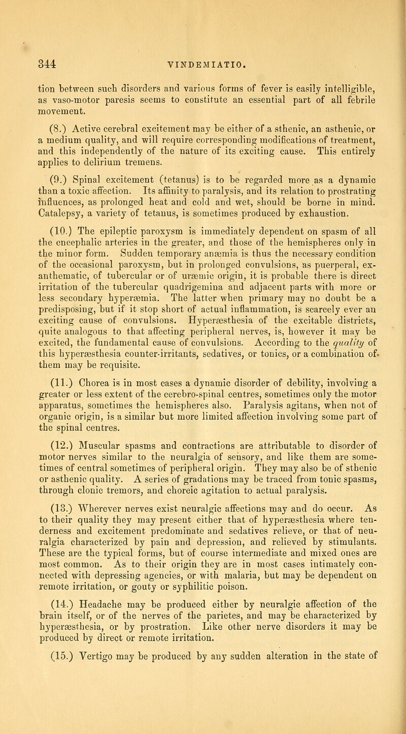 tion between such disorders and various forms of fever is easily intelligible, as vaso-motor paresis seems to constitute an essential part of all febrile movement. (8.) Active cerebral excitement may be either of a sthenic, an asthenic, or a medium quality, and will require corresponding modifications of treatment, and this independently of the nature of its exciting cause. This entirely applies to delirium tremens. (9.) Spinal excitement (tetanus) is to be regarded more as a dynamic than a toxic affection. Its affinity to paralysis, and its relation to prostrating influences, as prolonged heat and cold and wet, should be borne in mind. Catalepsy, a variety of tetanus, is sometimes produced by exhaustion. (10.) The epileptic paroxysm is immediately dependent on spasm of all the encephalic arteries in the greater, and those of the hemispheres only in the minor form. Sudden temporary aDseraia is thus the necessary condition of the occasional paroxysm, but in prolonged convulsions, as puerperal, ex- anthematic, of tubercular or of uraemic origin, it is probable there is direct irritation of the tubercular quadi'igemina and adjacent parts with more or less secondary hypergemia. The latter when primary may no doubt be a predisposing, but if it stop short of actual inflammation, is scarcely ever an exciting cause of convulsions. Hyperaesthesia of the excitable districts, quite analogous to that affecting peripheral nerves, is, however it may be excited, the fundamental cause of convulsions. According to the quality of this hypersesthesia counter-irritants, sedatives, or tonics, or a combination of. them may be requisite. (11.) Chorea is in most cases a dynamic disorder of debility, involving a greater or less extent of the cerebro-spinal centres, sometimes only the motor apparatus, sometimes the hemispheres also. Paralysis agitans, when not of organic origin, is a similar but more limited affection involving some part of the spinal centres. (12.) Muscular spasms and contractions are attributable to disorder of motor nerves similar to the neuralgia of seiisory, and like them are some- times of central sometimes of peripheral origin. They may also be of sthenic or asthenic quality. A series of gradations may be traced from tonic spasms, through clonic tremors, and choreic agitation to actual paralysis. (13.) Wherever nerves exist neuralgic affections may and do occur. As to their quality they may present either that of hypersesthesia where ten- derness and excitement predominate and sedatives relieve, or that of neu- ralgia characterized by pain and depression, and relieved by stimulants. These are the typical forms, but of course intermediate and mixed ones are most common. As to their origin they are in most cases intimately con- nected with depressing agencies, or with malaria, but may be dependent on remote irritation, or gouty or syphilitic poison. (14.) Headache may be produced either by neuralgic affection of the brain itself, or of the nerves of the parietes, and may be characterized by hyperaesthesia, or by prostration. Like other nerve disorders it may be produced by direct or remote irritation. (15.) Vertigo may be produced by any sudden alteration in the state of