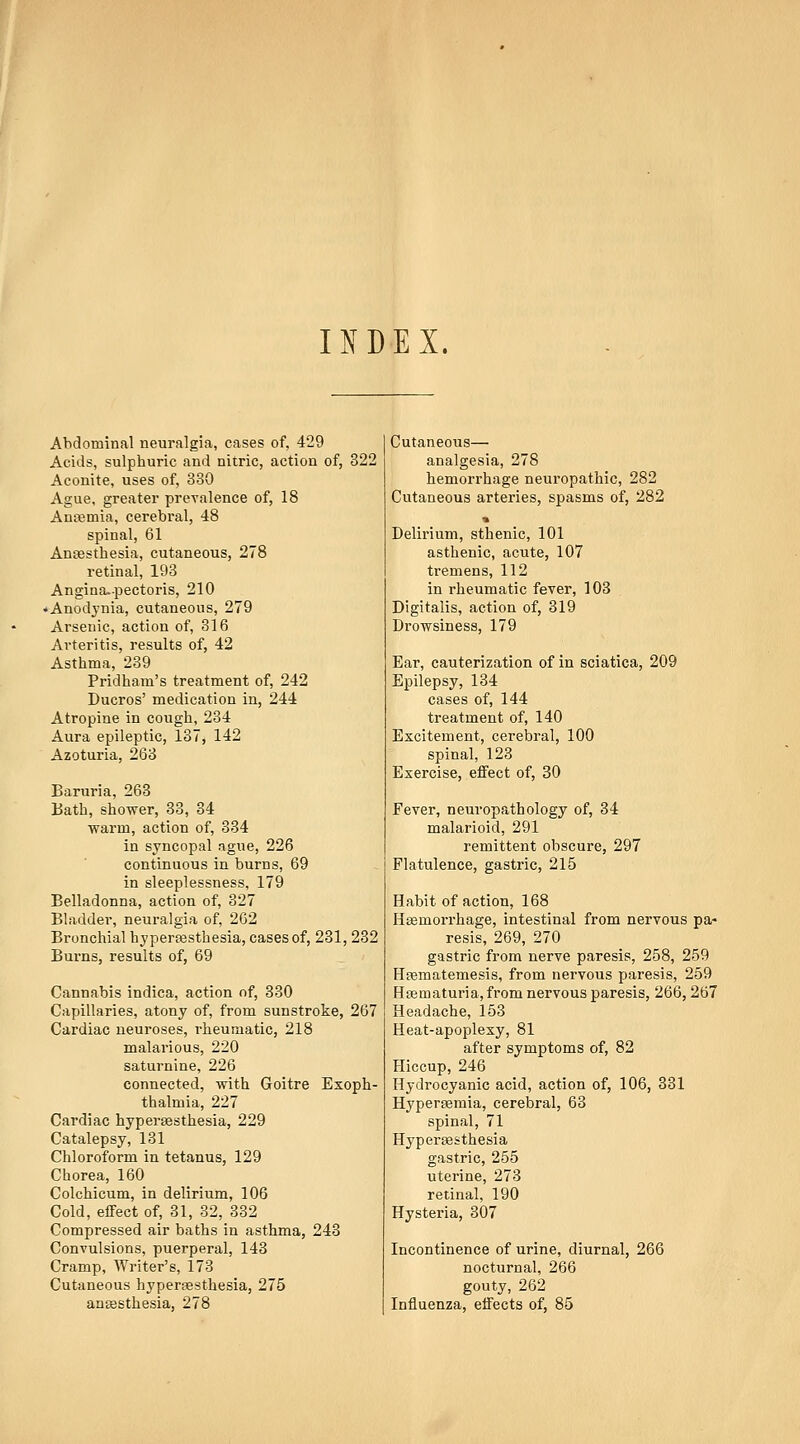 II^DEX. Abdominal neuralgia, cases of, 429 Acids, sulphuric and nitric, action of, 322 Aconite, uses of, 330 Ague, greater prevalence of, 18 Ansemia, cerebral, 48 spinal, 61 Ansesthesia, cutaneous, 278 retinal, 193 Angina-pectoris, 210 ♦ Anodynia, cutaneous, 279 Arsenic, action of, 316 Arteritis, results of, 42 Asthma, 239 Pridham's treatment of, 242 Ducros' medication in, 244 Atropine in cough, 234 Aura epileptic, 137, 142 Azoturia, 263 Baruria, 263 Uatb, shower, 33, 34 warm, action of, 334 in syncopal ague, 226 continuous in burns, 69 in sleeplessness, 179 Belladonna, action of, 327 Bladder, neuralgia of, 262 Bronchial hypereesthesia, cases of, 231, 232 Burns, results of, 69 Cannabis indica, action of, 330 Capillaries, atony of, from sunstroke, 267 Cardiac neuroses, rheumatic, 218 malarious, 220 saturnine, 226 connected, with Goitre Exoph- thalmia, 227 Cardiac hyperassthesia, 229 Catalepsy, 131 Chloroform in tetanus, 129 Chorea, 160 Colchicum, in delirium, 106 Cold, effect of, 31, 32, 332 Compressed air baths in asthma, 243 Convulsions, puerperal, 148 Cramp, Writer's, 173 Cutaneous hypersesthesia, 275 ansesthesia, 278 Cutaneous— analgesia, 278 hemorrhage neuropathic, 282 Cutaneous arteries, spasms of, 282 % Delirium, sthenic, 101 asthenic, acute, 107 tremens, 112 in rheumatic fever, 103 Digitalis, action of, 319 Drowsiness, 179 Ear, cauterization of in sciatica, 209 Epilepsy, 134 cases of, 144 treatment of, 140 Excitement, cerebral, 100 spinal, 123 Exercise, effect of, 30 Fever, neuropathology of, 34 malarioid, 291 remittent obscure, 297 Flatulence, gastric, 215 Habit of action, 168 Hgemorrhage, intestinal from nervous pa- resis, 269, 270 gastric from nerve paresis, 258, 259 HEematemesis, from nervous paresis, 259 H03maturia,from nervous paresis, 266, 267 Headache, 153 Heat-apoplexy, 81 after symptoms of, 82 Hiccup, 246 Hydrocyanic acid, action of, 106, 331 Hypersemia, cerebral, 63 spinal, 71 Hyperassthesia gastric, 255 uterine, 273 retinal, 190 Hysteria, 307 Incontinence of urine, diurnal, 266 nocturnal, 266 gouty, 262 Influenza, effects of, 85