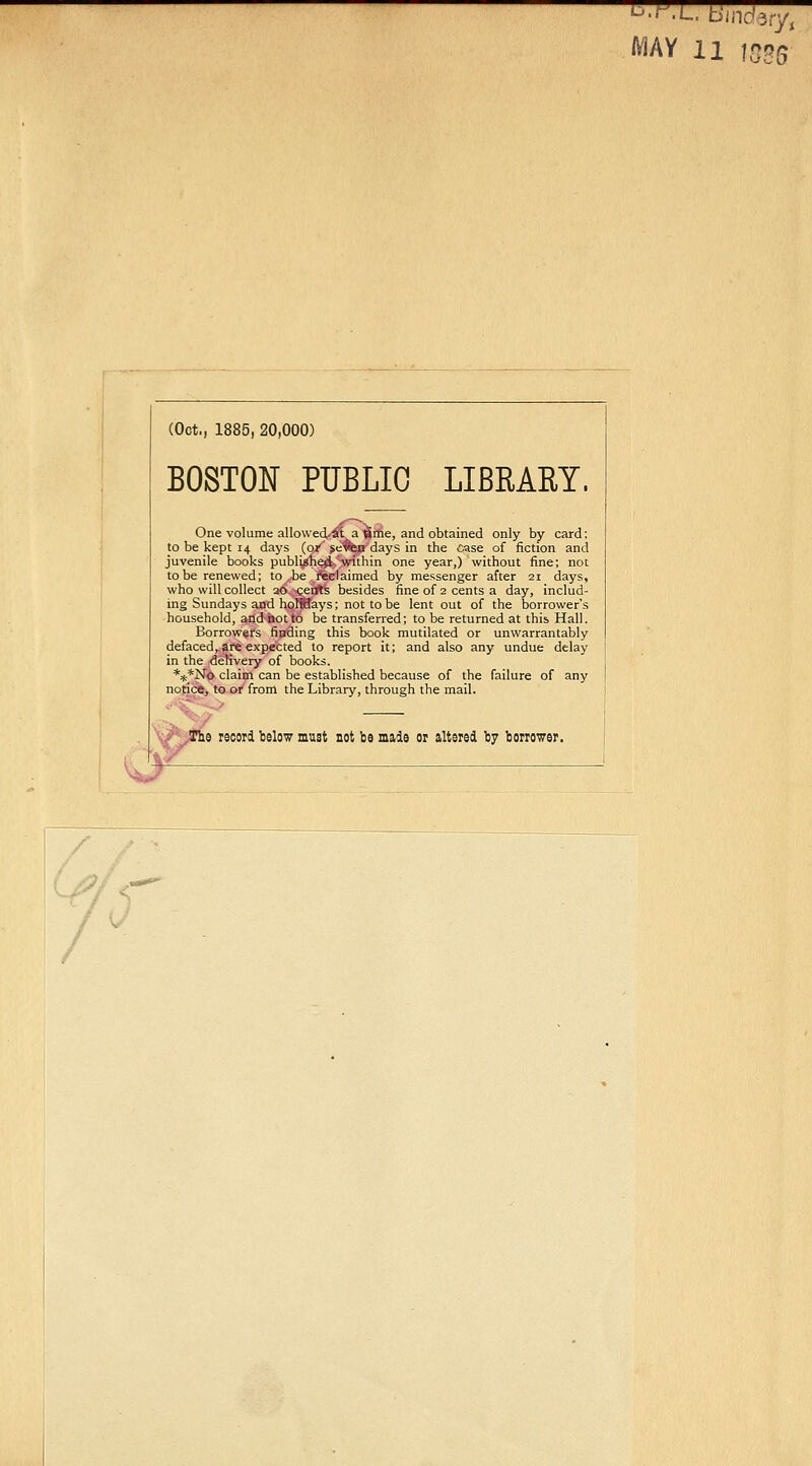 (Oct., 1885, 20,000) BOSTON PUBLIC LIBRARY, One volume allowed/^ta 'firfie, and obtained only by card: to be kept 14 days {0/ je^a days in the case of fiction and juvenile books publiiihe^'within one year,) without fine; not to be renewed; to .-be . iftelaimed by messenger after 21 days, who will collect 26. ceirt's besides fine of 2 cents a day, includ- ing Sundays and holiBays; not to be lent out of the borrower's household, and not to be transferred; to be returned at this Hall. Borrowers finding this book mutilated or unwarrantably defaced, are expected to report it; and also any undue delay in the delivery of books. %*jSro claim can be established because of the failure of any notice, to or from the Library, through the mail. ^ e record below must not be made or altered by borrower. '^^AY 11 1535
