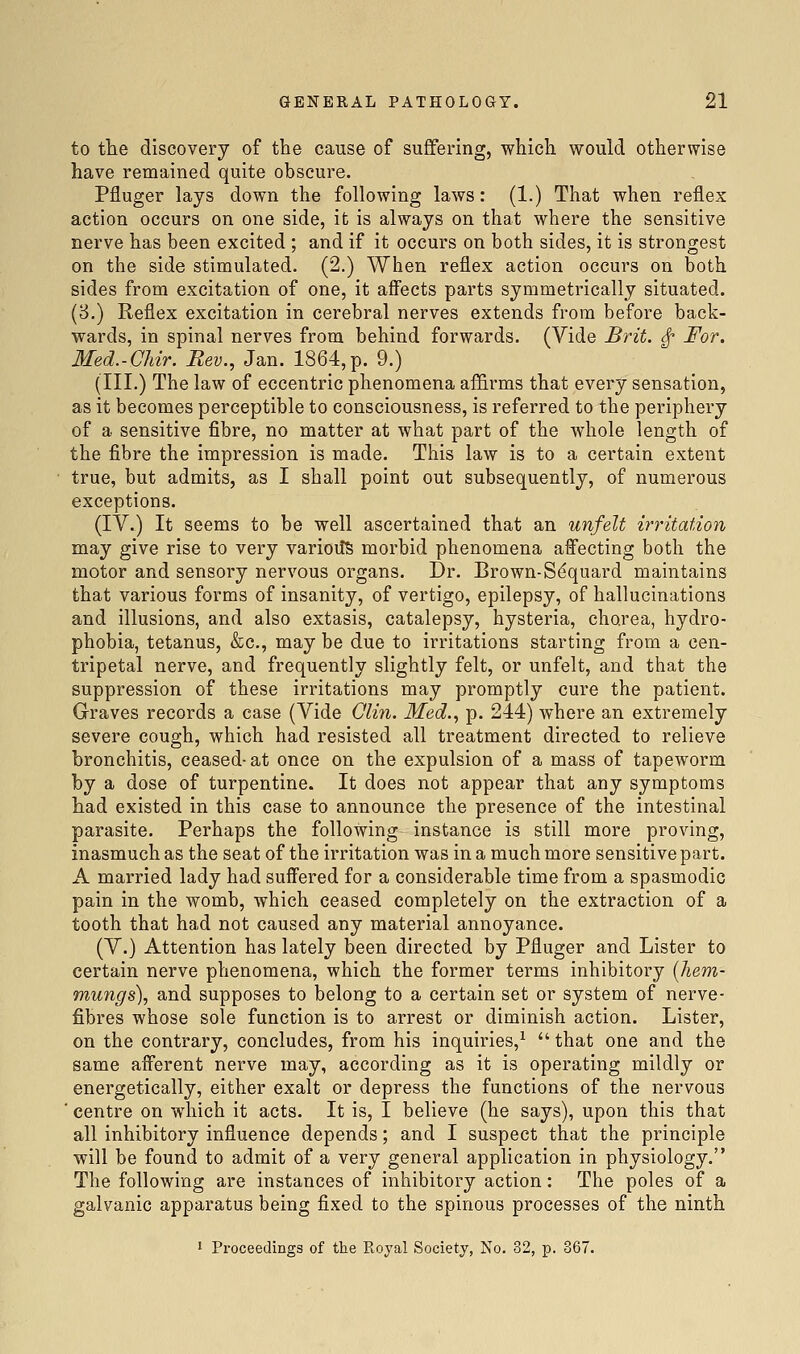 to the discovery of the cause of suffering, which would otherwise have remained quite obscure. Pfluger lays down the following laws: (1.) That when reflex action occurs on one side, it is always on that where the sensitive nerve has been excited ; and if it occurs on both sides, it is strongest on the side stimulated. (2.) When reflex action occurs on both sides from excitation of one, it affects parts symmetrically situated. (8.) Reflex excitation in cerebral nerves extends from before back- wards, in spinal nerves from behind forwards. (Vide Brit. ^ For. Med.-CUr. Rev., Jan. 1864,p. 9.) (III.) The law of eccentric phenomena affirms that every sensation, as it becomes perceptible to consciousness, is referred to the periphery of a sensitive fibre, no matter at what part of the whole length of the fibre the impression is made. This law is to a certain extent true, but admits, as I shall point out subsequently, of numerous exceptions. (IV.) It seems to be well ascertained that an unfelt irritation may give rise to very variolic morbid phenomena affecting both the motor and sensory nervous organs. Dr. Brown-S^quard maintains that various forms of insanity, of vertigo, epilepsy, of hallucinations and illusions, and also extasis, catalepsy, hysteria, chorea, hydro- phobia, tetanus, &c., may be due to irritations starting from a cen- tripetal nerve, and frequently slightly felt, or unfelt, and that the suppression of these irritations may promptly cure the patient. Graves records a case (Vide Olin. Med.., p. 244) where an extremely severe cough, which had resisted all treatment directed to relieve bronchitis, ceased-at once on the expulsion of a mass of tapeworm by a dose of turpentine. It does not appear that any symptoms had existed in this case to announce the presence of the intestinal parasite. Perhaps the following instance is still more proving, inasmuch as the seat of the irritation was in a much more sensitive part. A married lady had suffered for a considerable time from a spasmodic pain in the womb, which ceased completely on the extraction of a tooth that had not caused any material annoyance. (V.) Attention has lately been directed by Pfluger and Lister to certain nerve phenomena, which the former terms inhibitory [hem- mungs), and supposes to belong to a certain set or system of nerve- fibres whose sole function is to arrest or diminish action. Lister, on the contrary, concludes, from his inquiries,^  that one and the same afferent nerve may, according as it is operating mildly or energetically, either exalt or depress the functions of the nervous ■ centre on which it acts. It is, I believe (he says), upon this that all inhibitory influence depends; and I suspect that the principle will be found to admit of a very general application in physiology. The following are instances of inhibitory action: The poles of a galvanic apparatus being fixed to the spinous processes of the ninth 1 Proceedings of the Koyal Society, No. 32, p. 367.