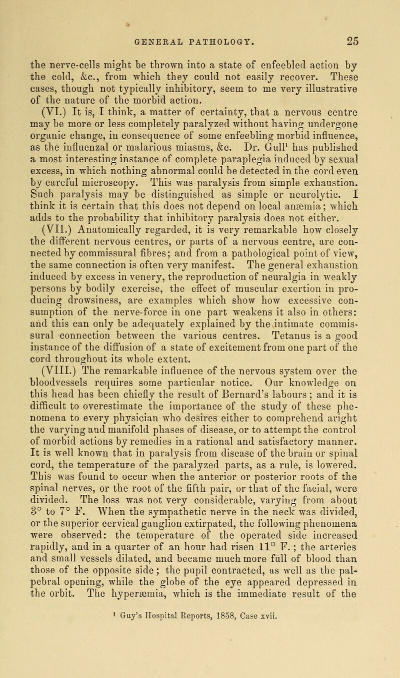 the nerve-cells miglit be thrown into a state of enfeebled action by the cold, &c., from which they could not easily recover. These cases, though not typically inhibitory, seem to me very illustrative of the nature of the morbid action. (VI.) It is, I think, a matter of certainty, that a nervous centre may be more or less completely paralyzed without having undergone organic change, in consequence of some enfeebling morbid influence, as the influenzal or malarious miasms, &c. Dr. GulP has published a most interesting instance of complete paraplegia induced by sexual excess, in which nothing abnormal could be detected in the cord even by careful microscopy. This was paralysis from simple exhaustion. Such paralysis may be distinguished as simple or neurolytic. I think it is certain that this does not depend on local antemia; which adds to the probability that inhibitory paralysis does not either. (VII.) Anatomically regarded, it is very remarkable how closely the different nervous centres, or parts of a nervous centre, are con- nected by commissural fibres; and from a pathological point of view, the same connection is often very manifest. The general exhaustion induced by excess in venery, the reproduction of neuralgia in weakly persons by bodily exercise, the effect of muscular exertion in pro- ducing drowsiness, are examples which show how excessive con- sumption of the nerve-force in one part weakens it also in others: and this can only be adequately explained by the intimate commis- sural connection between the various centres. Tetanus is a good instance of the diffusion of a state of excitement from one part of the cord throughout its whole extent. (VIII.) The remarkable influence of the nervous system over the bloodvessels requires some particular notice. Our knowledge on this head has been chiefly the result of Bernard's labours ; and it is difficult to overestimate the importance of the study of these phe- nomena to every physician who desires either to comprehend aright the varying and manifold phases of disease, or to attempt the control of morbid actions by remedies in a rational and satisfactory manner. It is well known that in paralysis from disease of the brain or spinal cord, the temperature of the paralyzed parts, as a rule, is lowered. This was found to occur when the anterior or posterior roots of the spinal nerves, or the root of the fifth pair, or that of the facial, were divided. The loss was not very considerable, varying from about 3° to 7° F. When the sympathetic nerve in the neck was divided, or the superior cervical ganglion extirpated, the following phenomena were observed: the temperature of the operated side increased rapidly, and in a quarter of an hour had risen 11° F.; the arteries and small vessels dilated, and became much more full of blood than those of the opposite side; the pupil contracted, as well as the pal- pebral opening, while the globe of the eye appeared depressed in the orbit. The hypersemia, which is the immediate result of the ' Guy's Hospital Eeports, 1858, Case xvii.