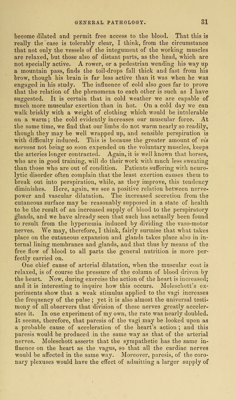 become dilated and permit free access to the blood. That this is really the case is tolerably clear, I think, from the circumstance that not only the vessels of the integument of the working muscles are relaxed, but those also of distant parts, as the head, which are not specially active. A rower, or a pedestrian wending his way up a mountain pass, finds the toil-drops fall thick and fast from his brow, though his brain is far less active than it was when he was engaged in his study. The influence of cold also goes far to prove that the relation of the phenomena to each other is such as I have suggested. It is certain that in cold weather we are capable of much more muscular exertion than in hot. On a cold day we can walk briskly with a weight of clothing which would be intolerable on a warm; the cold evidently increases our muscular force. At the same time, we find that our limbs do not warm nearly so readily, though they may be well wrapped up, and sensible perspiration is with diflBculty induced. This is because the greater amount of vis nervosa not being so soon expended on the voluntary muscles, keeps the arteries longer contracted. Again, it is well known that horses, who are in good training, will do their work with much less sweating than those who are out of condition. Patients suflFering with neuro- lytic disorder often complain that the least exertion causes them to break out into perspiration, while, as they improve, this tendency diminishes. Here, again, we see a positive relation between nerve- power and vascular dilatation. The increased secretion from the cutaneous surface may be reasonably supposed in a state of health to be the result of an increased supply of blood to the perspiratory glands, and we have already seen that such has actually been found to result from the hypergemia induced by dividing the vaso-motor nerves. We may, therefore, I think, fairly surmise that what takes place on the cutaneous expansion and glands takes place also in in- ternal lining membranes and glands, and that thus by means of the free flow of blood to all parts the general nutrition is more per- fectly carried on. One chief cause of arterial dilatation, when the muscular coat is relaxed, is of course the pressure of the column of blood driven by the heart. Now, during exercise the action of the heart is increased; and it is interesting to inquire how this occurs. Moleschott's ex- periments show that a weak stimulus applied to the vagi increases the frequency of the pulse ; yet it is also almost the universal testi- mony of all observers that division of these nerves greatly acceler- ates it. In one experiment of my own, the rate was nearly doubled. It seems, therefore, that paresis of the vagi may be looked upon as a probable cause of acceleration of the heart's action ; and this paresis would be produced in the same way as that of the arterial nerves. Moleschott asserts that the sympathetic has the same in- fluence on the heart as the vagus, so that all the cardiac nerves would be aflected in the same way. Moreover, paresis, of the coro- nary plexuses would have the effect of admitting a larger supply of