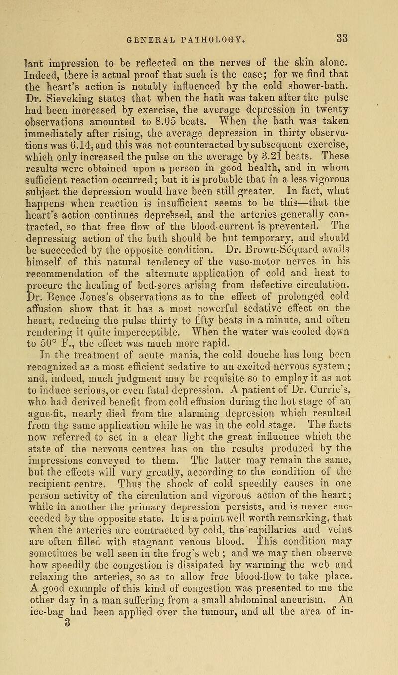 lant impression to be reflected on the nerves of the skin alone. Indeed, there is actual proof that such is the case; for we find that the heart's action is notably influenced by the cold shower-bath. Dr. Sieveking states that when the bath was taken after the pulse had been increased by exercise, the average depression in twenty observations amounted to 8.05 beats. When the bath was taken immediately after rising, the average depression in thirty observa- tions was 6,14:, and this was not counteracted by subsequent exercise, which only increased the pulse on the average by 3.21 beats. These results were obtained upon a person in good health, and in whom sufficient reaction occurred; but it is probable that in a less vigorous subject the depression would have been still greater. In fact, what happens when reaction is insufficient seems to be this—that the heart's action continues depressed, and the arteries generally con- tracted, so that free flow of the blood-current is prevented. The depressing action of the bath should be but temporary, and should be succeeded by the opposite condition. Dr. Brown-Sequard avails himself of this natural tendency of the vaso-motor nerves in his recommendation of the alternate application of cold and heat to procure the healing of bed-sores arising from defective circulation. Dr. Bence Jones's observations as to the effect of prolonged cold affusion show that it has a most powerful sedative effect on the heart, reducing the pulse thirty to fifty beats in a minute, and often rendering it quite imperceptible. When the water was cooled down to 50° F., the effect was much more rapid. In the treatment of acute mania, the cold douche has long been recognized as a most efficient sedative to an excited nervous system; and, indeed, much judgment may be requisite so to employ it as not to induce serious, or even fatal depression. A patient of Dr. Currie's, who had derived benefit from cold effusion during the hot stage of an ague-fit, nearly died from the alarming depression which resulted from the same application while he was in the cold stage. The facts now referred to set in a clear light the great infiuence which the state of the nervous centres has on the results produced by the impressions conveyed to them. The latter may remain the same, but the effects will vary greatly, according to the condition of the recipient centre. Thus the shock of cold speedily causes in one person activity of the circulation and vigorous action of the heart; while in another the primary depression persists, and is never suc- ceeded by the opposite state. It is a point well worth remarking, that when the arteries are contracted by cold, the capillaries and veins are often filled with stagnant venous blood. This condition may sometimes be well seen in the frog's web ; and we may then observe how speedily the congestion is dissipated by warming the web and relaxing the arteries, so as to allow free blood-flow to take place. A good example of this kind of congestion was presented to me the other day in a man suffering from a small abdominal aneurism. An ice-bag had been applied over the tumour, and all the area of in- 8