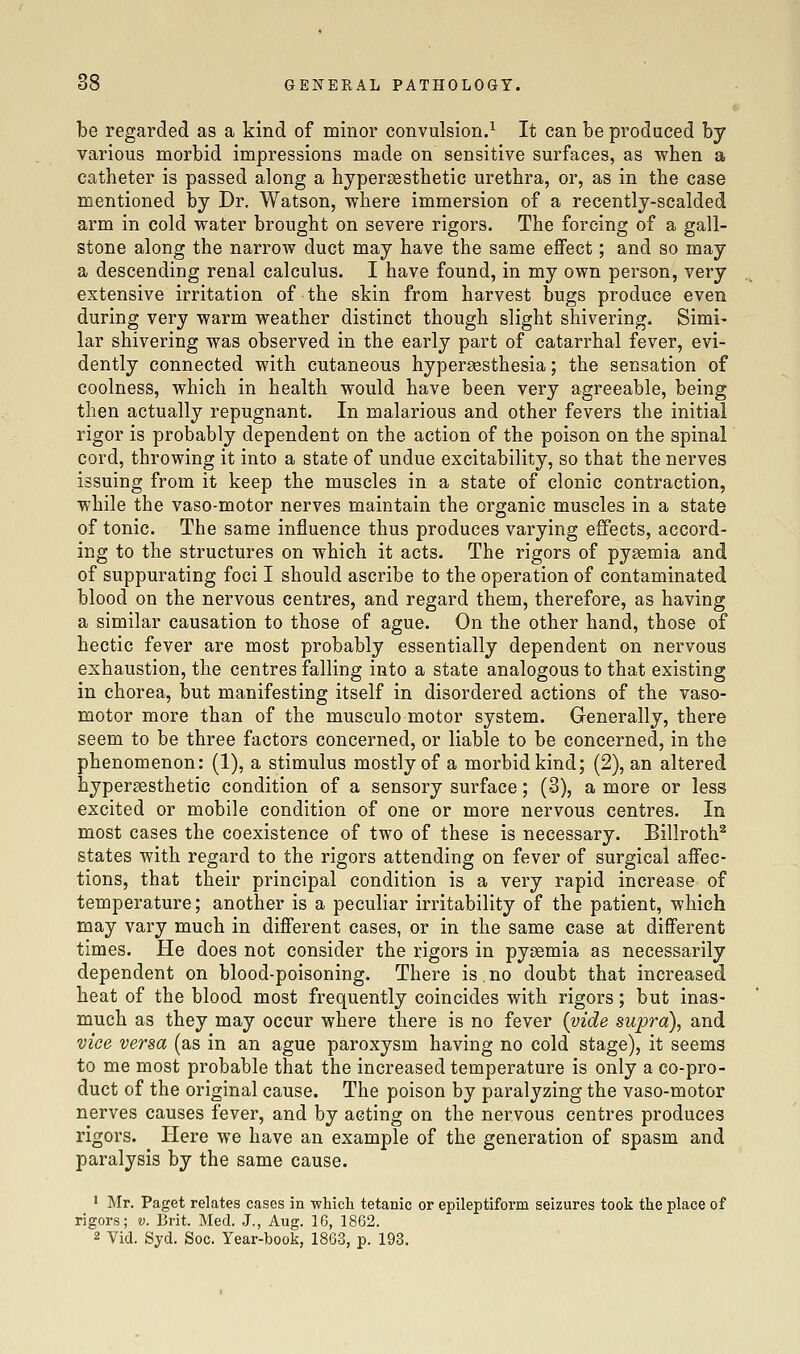 be regarded as a kind of minor convulsion.^ It can be produced by various morbid impressions made on sensitive surfaces, as when a catheter is passed along a hypercesthetic urethra, or, as in the case mentioned by Dr. Watson, where immersion of a recently-scalded arm in cold water brought on severe rigors. The forcing of a gall- stone along the narrow duct may have the same effect; and so may a descending renal calculus. I have found, in my own person, very extensive irritation of the skin from harvest bugs produce even during very warm weather distinct though slight shivering. Simi- lar shivering was observed in the early part of catarrhal fever, evi- dently connected with cutaneous hypersesthesia; the sensation of coolness, which in health would have been very agreeable, being then actually repugnant. In malarious and other fevers the initial rigor is probably dependent on the action of the poison on the spinal cord, throwing it into a state of undue excitability, so that the nerves issuing from it keep the muscles in a state of clonic contraction, while the vaso-motor nerves maintain the organic muscles in a state of tonic. The same influence thus produces varying effects, accord- ing to the structures on which it acts. The rigors of pyaemia and of suppurating foci I should ascribe to the operation of contaminated blood on the nervous centres, and regard them, therefore, as having a similar causation to those of ague. On the other hand, those of hectic fever are most probably essentially dependent on nervous exhaustion, the centres falling into a state analogous to that existing in chorea, but manifesting itself in disordered actions of the vaso- motor more than of the musculo motor system. Generally, there seem to be three factors concerned, or liable to be concerned, in the phenomenon: (1), a stimulus mostly of a morbid kind; (2), an altered hypergesthetic condition of a sensory surface; (3), a more or less excited or mobile condition of one or more nervous centres. In most cases the coexistence of two of these is necessary. Billroth^ states with regard to the rigors attending on fever of surgical affec- tions, that their principal condition is a very rapid increase of temperature; another is a peculiar irritability of the patient, which may vary much in different cases, or in the same case at different times. He does not consider the rigors in pyaemia as necessarily dependent on blood-poisoning. There is.no doubt that increased heat of the blood most frequently coincides with rigors; but inas- much as they may occur where there is no fever (vide supra), and vice versa (as in an ague paroxysm having no cold stage), it seems to me most probable that the increased temperature is only a co-pro- duct of the original cause. The poison by paralyzing the vaso-motor nerves causes fever, and by acting on the nervous centres produces rigors. Here we have an example of the generation of spasm and paralysis by the same cause. ' Mr. Paget relates cases ia which tetanic or epileptiform seizures took the place of rigors; v. Brit. Med. J., Aug. 16, 1862. 2 Vid. Syd. Soc. Year-book, 1863, p. 193,